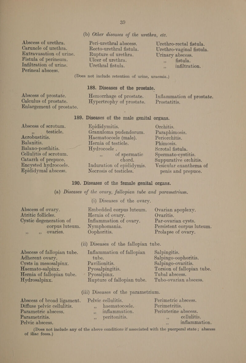 Peri-urethral abscess. Recto-urethral fistula. Rupture of urethra. Ulcer of urethra. Urethral fistula. Abscess of urethra. Caruncle of urethra. Extravasation of urine. Fistula of perineum. Infiltration of urine. Perineal abscess. Urethro-rectal fistula. Urethro-vaginal fistula. Urinary abscess. * fistula. » Infiltration. Abscess of prostate. Calculus of prostate. Enlargement of prostate. Hemorrhage of prostate. Hypertrophy of prostate. Inflammation of prostate. Prostatitis. Abscess of scrotum. Epididymitis. » -. testicle. Granuloma pudendorum. Acrobustitis. Haematocoele (male). Balanitis. Hernia of testicle. Balano-posthitis. Hydrocoele . Cellulitis of scrotum. a of spermatic Catarrh of prepuce. chord. Encysted hydrocoele. Induration of epididymis. Epididymal abscess. Necrosis of testicles. Orchitis. Paraphimosis. Periorchitis. Phimosis. Scrotal fistula. Spermato-cystitis. Suppurative orchitis. Vesicular exanthema of penis and prepuce. (1) Diseases of the ovary. Hmbedded corpus luteum. Hernia of ovary. Inflammation of ovary. Nymphomania. Oophoritis. Abscess of ovary. Atritic follicles. Cystic degeneration of corpus luteum. ee 5 Ovaries. Ovarian apoplexy. Ovaritis. Par-ovarian cysts. Persistent corpus luteum. Prolapse of ovary. _ Abscess of fallopian tube. Inflammation of fallopian Adherent ovary. tube. Cysts in mesosalpinx. Pavilionitis. Haemato-salpinx. Pyosalpingitis. - Pyosalpinx. Hernia of fallopian tube. Rupture of fallopian tube. Hydrosalpinx. Salpingitis. Salpingo-oophoritis. Salpingo-ovaritis. Torsion of fallopian tube. Tubal abscess. Tubo-ovarian abscess. Abscess of broad ligament. Pelvic cellulitis. Diffuse pelvic cellulitis. ,, baematocoele. Parametric abscess. » 1nflammation. Parametritis. 5, peritonitis. Pelvic abscess. Perimetric abscess. Perimetritis. Periuterine abscess. cellulitis. inflammation. 39 bi) of iliac fossa.)