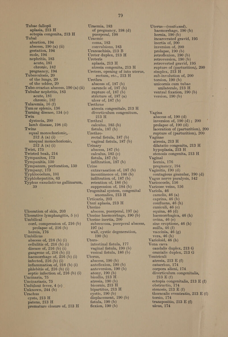 Tubae fallopii aplasia, 213 H ectopia congenita, 213 H Tubal abortion, 194 abscess, 190 (a) (ii) gestation, 194 mole, 194 nephritis, 183 acute, 181 chronic, 182 pregnancy, 194 Tuberculosis, 20 of the lungs, 20 of the udder, 20 Tubo-ovarian abscess, 190 (a) (ii) Tubular nephritis, 183 acute, 181 chronic, 182 Tularemia, 16 (f) Tumor splenis, 136 Turning disease, 134 (c) Twin dystocia, 200° lamb disease, 198 (d) Twins equal monochorionic, 212 A (a) (i) unequal monochorionic, ' 212 A (a) (i) Twist, 175 Twisted beak, 214 Tympanites, 173 Tympanitis, 150 Tympanum, perforation, 150 Tympany, 173 Typhlocoelum, 101 Typhlohepatitis, 63 Typhus exsudativus gallinarum, 39 Ulceration of skin, 203 Ulcerative lymphangitis, 5 (c) Umbilical cord, compression of, 216 (b) prolapse of, 216 (b) hernia, 176 Umbilicus abscess of, 216 (b) (i) cellulitis of, 216 (b) (i) disease of, 216 (b) (i) gangrene of, 216 (b) (i) haemorrhage of, 216 (b) (i) infected, 216 (b) (i) inflammation, of, 216 (b) (i) phlebitis of, 216 (b) (i) septic infection of, 216 (b) (i) Uncinaria, 75 Uncinariasis, 75 Undulant fever, 4 (c) Unknown, 244 (b) Urachus cysts, 213 H patens, 213 H premature closure of, 213 H y Uraemia, 183 of pregnancy, 198 (d) puerperal, 198 Uraemic coma, 183 convulsions, 183 Uranoschisis, 213 B Ureter duplex, 213 H Ureteris aplasia, 213 H atresia congenita, 213 H Ureters, opening of into uterus, rectum, etc., 213 H Urethra abscess of, 187 (b) caruncle of, 187 (b) rupture of, 187 (b) stricture of, 187 (a) ulcer of, 187 (b) Urethrae atresia congenitale, 213 H diverticulum congenitum, 213 H Urethral calculus, 185 (b) fistula, 187 (b) Urethro- rectal fistula, 187 (b) vaginal fistula, 187 (b) Urinary abscess, 187 (b) calculus, 185 (c) fistula, 187 (b) infiltration, 187 (b) Urine extravasation of, 187 (b) incontinence of, 186 (b) infiltration of, 187 (b) retention of, 186 (b) suppression of, 184 (b) Urogenital system, congenital anomalies, 213 H Urticaria, 203 Uteri aplasia, 213 H Uterine abscess, puerperal, 197 (a) Uterine haemorrhage, 190 (b) Uterine inertia, 200 submucosa, puerperal abscess, 197 (a) wall, cystic degeneration, 190 (b) Utero- intestinal fistula, 177 vaginal fistula, 190 (b) vesical fistula, 186 (b) Uterus, abscess, 190 (b) anteflexion, 190 (b) anteversion, 190 (b) atony, 190 (b) bicollis, 213 H atresia, 190 (b) bicornis, 213 H bipartitus, 213 H cystic, 190 (b) displacement, 190 (b) fistula, 190 (b) flexion, 190 (b) Uterus—(continued). haemorrhage, 190 (b) hernia, 190 (b) incarcerated gravid, 195 inertia of, 200 inversion of, 200 prolapse, 190 (b) retroflexion, 190 (b) retroversion, 190 (b) retroverted gravid, 195 rupture of (parturition), 200 simplex, 213 H sub-involution of, 200 torsion, 190 (b) unicornis cum tubae unilaterale, 213 H ventral fixation, 190 (b) version, 190 (b) Vagina abscess of, 190 (d) inversion of, 190 (d); 200 prolapse of, 190 (d) laceration of (parturition), 200 rupture of (parturition), 200 Vaginae atresia, 213 H dilatatio congenita, 213 H hypoplasia, 213 H stenosis congenita, 213 H Vaginal hernia, 176 pregnancy, 194 Vaginitis, 190 (d) contagious granular, 190 (d) Vagus nerve paralysis, 142 Varicocoele, 156 Varicose veins, 156 Variola, 46 camelis, 46 (a) caprina, 46 (b) confluens, 46 (h) cuniculi, 46 (c) equina, 46 (d) haemorrhagica, 46 (h) ovina, 46 (e) sine eruptione, 46 (h) suilla, 46 (f) vaccinia, 46 (g) vera, 46 (h) Varioloid, 46 (h) Vena cava caudalis duplex, 213 G cranialis duplex, 213 G Yentriculi atresia, 213 E (f) catarrhus, 174 corpora alieni, 174 diverticulum congenitalis, 213 E (f) ectopia congenitalis, 213 E (£) obstructio, 174 stenosis, 213 E (f) thoracalis eventratio, 213 E (f) torsio, 174 transpositio, 213 E (f) ulcus, 174