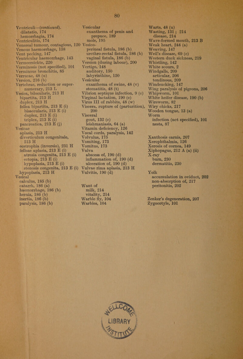 Ventriculi—(continued). dilatatio, 174 hemorrhagia, 174 Ventriculitis, 174 80 Vesicular exanthema of penis and prepuce, 189 mole, 195 Venous haemorrhage, 158 Vent pecking, 147 Ventricular haemorrhage, 143 Vermeersiekte, 220 Verminosis (not specified), 101 Verminous bronchitis, 85 Verrucae, 48 (u) Version, 216 (b) Vertebrae, reduction or super- numerary, 213 L Vesica, bilocularis, 213 H bipartita, 213 H ’ duplex, 213 H fellea bipartita, 213 E (i) bisaccularis, 213 E (i) duplex, 213 E (i) triplex, 213 E (i) pancreatica, 213 E (j) Vesicae aplasia, 213 H diverticulum congenitale, 213 H ecstrophia (inversio), 231 H felleae aplasia, 213 E (i) atresia congenita, 213 E (i) ectopia, 213 E (i) hypoplasia, 213 E (i) stenosis congenita, 213 E (i) hypoplasia, 213 H Vesical calculus, 185 (b) catarrh, 186 (a) haemorrhage, 186 (b) hernia, 186 (b) inertia, 186 (b) paralysis, 186 (b) perineal fistula, 186 (b) urethro-rectal fistula, 186 (b) vaginal fistula, 186 (b) Version (during labour), 200 Vertigo, 148 auditory, 150 labyrinthine, 150 Vesicular exanthema of swine, 48 (v) stomatitis, 48 (t) Vibrion septique infection, 9 (c) Virginal lactation, 190 (c) Virus III of rabbits, 48 (w) 200 Visceral gout, 132 (c) leishmaniasis, 64 (a) Vitamin deficiency, 126 Vocal cords, paralysis, 142 Volvulus, 175 Vomiting, 173 Vomitus, 173 Vulva abscess of, 190 (d) inflammation of, 190 (d) ulceration of, 190 (d) Vulvae rima aplasia, 213 H Vulvitis, 190 (d) Want of milk, 214 vitality, 214 Warble fly, 104 Warbles, 104 OR LIBRARY Ge ‘srs Warts, 48 (u) Wasting, 131; disease, 214 Wave-formed mouth, 213 B 214 Weaving, 147 Weil’s disease, 69 (c) Western duck sickness, 219 Whistling, 142 White scours, 2 Windgalls, 209 articular, 206 tendinous, 209 Windsucking, 147 Wing paralysis of pigeons, 206 Whipworm, 101 White heifer disease, 190 (b) Wireworm, 82 Wiry chicks, 217 Wooden tongue, 13 (a) Worm infection (not specified), 101 nests, 87 Xanthosis carnis, 207 Xerophthalmia, 126 Xerosis of cornea, 149 Xiphopagus, 212 A (a) (ii) X-ray a burn, 230 dermatitis, 230 Yolk accumulation in oviduct, 202 non-absorption of, 217 peritonitis, 202 Zenker’s degeneration, 207 Zygocotyle, 101