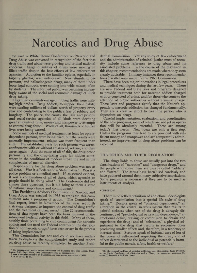 Drug Abuse was convened in recognition of the fact that drug traffic and abuse were growing and critical national concerns. Large quantities of drugs were moving in illicit traffic despite the best efforts of law enforcement agencies. Addiction to the familiar opiates, especially in big-city ghettos, was widespread. New stimulant, de- pressant, and hallucinogenic drugs, many of them under loose legal controls, were coming into wide misuse, often by students. The informed public was becoming increas- ingly aware of the social and economic damage of illicit drug taking. Organized criminals engaged in drug traffic were mak- ing high profits. Drug addicts, to support their habits, were stealing millions of dollars worth of property every year and contributing to the public’s fear of robbery and burglary. The police, the courts, the jails and prisons, and social-service agencies of all kinds were devoting great amounts of time, money and manpower to attempts to control drug abuse. Worst of all, thousands of human lives were being wasted. Some methods of medical treatment, at least for opiate- dependent persons, were being tried, but the results were generally impermanent; relapse was more frequent than cure. The established cycle for such persons was arrest, confinement with or without treatment, release, and then arrest again. And the cause of all of this, the drug-prone personality and the drug-taking urge, lay hidden some- where in the conditions of modern urban life and in the complexities of mental disorder. Responsibility for the drug abuse problem was not at all clear. Was it a Federal or a State matter? Wasita police problem or a medical one? If, as seemed evident, it was a combination of all of these, which agencies or people should be doing what? The Conference did not answer these questions, but it did bring to them a sense of national importance and commitment.? The President’s Advisory Commission on Narcotic and Drug Abuse was created in 1963 to translate this com- mitment into a program of action. The Commission’s final report, issued in November of that year, set forth a strategy designed to improve the control of drug traffic and the treatment of drug users.2 The 25 recommenda- tions of that report have been the basis for most of the subsequent Federal activity in this field. Many of them, notably those pertaining to civil commitment for narcotic addicts and the need for Federal controls on the distribu- tion of nonnarcotic drugs,’ have been or are in the process of being implemented. This Commission has not and could not have. under- taken to duplicate the comprehensive study and report on drug abuse so recently completed by another Presi-  1 Cf. PROCEEDINGS, WHITE HOUSE ‘CONFERENCE ON NARCOTIC AND DRUG ABUSE, W. 4 , Wash- ington, D.C., Sept. 27-28, 1962 (hereinafter cited as PROCEEDINGS) . PRES.’S ADVISORY COMM’N ON NARCOTICS AND DRUG A h 3 xuaerere BUSE, FINAL REP. (1963) and the administration of criminal justice must of neces- sity include some reference to drug abuse and _ its associated problems. In the course of the discussion in this chapter, recommendations are made where they seem clearly advisable. In many instances these recommenda- tions parallel ones made by the 1963 Commission. with or convicted of crime, and for those who come to the attention of public authorities without criminal charge. These laws and programs signify that the Nation’s ap- proach to narcotic addiction has changed fundamentally. They are a creative effort to treat the person who is dependent on drugs. Careful implementation, evaluation, and coordination of the new programs, some of which are not yet in opera- tion will be absolutely essential. These are among today’s first needs. New ideas are only a first step. Unless the programs they lead to are provided with suf- ficient money and manpower and are competently admin- istered, no improvement in drug abuse problems can be expected. THE DRUGS AND THEIR REGULATION The drugs liable to abuse are usually put into the two classifications of “narcotics” and “dangerous drugs,” and the people who abuse them are usually called “addicts” and “users.” ‘The terms have been used carelessly and have gathered around them many subjective associations. Some precision is necessary if they are to be used: as instruments of analysis. ADDICTION There is no settled definition of addiction. Sociologists speak of “assimilation into a special life style of drug taking.” Doctors speak of “physical dependence,” an alteration in the central nervous system that results in painful sickness when use of the drug is abruptly dis- continued; of “psychological or psychic dependence,” an emotional desire, craving or compulsion to obtain and experience the drug; and of “tolerance,” a physical ad- justment to the drug that results in successive doses producing smaller effects and, therefore, in a tendency to increase doses. Statutes speak of habitual use; of loss of the power of self-control respecting the drug; and of effects determental to the individual or potentially harm- ful to the public morals, safety, health or welfare.‘ 4On the general problem of defining addiction, see Lindesmith, Basic Problems in the Social Psychology of Addiction and a Theory, in NARCOTICS ADDICTION 91, 92-95 (O’Donnell &amp; Ball eds. 1966). 