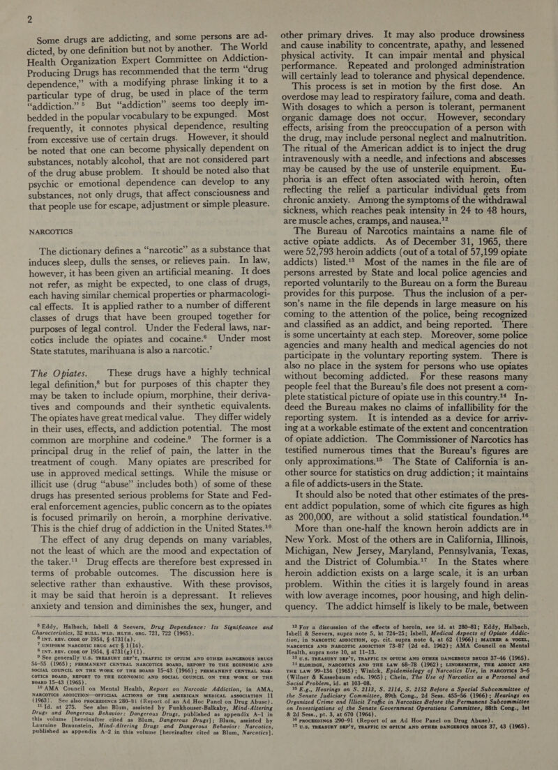 Some drugs are addicting, and some persons are ad- dicted, by one definition but not by another. The World Health Organization Expert Committee on Addiction- Producing Drugs has recommended that the term drug dependence,” with a modifying phrase linking it to a particular type of drug, be used in place of the term “addiction.” &gt; But “addiction” seems too deeply im- bedded in the popular vocabulary to be expunged. Most frequently, it connotes physical dependence, resulting from excessive use of certain drugs. However, it should be noted that one can become physically dependent on substances, notably alcohol, that are not considered part of the drug abuse problem. It should be noted also that psychic or emotional dependence can develop to any substances, not only drugs, that affect consciousness and that people use for escape, adjustment or simple pleasure. NARCOTICS The dictionary defines a “narcotic” as a substance that induces sleep, dulls the senses, or relieves pain. In law, however, it has been given an artificial meaning. It does not refer, as might be expected, to one class of drugs, each having similar chemical properties or pharmacologi- cal effects. It is applied rather to a number of different classes of drugs that have been grouped together for purposes of legal control. Under the Federal laws, nar- cotics include the opiates and cocaine.* Under most State statutes, marihuana is also a narcotic.’ The Opiates. These drugs have a highly technical legal definition,® but for purposes of this chapter they may be taken to include opium, morphine, their deriva- tives and compounds and their synthetic equivalents. The opiates have great medical value. They differ widely in their uses, effects, and addiction potential. The most common are morphine and codeine.® The former is a principal drug in the relief of pain, the latter in the treatment of cough. Many opiates are prescribed for use in approved medical settings. While the misuse or illicit use (drug “abuse” includes both) of some of these drugs has presented serious problems for State and Fed- eral enforcement agencies, public concern as to the opiates is focused primarily on heroin, a morphine derivative. This is the chief drug of addiction in the United States.” The effect of any drug depends on many variables, not the least of which are the mood and expectation of the taker.’ Drug effects are therefore best expressed in terms of probable outcomes. The discussion here is selective rather than exhaustive. With these provisos, it may be said that heroin is a depressant. It relieves anxiety and tension and diminishes the sex, hunger, and other primary drives. It may also produce drowsiness and cause inability to concentrate, apathy, and lessened physical activity. It can impair mental and physical performance. Repeated and prolonged administration will certainly lead to tolerance and physical dependence. This process is set in motion by the first dose. An overdose may lead to respiratory failure, coma and death. With dosages to which a person is tolerant, permanent organic damage does not occur. However, secondary effects, arising from the preoccupation of a person with the drug, may include personal neglect and malnutrition. The ritual of the American addict is to inject the drug intravenously with a needle, and infections and abscesses may be caused by the use of unsterile equipment. Eu- phoria is an effect often associated with heroin, often reflecting the relief a particular individual gets from chronic anxiety. Among the symptoms of the withdrawal sickness, which reaches peak intensity in 24 to 48 hours, are muscle aches, cramps, and nausea.?? The Bureau of Narcotics maintains a name file of active opiate addicts. As of December 31, 1965, there were 52,793 heroin addicts (out of a total of 57,199 opiate addicts) listed.1* Most of the names in the file are of persons arrested by State and local police agencies and reported voluntarily to the Bureau on a form the Bureau provides for this purpose. Thus the inclusion of a per- son’s name in the file depends in large measure on his coming to the attention of the police, being recognized and classified as an addict, and being reported. There is some uncertainty at each step. Moreover, some police agencies and many health and medical agencies do not participate in the voluntary reporting system. There is also no place in the system for persons who use opiates without becoming addicted. For these reasons many people feel that the Bureau’s file does not present a com- plete statistical picture of opiate use in this country.** In- deed the Bureau makes no claims of infallibility for the reporting system. It is intended as a device for arriv- ing at a workable estimate of the extent and concentration of opiate addiction. The Commissioner of Narcotics has testified numerous times that the Bureau’s figures are only approximations.* The State of California is an- other source for statistics on drug addiction; it maintains a file of addicts-users in the State. It should also be noted that other estimates of the pres- ent addict population, some of which cite figures as high as 200,000, are without a solid statistical foundation.*® More than one-half the known heroin addicts are in New York. Most of the others are in California, Illinois, Michigan, New Jersey, Maryland, Pennsylvania, Texas, and the District of Columbia.*7 In the States where heroin addiction exists on a large scale, it is an urban problem. Within the cities it is largely found in areas with low average incomes, poor housing, and high delin-   5 Eddy, Halbach, Isbell &amp; Seevers, Drug Dependence: Its Significance and Characteristics, 32 BULL. WLD. HLTH. orG. 721, 722 (1965). 8 INT. REV. CODE oF 1954, § 4731(a). 7 UNIFORM NARCOTIC DRUG ACT § 1(14). 8 INT. REV. CODE oF 1954, § 4731(g) (1). ° See generally U.s. TREASURY DEP’T, TRAFFIC IN OPIUM AND OTHER DANGEROUS DRUGS 54-55 (1965); PERMANENT CENTRAL NARCOTICS BOARD, REPORT TO THE ECONOMIC AND SOCIAL COUNCIL ON THE WORK OF THE BOARD 15-43 (1966); PERMANENT CENTRAL NAR- COTICS BOARD, REPORT TO THE ECONOMIC AND SOCIAL COUNCIL ON THE WORK OF THE BOARD 15-43 (1965). 10 AMA Council on Mental Health, Report on Narcotic Addiction, in AMA, NARCOTICS ADDICTION—OFFICIAL ACTIONS OF THE AMERICAN MEDICAL ASSOCIATION 11 (1963). See also proceepincs 280-8i (Report .of an Ad Hoc Panel on Drug Abuse). 11 Td. at 275. See also Blum, assisted by Funkhouser-Balkaby, Mind-Altering Drugs and Dangerous Behavior: Dangerous Drugs, published as appendix A-1 in this volume [hereinafter cited as Blum, Dangerous Drugs]; Blum, assisted by published as appendix A-2 in this volume [hereinafter cited as Blum, Narcotics].  12 For a discussion of the effects of heroin, see id. at 280-81; Eddy, Halbach, Isbell &amp; Seevers, supra note 5, at 724-25; Isbell, Medical Aspects of Opiate Addic- tion, in NARCOTIC ADDICTION, op. cit. supra note 4, at 62 (1966); MAURER &amp; VOGEL, NARCOTICS AND NARCOTIC ADDICTION 73-87 (2d ed. 1962); AMA Council on Mental Health, supra note 10, at 11-13. 13 y.3, TREASURY DEP’T, TRAFFIC IN OPIUM AND OTHER DANGEROUS DRUGS 37-46 (1965). 14 ELDRIDGE, NARCOTICS AND THE LAW 68-78 (1962); LINDESMITH, THE ADDICT AND THE Law 99-134 (1965); Winick, Epidemiology of Narcotics Use, in NaRcoTics 3-6 (Wilner &amp; Kassebaum eds. 1965); Chein, The Use of Narcotics as a Personal and Social Problem, id. at 103-08. 15 E.g., Hearings on S. 2113, S. 2114, S. 2152 Before a Special Subcommittee of the Senate Judiciary Committee, 89th Cong., 2d Sess. 455-56 (1966); Hearings on Organized Crime and Illicit Traffic in Narcotics Before the Permanent Subcommittee on Investigations of the Senate Government Operations Committee, 88th Cong., Ist &amp; 2d Sess., pt. 3, at 670 (1964). 16 procEEDINGS 290-91 (Report of an Ad Hoc Panel on Drug Abuse).