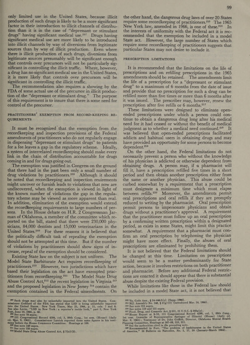 production of such drugs is likely to be a more significant factor in their introduction to illicit channels of distribu- tion than it is in the case of “depressant or stimulant drugs” having significant medical use.** Drugs having significant medical use are more likely to be introduced into illicit channels by way of diversions from legitimate sources than by way of illicit production. Even where there is illicit production of such drugs, diversions from legitimate sources presumably will be significant enough that controls over precursors will not be particularly sig- nificant in controlling the illicit traffic. Where, however, a drug has no significant medical use in the United States, it is more likely that controls over precursors will be significant in controlling the illicit traffic. The recommendation also requires a showing by the FDA of some actual use of the precursor in illicit produc- tion of the “depressant or stimulant drug.” The purpose of this requirement is to insure that there is some need for control of the precursor. PRACTITIONERS’ EXEMPTION FROM RECORD-KEEPING RE- QUIREMENTS It must be recognized that the exemption from the recordkeeping and inspection provisions of the Federal amendments of practitioners who do not regularly engage in dispensing “depressant or stimulant drugs’’ to patients for a fee leaves‘a gap in the regulatory scheme. Ideally, a system of interrelated recordkeeping should make every link in the chain of distribution accountable for drugs coming in and for drugs going out. The exemption was justified in Congress on the ground that there had in the past been only a small number of drug violations by practitioners.?°° Although it should be noted that recordkeeping and inspection reuirements might uncover or furnish leads to violations that now are undiscovered, when the exemption is viewed in light of the known number of violations the gap in the regula- tory scheme may be viewed as more apparent than real. In addition, elimination of the exemption would extend the recordkeeping requirements to large numbers of per- sons. In the House debate on H.R. 2 Congressman Jar- man of Oklahoma, a member of the committee which re- ported on the bill, stated that there were 230,000 phy- sicians, 84,000 dentists and 15,000 veterinarians in the United States.2°° For these reasons it is believed that the politically difficult task of repealing the exemption should not be attempted at this time. But if the number of violations by practitioners should show signs of in- crease, repeal of the exemption should be considered. Existing State law on the subject is not uniform. The Model State Barbiturate Act requires recordkeeping of practitioners.”*° However, two jurisdictions which have based their legislation on the act have exempted prac- titioners from recordkeeping.*4* The Model State Drug Abuse Control Act,!” the recent legislation in Virginia ** and the proposed legislation in New Jersey 74 contain the 99 require some recordkeeping of practitioners.2 The 1965 New York law, amended in 1966, is one of these.2*® In the interests of uniformity with the Federal act it is rec- ommended that the exemption be included in a model State act. However, the large number of States which require some recordkeeping of practitioners suggests that particular States may not desire to include it. PRESCRIPTION LIMITATIONS It is recommended that the limitations on the life of prescriptions and on refilling prescriptions in the 1965 amendments should be retained. The amendments limit the life of a prescription for a “depressant or stimulant drug” to a maximum of 6 months from the date of issue and provide that no prescription for such a drug can be refilled more than five times or more than 6 months after it was issued. The prescriber may, however, renew the prescription after five refills or 6 months.?27 These limitations were designed to eliminate open- ended prescriptions under which a person could con- tinue to obtain a dangerous drug long after his medical need for it had ceased or without the benefit of medical judgment as to whether a medical need continued.”4* It was believed that open-ended prescriptions facilitated addicts and habitual users in obtaining drugs and may have provided an opportunity for some persons to become dependent.”?® On the other hand, the Federal limitations do not necessarily prevent a person who without the knowledge of his physician is addicted or otherwise dependent from obtaining drugs. A person may, if a pharmacist will fill it, have a prescription refilled five times in a short period and then obtain another prescription either from the same or another physician. This abuse could be curbed somewhat by a requirement that a prescription must designate a minimum time which must elapse between refills.22° Moreover, the amendments permit oral prescriptions and oral refills if they are promptly reduced to writing by the pharmacist. Oral prescription permit persons to impersonate physicians and_ obtain drugs without a practitioner’s approval. A requirement that the practitioner must follow up an oral prescription by a confirming written prescription within a designated period, as exists in some States, might limit this practice somewhat. A requirement that a pharmacist must con- firm an oral prescription by telephoning the physician might have more effect. Finally, the abuses of oral prescriptions are eliminated by prohibiting them. It is not believed that the Federal limitations should be changed at this time. Limitation on prescriptions would seem to be a matter predominantly for State action, because it involves restrictions on both practitioner and pharmacist. Before any additional Federal restric- tions are enacted it should appear that there is substantial abuse despite the existing Federal provision. While limitations like those in the Federal law should  exemption contained in the Federal amendments. On be included in a mode] State act, it 1s not believed that 27 Such drugs may also be unlawfully imported into the United States. Com- 213 Va. Code Ann., § 54-446.5(c) re oes BAe Mar. 14, 1966). missioner Goddard of the FDA has stated that LSD is being unlawfully imported into the United States. New York Times, May 23, 1966, p. 31, cols. 7 and 8. See also Levin, “LSD in New York: a reporter’s inside look,” part 5, New York Post, June 10, 1966, p. 46. See note 78 supra. 209111 Congressional Record 4304, col. 3, 89th Cong., Ist sess. (House) (daily ed. Mar. 9, 1965). Commissioner Larrick reported these same figures in his testi- mony before the House Commerce Committee. Hearings at 100. 210 See note 149 supra. °11 See note 150 supra. 218 Model State Drug Abuse Control Act, § 7(e) (3). 14 NiJ. Assembly No. 548, § 2(g) (3) 215 See note 151 esa 216 See notes 110 and 151 supra. 217 Food, Drug, and Cosmetic Act, § 511, 21 U.S.C. § 360a(e). 218 House Report at 9-10, 111 Congressional Record 4299, col. 1, 89th Cong., lst sess. (remarks of Representative Springer of Illinois) (House) (daily re Mar. 9, 1965); Testimony of Dr. John Griffith, Director, Oklahoma Mental Healt Planning Committee, Hearings at 307-08, 310, 311. 219 See the authorities cited in the preceding note. , ; 220 Recommended in Fort, “‘The problem of barbiturates in the United States of America,’ 16 Bulletin on Narcotics, No. 1, 17, 30 (January-March 1964).