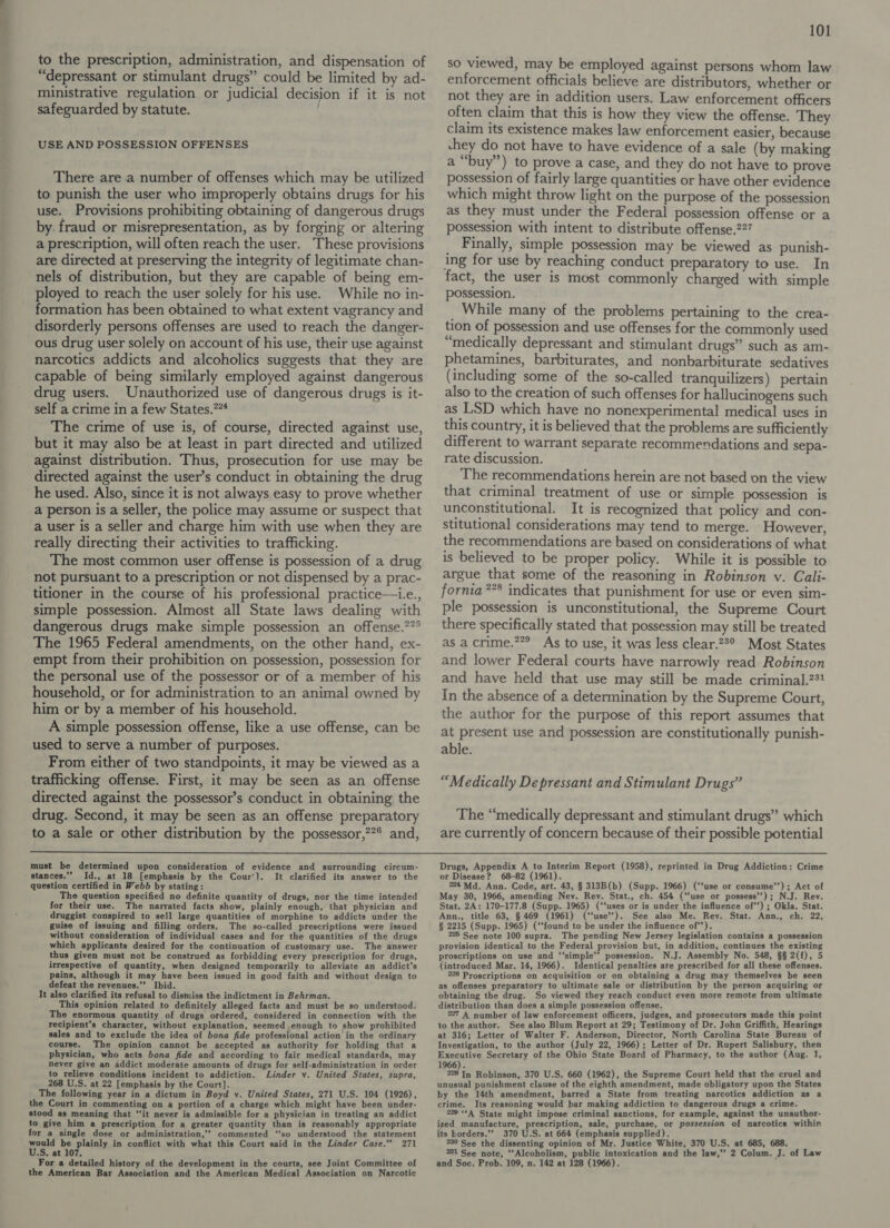 —— to the prescription, administration, and dispensation of “depressant or stimulant drugs” could be limited by ad- ministrative regulation or judicial decision if it is not safeguarded by statute. | USE AND POSSESSION OFFENSES There are a number of offenses which may be utilized to punish the user who improperly obtains drugs for his use. Provisions prohibiting obtaining of dangerous drugs by. fraud or misrepresentation, as by forging or altering a prescription, will often reach the user. These provisions are directed at preserving the integrity of legitimate chan- nels of distribution, but they are capable of being em- ployed to reach the user solely for his use. While no in- formation has been obtained to what extent vagrancy and disorderly persons offenses are used to reach the danger- narcotics addicts and alcoholics suggests that they are capable of being similarly employed against dangerous drug users. Unauthorized use of dangerous drugs is it- self a crime in a few States.”“* The crime of use is, of course, directed against use, but it may also be at least in part directed and utilized against distribution. Thus, prosecution for use may be directed against the user’s conduct in obtaining the drug he used. Also, since it is not always easy to prove whether a person is a seller, the police may assume or suspect that a user is a seller and charge him with use when they are really directing their activities to trafficking. The most common user offense is possession of a drug not pursuant to a prescription or not dispensed by a prac- titioner in the course of his professional practice—i.e., simple possession. Almost all State laws dealing with dangerous drugs make simple possession an offense.??° The 1965 Federal amendments, on the other hand, ex- empt from their prohibition on possession, possession for the personal use of the possessor or of a member of his household, or for administration to an animal owned by him or by a member of his household. A simple possession offense, like a use offense, can be used to serve a number of purposes. From either of two standpoints, it may be viewed as a trafficking offense. First, it may be seen as an offense directed against the possessor’s conduct in obtaining the drug. Second, it may be seen as an offense preparatory to a sale or other distribution by the possessor,?° and, 101 so viewed, may be employed against persons whom law enforcement officials believe are distributors, whether or not they are in addition users. Law enforcement officers often claim that this is how they view the offense. They claim its existence makes law enforcement easier, because chey do not have to have evidence of a sale (by making a “buy”’) to prove a case, and they do not have to prove possession of fairly large quantities or have other evidence which might throw light on the purpose of the possession as they must under the Federal possession offense or a possession with intent to distribute offense.227 Finally, simple possession may be viewed as punish- ing for use by reaching conduct preparatory to use. In fact, the user is most commonly charged with simple Possession. _ While many of the problems pertaining to the crea- tion of possession and use offenses for the commonly used “medically depressant and stimulant drugs” such as am- phetamines, barbiturates, and nonbarbiturate sedatives (including some of the so-called tranquilizers) pertain also to the creation of such offenses for hallucinogens such as LSD which have no nonexperimental medical uses in this country, it is believed that the problems are sufficiently different to warrant separate recommendations and sepa- rate discussion. The recommendations herein are not based on the view that criminal treatment of use or simple possession is unconstitutional. It is recognized that policy and con- stitutional considerations may tend to merge. However, the recommendations are based on considerations of what is believed to be proper policy. While it is possible to argue that some of the reasoning in Robinson v. Cali- fornia *** indicates that punishment for use or even sim- ple possession is unconstitutional, the Supreme Court there specifically stated that possession may still be treated as a crime.””° As to use, it was less clear.23° Most States and lower Federal courts have narrowly read Robinson and have held that use may still be made criminal.?%% In the absence of a determination by the Supreme Court, the author for the purpose of this report assumes that at present use and possession are constitutionally punish- able. “Medically Depressant and Stimulant Drugs” The “medically depressant and stimulant drugs” which are currently of concern because of their possible potential  must be determined upon consideration of evidence and surrounding circum- stances.” Id., at 18 [emphasis by the Cour']. It clarified its answer to the question certified in Webb by stating: The question specified no definite quantity of drugs, nor the time intended for their use. The narrated facts show, plainly enough, that physician and druggist conspired to sell large quantities of morphine to addicts under the guise of issuing and filling orders. The so-called prescriptions were issued without consideration of individual cases and for the quantities of the drugs which applicants desired for the continuation of customary use. The answer thus given must not be construed as forbidding every prescription for drugs, irrespective of quantity, when designed temporarily to alleviate an addict’s pains, although it may have been issued in good faith and without design to defeat the revenues.”’ Ibid. It also clarified its refusal to dismiss the indictment in Behrman. This opinion related to definitely alleged facts and must be so understood. The enormous quantity of drugs ordered, considered in connection with the recipient’s character, without explanation, seemed enough to show prohibited sales and to exclude the idea of bona fide professional action in the ordinary course. The opinion cannot be accepted as authority for holding that a physician, who acts bona fide and according to fair medical standards, may never give an addict moderate amounts of drugs for self-administration in order to relieve conditions incident to addiction. Linder v. United States, supra, 268 U.S. at 22 [emphasis by the Court]. The following year in a dictum in Boyd v. United States, 271 U.S. 104 (1926), the Court in commenting on a portion of a charge which. might have been under- stood as meaning that “it never is admissible for a physician in treating an addict to give him a prescription for a greater quantity than is reasonably appropriate for a single dose or administration,” commented ‘‘so understood the statement would be plainly in conflict with what this Court said in the Linder Case.’”’ 271 U.S, at 107. the American Bar Association and the American Medical Association on Narcotic Drugs, Appendix A to Interim Report (1958), reprinted in Drug Addiction: Crime or Disease? 68-82 (1961). 224 Md. Ann. Code, art. 43, § 313B(b) (Supp. 1966) (‘fuse or consume’’); Act of May 30, 1966, amending Nev. Rev. Stat., ch. 454 (“fuse or possess’); N.J. Rev. Stat. 2A: 170-177.8 (Supp. 1965) (‘‘uses or is under the influence of’’) ; Okla. Stat. Ann., title 63, § 469 (1961) (‘‘use’). See also Me. Rey. Stat. Ann., ch. 22, § 2215 (Supp. 1965) (‘‘found to be under the influence of’’). 225 See note 100 supra. The pending New Jersey legislation contains a possession provision identical to the Federal provision but, in addition, continues the existing proscriptions on use and ‘‘simple’’ possession. N.J. Assembly No. 548, §§ 2(f), 5 (introduced Mar. 14, 1966). Identical penalties are prescribed for all these offenses. 226 Proscriptions on acquisition or on obtaining a drug may themselves be seen as offenses preparatory to ultimate sale or distribution by the person acquiring or obtaining the drug. So viewed they reach conduct even more remote from ultimate distribution than does a simple possession offense. 227 A number of law enforcement officers, judges, and prosecutors made this point to the author. See also Blum Report at 29; Testimony of Dr. John Griffith, Hearings at 316; Letter of Walter F. Anderson, Director, North Carolina State Bureau of Investigation, to the author (July 22, 1966); Letter of Dr. Rupert Salisbury, then Executive Secretary of the Ohio State Board of Pharmacy, to the author (Aug. 1, 1966). Ee Robinson, 370 U.S. 660 (1962), the Supreme Court held that the cruel and unusual punishment clause of the eighth amendment, made obligatory upon the States by the 14th amendment, barred a State from treating narcotics addiction as a crime. Its reasoning would bar making addiction to dangerous drugs a crime. 229 ‘*A State might impose criminal sanctions, for example, against the unauthor- ized manufacture, prescription, sale, purchase, or possession of narcotics within its borders.’ 370 U.S. at 664 (emphasis supplied). 230 See the dissenting opinion of Mr. Justice White, 370 U.S. at 685, 688. 731 See note, ‘‘Alcoholism, public intoxication and the law,’ 2 Colum. J. of Law