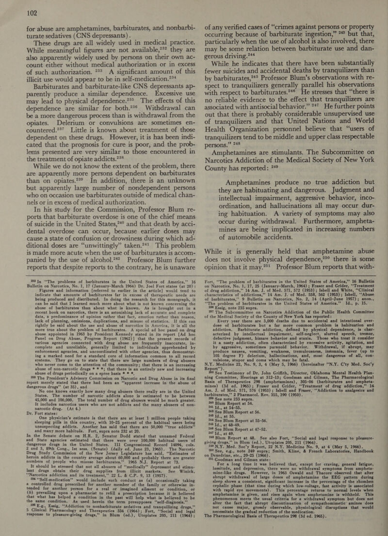 for abuse are amphetamines, barbiturates, and nonbarbi- turate sedatives (CNS depressants) . These drugs are all widely used in medical practice. While meaningful figures are not available,”*? they are also apparently widely used by persons on their own ac- count either without medical authorization or in excess of such authorization. 7%? A significant amount of this illicit use would appear to be in self-medication.?** Barbiturates and barbiturate-like CNS depressants ap- parently produce a similar dependence. Excessive use may lead to physical dependence.**&gt; The effects of this dependence are similar for both.?2** Withdrawal can be a more dangerous process than is withdrawal from the opiates. Delerium or convulsions are sometimes en- countered.?37_ Little is known about treatment of those dependent on these drugs. However, it is has been indi- cated that the prognosis for cure is poor, and the prob- lems presented are very similar to those encountered in the treatment of opiate addicts.?** While we do not know the extent of the problem, there are apparently more persons dependent on barbiturates than on opiates.?*° In addition, there is an unknown but apparently large number of nondependent persons who on occasion use barbiturates outside of medical chan- nels or in excess of medical authorization. In his study for the Commission, Professor Blum re- ports that barbiturate overdose is one of the chief means dental overdose can occur, because earlier doses may cause a state of confusion or drowsiness during which ad- ditional doses are “unwittingly” taken.?41_ This problem is made more acute when the use of barbiturates is accom- panied by the use of alcohol.”4? Professor Blum further reports that despite reports to the contrary, he is unaware 232In ‘“‘The problems of barbiturates in the United States of America,’’ 16 Bulletin on Narcotics, No. 1, 17 (January-March 1964) Dr. Joel Fort states (at 20): Figures and information [referred to earlier in the article] would tend: to indicate that amounts of barbiturates far in excess of therapeutic needs are being produced and distributed. In doing the research for this monograph, it can be said that I learned much more about what is not known concerning the abuse of barbiturates than about what is known. As is brought out in a recent book on narcotics, there is an astonishing lack of accurate and complete data, a predominance of opinion rather that fact, emotion rather than reason, lack of planning, omiesions, duplications, and misuse of statistics. If this can rightly be said about the use and abuse of narcotics in America, it is all the more true about the problem of barbiturates. A special ad hoc panel on drug abuse appointed in 1963 by President Kennedy stated in its report [Ad hoc Panel on Drug Abuse, Progress Report (1962)] that the present records of various agencies connected with drug abuse are frequently inaccurate, in- complete and unreliable, generally limited to individuals apprehended by enforcement agencies, and uncoordinated with other agencies, thus demonstrat- ing a marked need for a standard core of information common to all record systems. They go on to state that there are large numbers of drug abusers who never come to the attention of the community; that there is an increasing abuse of non-narcotic drugs * * *; that there is an entirely new and increasing abuse of drugs periodically on a spree basis * * *, 238 The President’s Advisory Commission on Narcotic and Drug Abuse in its final report merely stated that there had been an ‘‘apparent increase in the abuse of dangerous drugs’’ (at 35), and No one knows exactly how many drug abusers there really are in the United States. The number of narcotic addicts alone is estimated to be between 45,000 and 100,000. The total number of drug abusers would be much greater. It includes narcotics users who are not addicts and the many abusers of non- narcotic drug. (At 4.) Dr. Fort states: One physician’s estimate is that there are at least 1 million people taking sleeping pills in this country, with 10-25 percent of the habitual users being unsuspecting addicts. Another has said that there are 50,000 ‘‘true addicts” and many more habitués. Fort, supra note 232 at 20. In the Senate debate on H.R. 2, Senator Dodd stated that unnamed Federal and State agencies estimated that there were over 100,000 habitual users of dangerous drugs in the United States. 111 Congressional Record 140%, cols. 2 and 3, 89th Cong., Ist sess. (Senate) (daily ed. June 23, 1965). The Narcotic Drug Study Commission of the New Jersey Legislature has said, ‘‘Estimates of heroin addicts in the country average about 60,000 and probably there are greater numbers of people who misuse barbiturates.’’ 1965 N.J. Report at 73. It should be stressed that not all abusers of ‘medically’? depressant and stimu- lant drugs obtain their drug supplies from illicit markets. See Winick, ‘Narcotics addiction and its treatment,” 22 L. &amp; C.P.. 9, 13 (1957). 234 “‘Self-medication” would include such conduct as (a) occasionally taking a controlled drug prescribed for another member of the family or otherwise in- tended for another person for a real or imagined ailment or condition, or (5) prevailing upon a pharmacist to refill a prescription because it is believed that what has helped a condition in the past will help what is believed to be the same condition. As used herein the term presupposes ‘‘self-diagnosis.”’ 5 E.g., Essig, ‘Addiction to nonbarbiturate sedatives and tranquilizing drugs,’’ 5 Clinical Pharmacology and Therapeutics 334 (1964) ; Fort, ‘‘Social and legal response to pleasure-giving drugs,” in Blum (ed.), Utopiates 205, 211 (1964) ’ of any verified cases of “‘crimes against persons or property occurring because of barbiturate ingestion,” * but that, particularly when the use of alcohol is also involved, there may be some relation between barbiturate use and dan- gerous driving.?*4 While he indicates that there have been substantially fewer suicides and accidental deaths by tranquilizers than by barbiturates,?*° Professor Blum’s observations with re- spect to tranquilizers generally parallel his observations with respect to barbiturates.2*° He stresses that “there is no reliable evidence to the effect that tranquilizers are associated with antisocial behavior.” *4* He further points out that there is probably considerable unsupervised use of tranquilizers and that United Nations and World Health Organization personnel believe that “users of tranquilizers tend to be middle and upper class respectable persons.” 748 Amphetamines are stimulants. The Subcommittee on Narcotics Addiction of the Medical Society of New York County has reported: 7*° Amphetamines produce no true addiction but they are habituating and dangerous. Judgment and intellectual impairment, aggressive behavior, inco- ordination, and hallucinations all may occur dur- ing habituation. A variety of symptoms may also occur during withdrawal. Furthermore, ampheta- mines are being implicated in increasing numbers of automobile accidents. While it is generally held that amphetamine abuse does not involve physical dependence,”*° there is some opinion that it may.” Professor Blum reports that with- Fort, ‘“‘The problem of barbiturates in the United States of America,” 16 Bulletin on Narcotics, No. 1, 17, 25 (January-March, 1964) ; Fraser and Grider, ‘“‘Treatment of drug addiction,”’ 14 Am. J. of Med. 571, 572 (1953) ; Isbell and White, “‘Clinical characteristics of addictions,” 14 Am. J. of Med. 558, 562 (1953); Isbell, ‘‘Abuse of barbiturates,” 9 Bulletin on Narcotics, No. 2, 14 (April-June 1957); anon., “The problem of barbiturates in the United States of America.” Id., p. 15. 238 Essig, note 235 supra. 237 The Subcommittee on Narcotics Addiction of the Public Health Committee of the Medical Society of the County of New York has reported: Every year there are 3,000 deaths due to accidental and intentional over- dose of barbiturates but a far more common problem is habituation and addiction. Barbiturate addiction, defined by physical dependence, is char- acterized by intellectual impairment, self-neglect, slurred speech, tremor, defective judgment, bizzare behavior and ataxia. Those who treat it consider it a nasty addiction, often characterized by excessive activity, agitation, and by aggressive, sometimes paranoid behavior. Withdrawal, if abrupt, may produce nausea, vomiting, weakness, tremulousness, ingomnia, fever (up to 105 degree F) delerium, hallucinations, and, most dangerous of all, con- vulsions, stupor and coma which may be fatal. N.Y. ess 22, No. 9, 3, 4 (May 5, 1966) (hereinafter ‘‘N.Y. C’ty Med. Soc’y Report’’). 238 See Testimony of Dr. John Griffith, Director, Oklahoma Mental Health Plan- ning Committee, Hearings at 312-13; Goodman and Gilman, The Pharmacological Basis of Therapeutics 298 (amphetamines), 305-06 (barbiturates and ampheta- mines) (3d ed. 1965); Fraser and Grider, ‘‘Treatment of drug addiction,’”’ 14. Am. J. of Med. 571, 576 (1953); Isbell and Fraser, ‘‘Addiction to analgesics and barbiturates,’’ 2 Pharmacol. Rev. 355, 390 (1950). 239 See note 233 supra. 240 Blum Report at 54. 241 Td., at 54-55. 244 See Blum Report at 56. 243 Td., at 55. 244 See Blum Report at 55-56. 245 Id., at 48-49. 246 See Blum Report at 47-52. 247 Td., at 49. °48 Blum Report at 48. See also Fort, ‘‘Social and legal response to pleasure- giving drugs,’’ in Blum (ed.), Utopiates 205, 211 (1964). *49 N.Y. Med. Soc’y Report, 22 N.Y. Medicine No. 9, at 4 (May 5, 1966). 259 See, e.g., note 249 supra; Smith, Kline, &amp; French Laboratories, Handbook on Dexedrine, etc., 20-25 (1966). 251 Goodman and Gilman state: For a long time it was believed that, except for craving, general fatigue, lassitude, and depression, there were no withdrawal symptoms from ampheta- mine-like drugs. However, in 1963 Oswald and Thacore observed that after abrupt withdrawal of large doses of amphetamine the EEG pattern during sleep shows a consistent, significant increase in the percentage of the rhomben cephalic phase (that time during which low-voltage, fast activity is associated with rapid eye movements). This percentage returns to normal levels when amphetamine is given, and rises again when amphetamine is withheld. This phenomenon meets the usual criteria for a withdrawal symptom but does not alter the fact that abrupt discontinuation of sympathomimetic’ amines does not cause major, grossly observable, physiological disruptions that would necessitate the gradual reduction of the medication. The Pharmacological Basis of Therapeutics 298 (3d ed. 1965).