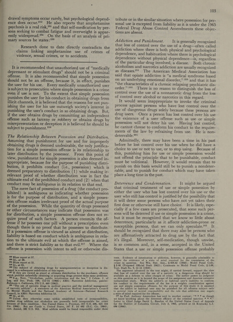 drawal symptoms occur rarely, but psychological depend- ence does occur.**? He also reports that amphetamine psychosis is a real risk,*** and that self-medication by per- sons seeking to combat fatigue and overweight is appar- ently widespread.** On the basis of an analysis of pri- mary sources he states: °° Research done to date directly contradicts the claims linking amphetamine use of crimes of violence, sexual crimes, or to accidents. It is recommended that unauthorized use of “medically depressant or stimulant drugs” should not be a criminal offense. It is also recommended that simple possession the user for his use. Every medically unauthorized user is subject to prosecution where simple possession is a crime even if use is not. To the extent that simple possession punishes the user for his conduct in obtaining drugs from illicit channels, it is believed that the reasons for not pun- ishing the user for his use outweigh society’s interest in punishing the user’s conduct in so obtaining drugs. But, if the user obtains drugs by committing an independent offense such as larceny or robbery or obtains drugs by misrepresentation or deception it is believed he should be subject to punishment.?°¢ The Relationship Between Possession and Distribution. Assuming that punishment for use and for improperly obtaining drugs is deemed undesirable, the only justifica- tion for a simple possession offense is its relationship to later distribution by the possessor. From this point of view, punishment for simple possession is also deemed in- appropriate, because for the purpose of punishing distri- bution, it prohibits conduct (i.e., possession) which is deemed preparatory to distribution (1) while making ir- relevant proof of whether distribution was in fact the ultimate end of the prohibited conduct and (2) when that conduct may be ambiguous in its relation to that end. The mere fact of possession of a drug (the conduct pro- hibited) is ambiguous as indicating whether possession is for the purpose of distribution, and a simple posses- sion offense makes irrelevant proof of the actual purpose of the possession. While the quantity of drugs possessed or other circumstances may indicate that possession was for distribution, a simple possession offense does not re- quire proof of such factors. A person commits the of- fense if he possesses one pill without a prescription even though there is no proof that he possesses to distribute. If a possession offense is viewed as aimed at distribution, liability is based on conduct which is ambiguous in rela- tion to the ultimate evil at which the offense is aimed, and there is strict liability as to that evil.2°7 Where the offense is possession with intent to sell or otherwise dis- 252 Blum report at 37. %3 Id., at 38. 24 Blum report at 33. 28 Td., at 35, 26 The subject of obtaining drugs by misrepresentation or deception is dis- cussed in a subsequent subdivision of this report. 87 If they are viewed as aimed at ultimate distribution by the purchaser, offenses which prohibit unlawfully obtaining or acquiring drugs present these same problems. 258 E.g., Note, “Alcoholism, public intoxication and the law,” 2 Colum. J. of Leg. and Soc. Prob. 109, 112-14 (1966); AMA: Narcotics Addiction, passim: Robinson v. California, 370 U.S. 660 (1962). : 250 “The use of narcotic drugs in medical practice and the medical management of narcotic addicts’’. A statement of the American Medical Association’s Council on Mental Health and the National Academy of Sciences—National Research Council, in AMA: Narcotics Addiction 53. ° 360 Td., at 61. °6l Unless they otherwise come within established tests of irresponsibility, neither drug addicts nor alcoholics are presently held irresponsible for crime because of their condition. See United States v. Freeman, 357 U.S. 606, 625 (2d cert. denied, 381 U.S. 953. Most addicts would be found responsible under these 103 tribute or in the similar situation where possession for per- sonal use is excepted from liability as it is under the 1965 Federal Drug Abuse Control Amendments these objec- tions are absent. Addiction and Punishment. It is generally recognized that loss of control over the use of a drug—often called addiction where there is both physical and psychological dependence, and habituation where there is psychological dependence without physical dependence—is, regardless of the particular drug involved, a disease. Both chronic alcoholism and narcotics addiction are usually recognized as diseases.** The American Medical Association has said that opiate addiction is “a medical syndrome based on an underlying emotional disorder,” °° and that it has “the characteristics of a chronic relapsing psychiatric dis- order.” *°° There is no reason to distinguish the loss of control over the use of a nonnarcotic drug from the loss of control over alcohol or narcotics in this regard. It would seem inappropriate to invoke the criminal process against persons who have lost control over the use of dangerous drugs solely because these persons are drug users. Once a person has lost control over his use the existence of a user offense such as use or simple possession will not deter his use. Having lost control, he cannot choose to conform his conduct to the require- ments of the law by refraining from use. He is non- deterrable.?* Admittedly, there may have been a time in his past before he lost control over his use when he did have a choice to use or not to use, or to stop using. Because of this, punishing him for use or simple possession would not offend the principle that to be punishable, conduct must be volitional. However, it would remain that to punish on this basis would still be to punish a nondeter- rable, and to punish for conduct which may have taken place a long time in the past. Deterrence and Condemnation. It might be argued that criminal treatment of use or simple possession by either the user who has lost control over his use or the user who still has control is justified by the possibility that it will deter some persons who have. not yet taken their first dose or otherwise still have choice. It is likely, espe- cially if a few cases are prosecuted, that some such per- sons will be deterred if use or simple possession is a crime, but it must be recognized that we know so little about deterrence, particularly as it affects:addiction-prone or susceptible persons, that we can only speculate.2 It should be recognized that there may also be persons who are affirmatively attracted to drug use by the fact that it’s illegal. Moreover, self-medication, though unwise, is so common and, in a sense, accepted in the United States that a use or simple possession offense probably tests. Evidence of intoxication or addiction, however, is generally admissible to negate the existence of a state of mind required for the commission of the crime in question. See Wis. Stat. Ann., § 939.42 (1958); Model Penal Code, § 2.08 (Proposed Official Draft 1962); Comments to Model Penal Code, § 2.08, Tent. Draft No. 9, 12-13 (1959). The argument advanced in the text might, if carried forward, support the view that loss of control over the use of a narcotic or a dangerous drug should be available as a defense to ather charges of crime. The author passes no judgment on this question as it is beyond the scope of his assignment and deserves extensive independent study. While the addict’s or habitual user’s inability to conform his conduct to the requirements of the law is a weighty consideration against use and simple possession offenses, for the purpose of this study it is assumed that the addict or habitual user may be punished for all offenses subject only to general tests of mental responsibility and the rule that addiction may negate a state of mind required for the offense. 202 As Prof. Anthony Amsterdam has said in another context: ‘‘* * * as though we know “anything about the deterrent efficacy of the criminal sanction * * *.’’ Letter to Chief Judge David L. Bazelon of the United States Court of Appeals for the District of Columbia Circuit, July 2, 1965, printed at 54 Kentucky L.J.