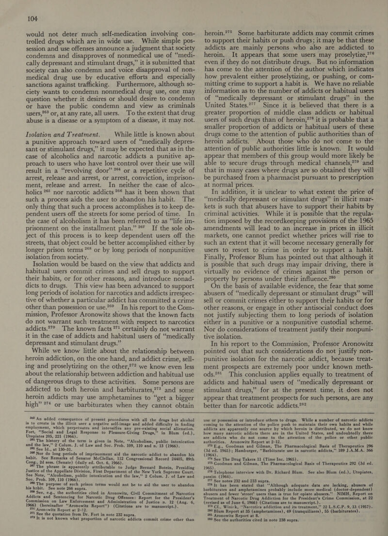 would not deter much self-medication involving con- trolled drugs which are in wide use. While simple pos- session and use offenses announce a judgment that society condemns and disapproves of nonmedical use of “medi- cally depressant and stimulant drugs,” it is submitted that society can also condemn and voice disapproval of non- medical drug use by educative efforts and especially sanctions against trafficking. Furthermore, although so- ciety wants to condemn nonmedical drug use, one may question whether it desires or should desire to condemn or have the public condemn and view as criminals users,?°? or, at any rate, all users. To the extent that drug abuse is a disease or a symptom of a disease, it may not. Isolation and Treatment. While little is known about a punitive approach toward users of “medically depres- sant or stimulant drugs,” it may be expected that as in the case of alcoholics and narcotic addicts a punitive ap- proach to users who have lost control over their use will result in a “revolving door’ 7 or a repetitive cycle of arrest, release and arrest, or arrest, conviction, imprison- ment, release and arrest. In neither the case of alco- holics 2 nor narcotic addicts ** has it been shown that such a process aids the user to abandon his habit. The only thing that such a process accomplishes is to keep de- pendent users off the streets for some period of time. In the case of alcoholism it has been referred to as “life im- prisonment on the installment plan.” 7° If the sole ob- ject of this process is to keep dependent users off the streets, that object could be better accomplished either by longer prison terms *** or by long periods of nonpunitive isolation from society. Isolation would be based on the view that addicts and habitual users commit crimes and sell drugs to support their habits, or for other reasons, and introduce nonad- dicts to drugs. This view has been advanced to support long periods of isolation for narcotics and addicts irrespec- tive of whether a particular addict has committed a crime other than possession or use.?®° In his report to the Com- mission, Professor Aronowitz shows that the known facts do not warrant such treatment with respect to narcotics addicts.*”° The known facts 7”! certainly do not warrant it in the case of addicts and habitual users of “medically depressant and stimulant drugs.” While we know little about the relationship between heroin addiction, on the one hand, and addict crime, sell- ing and proselytizing on the other,?’? we know even less about the relationship between addiction and habitual use of dangerous drugs to these activities. Some persons are addicted to both heroin and barbiturates,?** and some heroin addicts may use amphetamines to “get a bigger high” ** or use barbiturates when they cannot obtain 4 2868 An added consequence of present procedures with all the drugs but alcohol is to create in the illicit user a negative self-image and added difficulty in finding employment, which perpetuates and intensifies any pre-existing social alienation. Fort, ‘Social and Legal Response to Pleasure-Giving Drugs,” in Blum (ed.), Utopiates 205, 221 (1964). 64 The history of the term is given in Note, ‘Alcoholism, public intoxication and the law,”’ 2 Colum. J. of Law and Soc. Prob. 109, 110 and n. 13 (1966). 265 See Id., at 130-31. i Nor do long periods of imprisonment aid the narcotic addict to abandon his habit. See Remarks of Senator McClellan, 112 Congressional Record 24405, 89th Cong., 2d sess. (Senate) (daily ed. Oct. 6, 1966). °67 The phrase is apparently attributable to Judge Bernard Botein, Presiding Justice of the Appellate Division, First Department of the New York Supreme Court. See Note, ‘Alcoholism, public intoxication and the law,’’ 2 Colum. J. of Law and Soc. Prob. 109, 110 (1966). The purpose of such prison terms would not be to aid the user to abandon his habit. See note 266 supra. 20 See, e.g., the authorities cited in Aronowitz, Civil Commitment of Narcotics Addicts and Sentencing for Narcotic Drug Offenses: Report for the President’s Commission on Law Enforcement and Administration of Justice n. 12 (Aug. 6, 1966) (hereinafter ‘Aronowitz Report’) (Citations are to manuscript.). 270 Aronowitz Report at 2-12. 271 See the quotation from Dr. Fort in note 232 supra. 272 Tt is not known what proportion of narcotic addicts commit crime other than heroin.?7> Some barbiturate addicts may commit crimes to support their habits or push drugs; it may be that these addicts are mainly persons who also are addicted to heroin. It appears that some users may proselytize,?*® even if they do not distribute drugs. But no information has come to the attention of the author which indicates how prevalent either proselytizing, or pushing, or com- mitting crime to support a habit is. We have no reliable information as to the number of addicts or habitual users of “medically depressant or stimulant drugs” in the United States.2* Since it is believed that there is a greater proportion of middle class addicts or habitual users of such drugs than of heroin,?8 it is probable that a smaller proportion of addicts or habitual users of these drugs come to the attention of public authorities than of heroin addicts. About those who do not come to the attention of public authorities little is known. It would appear that members of this group would more likely be able to secure drugs through medical channels,?° and that in many cases where drugs are so obtained they will be purchased from a pharmacist pursuant to prescription at normal prices. In addition, it is unclear to what extent the price of “medically depressant or stimulant drugs” in illicit mar- kets is such that abusers have to support their habits by criminal activities. While it is possible that the regula- tion imposed by the recordkeeping provisions of the 1965 amendments will lead to an increase in prices in illicit markets, one cannot predict whether prices will rise to such an extent that it will become necessary generally for users to resort to crime in order to support a habit. Finally, Professor Blum has pointed out that although it is possible that such drugs may impair driving, there is virtually no evidence of crimes against the person or property by persons under their influence.”®° On the basis of available evidence, the fear that some abusers of “medically depressant or stimulant drugs” will sell or commit crimes either to support their habits or for other reasons, or engage in other antisocial conduct does not justify subjecting them to long periods of isolation either in a punitive or a nonpunitive custodial scheme. Nor do considerations of treatment justify their nonpuni- tive isolation. In his report to the Commission, Professor Aronowitz pointed out that such considerations do not justify non- punitive isolation for the narcotic addict, because treat- ment prospects are extremely poor under known meth- ods.?8_ This conclusion applies equally to treatment of addicts and habitual users of “medically depressant or stimulant drugs,” for at the present time, it does not appear that treatment prospects for such persons, are any better than for narcotic addicts.?*? use or possession or introduce others to drugs. While a number of narcotic addicts coming to the attention of the police push to maintain their own habits and while addicts are apparently one source by which heroin is distributed, we do not know how many narcotic addicts there are in the United States, and undoubtedly there are addicts who do not come to the attention of the police or other public authorities. Aronowitz Report at 2-12. 2783 E.g., Goodman and Gilman, The Pharmacological Basis of Therapeutics 296 te 7 1965) ; Hamburger, ‘‘Barbiturate use in narcotic addicts,’’ 189 J.A.M.A. 366 1964). 214 See The Drug Takers 11 (Time Inc. 1965). an ee and Gilman, The Pharmacological Basis of Therapeutics 292 (3d ed. 1965). 276 Telephone interview with Dr. Richard Blum. passim (1964). 277 See notes 232 and 233 supra. °78 Tt has been stated that ‘‘Although adequate data are lacking, abusers of barbiturates and amphetamines probably include more medical (doctor-dependent) abusers and fewer ‘street’ users than is true for opiate abusers.’’ NIMH, Report on Treatment of Narcotic Drug Addiction for the President’s Crime Commission, at 22 (revised as of June 6, 1966) (Citations are to manuscript.). : 279 Cf{., Winick, ‘‘Narcotics addiction and its treatment,’’ 22 L.S.C.P. 9, 13 (1957). *80 Blum Report at 35 (amphetamines), 49 (tranquilizers) , 55 (barbiturates). 281 Aronowitz Report at 8. °*82 See the authorities cited in note 238 supra. See also Blum (ed.), Utopiates,