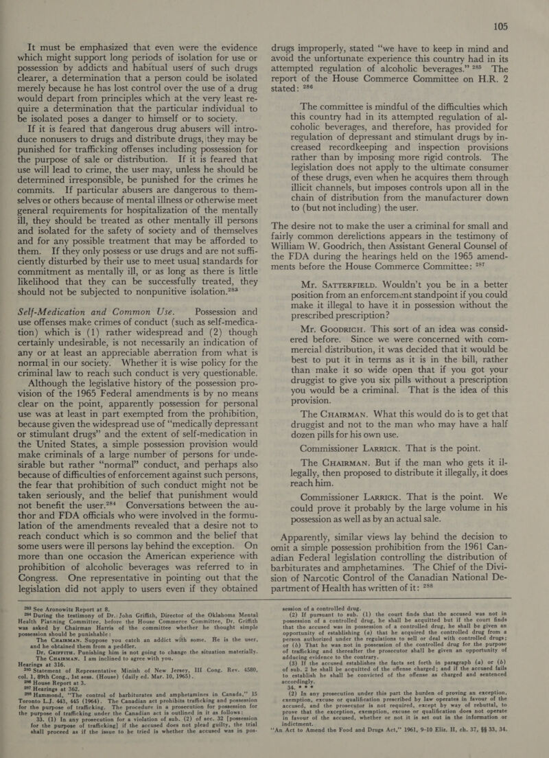 It must be emphasized that even were the evidence which might support long periods of isolation for use or possession by addicts and habitual users of such drugs clearer, a determination that a person could be isolated merely because he has lost control over the use of a drug would depart from principles which at the very least re- quire a determination that the particular individual to be isolated poses a danger to himself or to society. If it is feared that dangerous drug abusers will intro- duce nonusers to drugs and distribute drugs, they may be punished for trafficking offenses including possession for the purpose of sale or distribution. If it is feared that use will lead to crime, the user may, unless he should be determined irresponsible, be punished for the crimes he commits. If particular abusers are dangerous to them- selves or others because of mental illness or otherwise meet general requirements for hospitalization of the mentally ill, they should be treated as other mentally ill persons and isolated for the safety of society and of themselves and for any possible treatment that may be afforded to them. If they only possess or use drugs and are not suffi- ciently disturbed by their use to meet usual] standards for commitment as mentally ill, or as long as there is little likelihood that they can be successfully treated, they should not be subjected to nonpunitive isolation.?** Self-Medication and Common Use. Possession and use offenses make crimes of conduct (such as self-medica- tion) which is (1) rather widespread and (2) though certainly undesirable, is not necessarily an indication of any or at least an appreciable aberration from what is normal in our society. Whether it is wise policy for the criminal law to reach such conduct is very questionable. Although the legislative history of the possession pro- vision of the 1965 Federal amendments is by no means clear on the point, apparently possession for personal use was at least in part exempted from the prohibition, because given the widespread use of “medically depressant or stimulant drugs” and the extent of self-medication in the United States, a simple possession provision would make criminals of a large number of persons for unde- sirable but rather “normal” conduct, and perhaps also because of difficulties of enforcement against such persons, the fear that prohibition of such conduct might not be taken seriously, and the belief that punishment would not benefit the user.?** Conversations between the au- thor and FDA officials who were involved in the formu- lation of the amendments revealed that a desire not to reach conduct which is so common and the belief that some users were ill persons lay behind the exception. On more than one occasion the American experience with prohibition of alcoholic beverages was referred to in Congress. One representative in pointing out that the legislation did not apply to users even if they obtained 105 drugs improperly, stated “we have to keep in mind and avoid the unfortunate experience this country had in its attempted regulation of alcoholic beverages.” 7° The report of the House Commerce Committee on H.R. 2 stated : 248 The committee is mindful of the difficulties which this country had in its attempted regulation of al- coholic beverages, and therefore, has provided for regulation of depressant and stimulant drugs by in- creased recordkeeping and inspection provisions rather than by imposing more rigid controls. The legislation does not apply to the ultimate consumer of these drugs, even when he acquires them through illicit channels, but imposes controls upon all in the chain of distribution from the manufacturer down to (but not including) the user. The desire not to make the user a criminal for small and fairly common derelictions appears in the testimony of William W. Goodrich, then Assistant General Counsel of the FDA during the hearings held on the 1965 amend- ments before the House Commerce Committee: 757 Mr. SATTERFIELD. Wouldn’t you be in a better sition from an enforcement standpoint if you could make it illegal to have it in possession without the prescribed prescription? Mr. Goopricu. This sort of an idea was consid- ered before. Since we were concerned with com- mercial distribution, it was decided that it would be best to put it in terms as it is in the bill, rather than make it so wide open that if you got your druggist to give you six pills without a prescription you would be a criminal. That is the idea of this provision. The CuHatrMAN. What this would do is to get that druggist and not to the man who may have a half dozen pills for his own use. Commissioner Larrick. That is the point. The Cuairman. But if the man who gets it il- legally, then proposed to distribute it illegally, it does reach him. Commissioner Larrick. That is the point. We could prove it probably by the large volume in his possession as well as by an actual sale. Apparently, similar views lay behind the decision to omit a simple possession prohibition from the 1961 Can- adian Federal legislation controlling the distribution of barbiturates and amphetamines. The Chief of the Divi- sion of Narcotic Control of the Canadian National De- partment of Health has written of it: *** 283 See Aronowitz Report at 8. 284 During the testimony of Dr. John Griffith, Director of the Oklahoma Mental Health Piarning Committee, before the House Commerce Committee, Dr. Griffith was asked by Chairman Harris of the committee whether he thought simple possession should be punishable: The CHARMAN. Suppose you catch an addict with some. and he obtained them from a peddler. Dr. GrirritH. Punishing him is not going to change the situation materially. The Cuairman. I am inclined to agree with you. Hearings at 316. 285 Statement of Representative Minish of New Jersey, III Cong. Rev. 4580, col. 1, 89th Cong., Ist sess. (House) (daily ed. Mar. 10, 1965). 286 House Report at 3. 287 Hearings at 362. 288 Hammond, “The control of barbiturates and amphetamines in Canada,”’ 15 Toronto L.J. 443, 445 (1964). The Canadian act prohibits trafficking and possession for the purpose of trafficking. The procedure in a prosecution for possession for the purpose of trafficking under the Canadian act is outlined in it as follows: 33. (1) In any prosecution for a violation of sub. (2) of sec. 32 [possession for the purpose of trafficking] if the accused does not plead guilty, the trial shall proceed as if the issue to be tried is whether the accused was in pos- He is the user, session of a controlled drug. (2) If pursuant to sub. (1) the court finds that the accused was not in possession of a controlled drug, he shall be acquitted but if the court finds that the accused was in possession of a controlled drug, he shall be given an opportunity of establishing (a) that he acquired the controlled drug from a person authorized under the regulations to sell or deal with controlled drugs; or (6) That he was not in possession of the controlled drug for the purpose of trafficking and thereafter the prosecutor shall be given an opportunity of adducing evidence to the contrary. (3) If the accused establishes the facts set forth in paragraph (a) or (6) of sub. 2 he shall be acquitted of the offense charged; and if the accused fails to establish he shall be convicted of the offense as charged and sentenced accordingly. 34. *.9 * (2) In any prosecution under this part the burden of proving an exception, exemption, excuse or qualification prescribed by law operates in favour of the accused, and the prosecutor is not required, except by way of rebuttal, to prove that the exception, exemption, excuse or qualification does not operate in favour of the accused, whether or not it is set out in the information or indictment. “‘An Act to Amend the Food and Drugs Act,’’ 1961, 9-10 Eliz. II, ch. 37, §§ 33, 34.