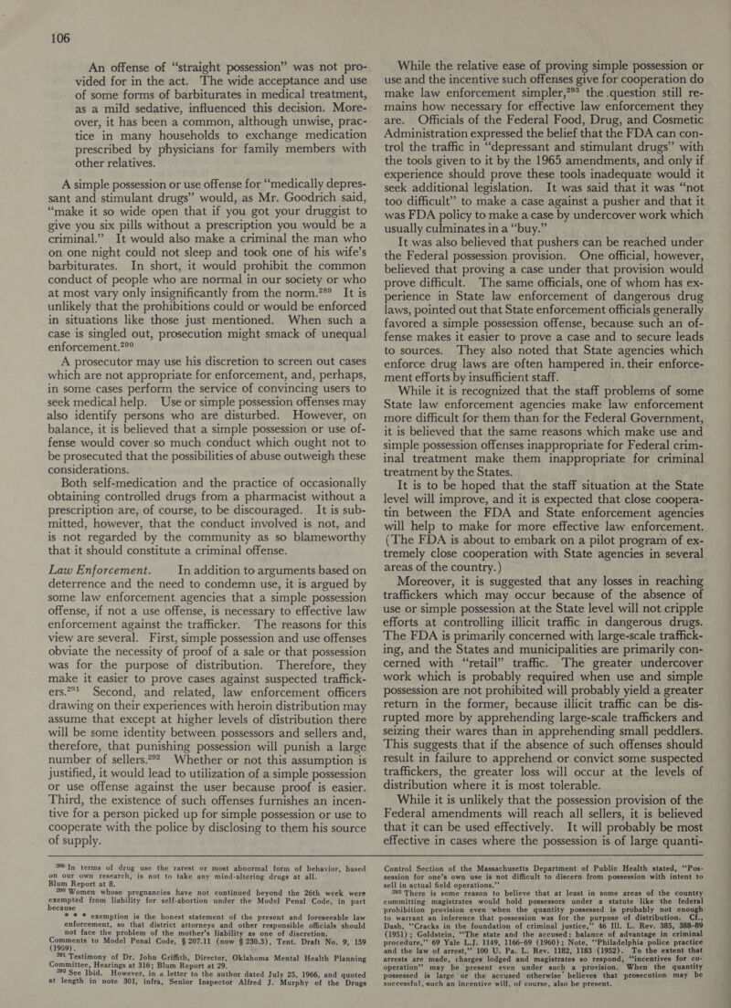 An offense of “straight possession” was not pro- vided for in the act. The wide acceptance and use of some forms of barbiturates in medical treatment, as a mild sedative, influenced this decision. More- over, it has been a common, although unwise, prac- tice in many households to exchange medication prescribed by physicians for family members with other relatives. A simple possession or use offense for “medically depres- sant and stimulant drugs” would, as Mr. Goodrich said, “make it so wide open that if you got your druggist to give you six pills without a prescription you would be a criminal.” It would also make a criminal the man who on one night could not sleep and took one of his wife’s barbiturates. In short, it would prohibit the common conduct of people who are normal in our society or who at most vary only insignificantly from the norm.”® It is unlikely that the prohibitions could or would be enforced in situations like those just mentioned. When such a case is singled out, prosecution might smack of unequal enforcement.?%° A prosecutor may use his discretion to screen out cases which are not appropriate for enforcement, and, perhaps, in some cases perform the service of convincing users to seek medical help. Use or simple possession offenses may also identify persons who are disturbed. However, on balance, it is believed that a simple possession or use of- fense would cover so much conduct which ought not to be prosecuted that the possibilities of abuse outweigh these considerations. Both self-medication and the practice of occasionally obtaining controlled drugs from a pharmacist without a prescription are, of course, to be discouraged. It is sub- mitted, however, that the conduct involved is not, and is not regarded by the community as so blameworthy that it should constitute a criminal offense. Law Enforcement. In addition to arguments based on deterrence and the need to condemn use, it is argued by some law enforcement agencies that a simple possession offense, if not a use offense, is necessary to effective law enforcement against the trafficker. The reasons for this view are several. First, simple possession and use offenses obviate the necessity of proof of a sale or that possession was for the purpose of distribution. Therefore, they make it easier to prove cases against suspected traffick- ers.*? Second, and related, law enforcement officers drawing on their experiences with heroin distribution may assume that except at higher levels of distribution there will be some identity between possessors and sellers and, therefore, that punishing possession will punish a large number of sellers.?®? Whether or not this assumption is justified, it would lead to utilization of a simple possession or use offense against the user because proof is easier. Third, the existence of such offenses furnishes an incen- tive for a person picked up for simple possession or use to cooperate with the police by disclosing to them his source of supply.  °59 In terms of drug use the rarest or most abnormal form of behavior, based on our own research, is not to take any mind-altering drugs at all. Blum Report at 8. 290 Women whose pregnancies have not continued beyond the 26th week were exempted from liability for self-abortion under the Model Penal Code, in part because * * * exemption is the honest statement of the present and foreseeable law enforcement, so that district attorneys and other responsible officials should not face the problem of the mother’s liability as one of discretion. ene to Model Penal Code, § 207.11 (now § 230.3), Tent. Draft No. 9, 159 59) . . *81 Testimony of Dr. John Griffith, Director, Oklahoma Mental Health Planning Committee, Hearings at 316; Blum Report at 29. 282 See Ibid. However, in a letter to the author dated July 25, 1966, and quoted at length in note 301, infra, Senior Inspector Alfred J. Murphy of the Drugs While the relative ease of proving simple possession or use and the incentive such offenses give for cooperation do make law enforcement simpler,”** the .question still re- mains how necessary for effective law enforcement they are. Officials of the Federal Food, Drug, and Cosmetic Administration expressed the belief that the FDA can con- trol the traffic in “depressant and stimulant drugs” with the tools given to it by the 1965 amendments, and only if experience should prove these tools inadequate would it seek additional legislation. It was said that it was “not too difficult” to make a case against a pusher and that it was FDA policy to make a case by undercover work which | usually culminates in a “‘buy.” It was also believed that pushers can be reached under the Federal possession provision. One official, however, believed that proving a case under that provision would prove difficult. The same officials, one of whom has ex- perience in State law enforcement of dangerous drug laws, pointed out that State enforcement officials generally favored a simple possession offense, because such an of- fense makes it easier to prove a case and to secure leads to sources. ‘They also noted that State agencies which enforce drug laws are often hampered in. their enforce- ment efforts by insufficient staff. While it is recognized that the staff problems of some State law enforcement agencies make law enforcement more difficult for them than for the Federal Government, it is believed that the same reasons which make use and simple possession offenses inappropriate for Federal crim- inal treatment make them inappropriate for criminal treatment by the States. : It is to be hoped that the staff situation at the State level will improve, and it is expected that close coopera- tin between the FDA and State enforcement agencies will help to make for more effective law enforcement. (The FDA is about to embark on a pilot program of ex- tremely close cooperation with State agencies in several areas of the country.) Moreover, it is suggested that any losses in reaching traffickers which may occur because of the absence of use or simple possession at the State level will not cripple efforts at controlling illicit traffic in dangerous drugs. The FDA is primarily concerned with large-scale traffick- ing, and the States and municipalities are primarily con- cerned with “retail” traffic. The greater undercover work which is probably required when use and simple possession are not prohibited will probably yield a greater return in the former, because illicit traffic can be dis- rupted more by apprehending large-scale traffickers and seizing their wares than in apprehending small peddlers. This suggests that if the absence of such offenses should result in failure to apprehend or convict some suspected traffickers, the greater loss will occur at the levels of distribution where it is most tolerable. While it is unlikely that the possession provision of the Federal amendments will reach all sellers, it is believed that it can be used effectively. It will probably be most effective in cases where the possession is of large quanti- Control Section of the Massachusetts Department of Public Health stated, ‘‘Pos- session for one’s own use is not difficult to discern from possession with intent to sell in actual field operations.”’ 293 There is some reason to believe that at least in some areas of the country committing magistrates would hold possessors under a statute like the federal prohibition provision even when the quantity possessed is probably not enough to warrant an inference that possession was for the purpose of distribution. Cf., Dash, ‘‘Cracks in the foundation of criminal justice,’’ 46 Ill. L. Rev. 385, 388-89 (1951) ; Goldstein, ‘‘The state and the accused: balance of advantage in criminal procedure,’’ 69 Yale L.J. 1149, 1166-69 (1960); Note, ‘‘Philadelphia police practice and the law of arrest,’? 100 U. Pa. L. Rev. 1182, 1183 (1952). To the extent that arrests are made, charges lodged and magistrates so respond, ‘‘incentives for co- operation’? may be present even under such a provision. When the quantity possessed is large or the accused otherwise’ believes that prosecution may be successful, such an incentive will, of course, also be present.