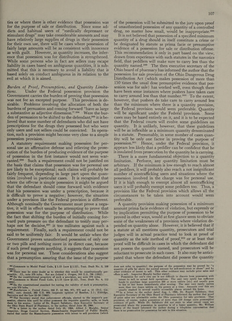ties or where there is other evidence that possession was for the purpose of sale or distribution. $ince some ad- dicts and habitual users of “medically depressant or stimulant drugs” may take considerable amounts and may have relatively large supplies of drugs in their possession for their own use, there will be cases where possession of fairly large amounts will be as consistent with innocence as with guilt. However, as quantity increases, the infer- ence that possession was for distribution is strengthened. While some persons who in fact are sellers may escape liability in cases based on ambiguous quantities, it is sub- mitted that this is necessary to avoid a liability that is based solely on conduct ambiguous in its relation to the evil at which it is aimed. Burden of Proof, Presumptions, and Quantity Limita- tions. Under the Federal possession provision the Government carries the burden of proving that possession was not for an excepted purpose. ‘This provision is de- sirable. Problems involving the allocation of both the burdens of persuasion and coming forward “have as large a substantive as adjective dimension.” ?°* Were the bur- den of persuasion to be shifted to the defendant,?® it is be- lieved that some number of defendants who did not have prescriptions for the drugs they possessed but who were only users and not sellers could be convicted. In opera- tion, such a provision might become very close to a simple Possession provision. A statutory requirement making possession for per- sonal use an affirmative defense and relieving the prose- cution of the burden of producing evidence of the purpose of possession in the first instance would not seem war- ranted.*°® Such a requirement could not be justified on the basis that claims that possession was for personal use are likely to be exceptional; such claims will probably be fairly frequent, depending in large part upon the quan- tities involved in particular cases. It is recognized that where the offerse is simple possession it might be argued that the defendant should come forward with evidence that his possession was under a prescription, because it is difficult to prove a negative; however, the situation under a provision like the Federal provision is different. Although nominally the Government must prove a nega- tive, it will in effect usually be attempting to prove that possession was for the purpose of distribution. While the fact that shifting the burden of initially coming for- ward puts pressure on the defendant to testify may per- haps not be decisive,?®’ it too militates against such a requirement. Finally, such a requirement could not be said to be uniformly fair. It would be unfair when the Government proves unauthorized possession of only one or two pills and nothing more in its direct case, because if such proof suggests anything, it suggests that possession was for personal use. These considerations also suggest that a presumption assuring that the issue of the purpose 107 of the possession will be submitted to the jury upon proof of unauthorized possession of any quantity of a controlled drug, no matter how small, would be inappropriate.?% It is not believed that possession of a specified minimum quantity of a drug should in itself constitute a crime or be designated by statute as prima facie or presumptive evidence of a possession for sale or distribution offense. This recommendation is only in part based on the view, drawn from experience with such statutes in the narcotics field, that peddlers will make sure to carry less than the quantity named.” The then executive secretary of the Ohio board of pharmacy has informed the author that the possession for sale provision of the Ohio Dangerous Drug Distribution Act (which makes possession of more than 150 times the usual dose presumptive evidence that pos- session was for sale) has worked well, even though there have been some instances where pushers have taken care to carry around less than that number.®° To the extent, however, that pushers do take care to carry around less than the minimum where there is a quantity provision, the Federal provision would seem preferable. Quantity will be significant under the Federal provision. Some cases may be based entirely on it, and it is to be expected that the Federal courts will evolve some guidelines on quantity. It is unlikely, however, that these guidelines will be as inflexible as a minimum quantity denominated in a statute. Presumably, in some number of cases quan- tity will be only one factor in proving the purpose of possession.*°t Hence, under the Federal provision, it appears less likely that a peddler can be confident that he is insulated from prosecution by the quantity he is carrying. There is a more fundamental objection to a quantity limitation. Perforce, any quantity limitation must be arbitrary. If the minimum is low enough to reach almost all peddlers, it will probably also reach a not insignificant number of nontrafficking users and situations where the possession involved in the charge was for personal use. If it is high enough to exempt almost all nontrafficking users it will probably exempt some peddlers too. Thus, a provision like the Federal provision which allows all the circumstances to be taken into account would seem preferable. A quantity provision making possession of a minimum amount prima facie evidence of violation, but expressly or by implication permitting the purpose of possession to be proved in other ways, would at first glance seem to obviate some of the weaknesses of a provision where violation de- pended on quantity alone. However, it is believed that if a statute at all mentions quantity, prosecutors and trial judges will in actual practice tend to look at proof of quantity as the sole method of proof,*° or at least that proof will be difficult in cases in which the defendant did not possess the quantity named, and prosecutors will be reluctant to prosecute in such cases. It also may be antici- pated that where the defendant did possess the quantity  ( 204 Bc ate to Model Penal Code, § 1.13 (now § 1.12), Tent. Draft No. 3, 108 1955). 296 There may be some doubt as to whether this would be constitutionally per- missible. Cf., note 370 infra. But see Leland v. Oregon, 343 U.S. 790 (1952). 286 On the constitutional propriety of such a provision, see note 370 infra. ( 207 ——— to Model Penal Code, § 1.13 (now §1.12), Tent. Draft No. 4, 112 1955). 298 On the constitutional standard for testing the validity of such a presumption, see note 370 infra. 298 Hutcherson v. United States, 345 F. 2d 964, 971, 975 and n. 21 (D.C. Cir. 1965), cert. denied, 382 U.S. 894 (separate opinion of Bazelon, J.); Eldridge, Narcotics and the Law 52-56 (1962). 300 Thé Secretary stated that enforcement officials, alerted to the suspect’s pos- session, observe him until he either possesses the requisite quantity, sells, or leads them to his source. Letter of Dr. Rupert Salisbury, then Executive Secretary of the Ohio State Board of Pharmacy, to the author, dated June 30, 1966. 301 In a letter to the author dated July 25, 1966, Alfred J. Murphy, Senior Inspector, Drugs Control Section, Massachusetts Department of Public Health, stated that under the Massachusetts possession with intent to sell provision (which “ does not refer to quantity) the purpose of the possession may be proved by ‘“‘a quantity of pills far above the normal amount for self-medication or abuse’’ and by other evidence of intent to sell. This other evidence may include prior sales and offers to sell. Inspector Murphy further stated: : Possession for one’s own use is not difficult to discern from possession with intent to sell in actual field operations. The user very rarely has sufficient funds to purchase large quantities 500 or more tablets [sic] and usually goes to his or her home immediately after scoring. The user very rarely carries more than two dozen tablets on his person at a time. Amounts over this are usually stashed in several readily accessible places around his home. 302 In a letter to the author dated Aug. 1, 1966, Dr. Rupert Salisbury, then Executive Secretary of the Ohio Board of Pharmacy informed the author that proof of prior sales are admissible under the Ohio possession for sale provision. That provision, of course, makes possession of more than 150 dosage units presumptive evidence of guilt. While Dr. Salisbury did not state to what extent cases are prosecuted where the possession in question is of a lesser quantity, Mr. William Pearce of the board informed the author during a telephone conversation that there is no prosecution for possession for sale in this situation.