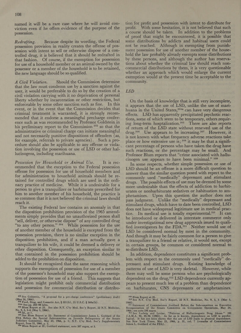 named it will be a rare case where he will avoid con- viction even if he offers evidence of the purpose of the possession. Redrafting. Because despite its wording, the Federal possession provision in reality creates the offense of pos- session with intent to sell or otherwise dispose of a con- trolled drug, it is believed that it should be redrafted in that fashion. Of course, if the exemption for possession for use of a household member or an animal owned by the possessor or a member of the household is to be retained, the new language should be so qualified. A Civil Violation. Should the Commission determine that the law must condemn use by a sanction against the user, it would be preferable to do so by the creation of a civil violation carrying with it no deprivation of personal liberty whether by incarceration or other restriction, but enforceable by some other sanction such as fine. In this event, or in the event that the Commission decides that criminal treatment is warranted, it is strongly recom- mended that it endorse a meaningful precharge confer- ence such as was recommended by Professor Goldstein in his preliminary report to the Commission *” so that the administrative or criminal charge can initiate meaningful and not necessarily punitive dispositions of offenders (as, for example, referrals to private agencies). Such a pro- cedure should also be applicable to any offense or viola- tion involving the possession or use of LSD or other hal- lucinogens, including marihuana. Possession for Household or Animal Use. It is rec- ommended that the exception to the Federal possession offense for possession for use of household members and for administration to household animals should be re- tained for controlled drugs which are used in the ordi- nary practice of medicine. While it is undesirable for a person to give a tranquilizer or barbiturate prescribed for him to another member of his household, the practice is so common that it is not believed the criminal laws should reach it. The existing Federal law contains an anomaly in that the disposition prohibition provision of the 1965 amend- ments simply provides that no unauthorized person shall “sell, deliver, or otherwise dispose” of any controlled drug “to any other person.” *°* While possession for the use of another member of the household is excepted from the possession provision, there is no similar exception in the disposition prohibition, and if a man actually gave a tranquilizer to his wife, it could be deemed a delivery or other disposition. Consequently, an exception similar to that contained in the possession prohibition should be added to the prohibition on disposition. It should be recognized that the same reasoning which supports the exemption of possession for use of a member of the possessor’s household may also support the exemp- tion of possession for use of a friend. This suggests that legislation might prohibit only commercial distribution and possession for commercial distribution or distribu- tion for profit and possession with intent to distribute for profit. With some hesitation, it is not believed that such a course should be taken. In addition to the problems of proof that might be encountered, it is possible that some distributions by addicts and habitual users could not be reached. Although in exempting from punish- ment possession for use of another member of the house- hold the law probably already exempts some distributions by these persons, and although the author has reserva- tions about whether the criminal law should reach non- commercial distributions by them, it is very questionable whether an approach which would enlarge the current exemption would at the present time be acceptable to the community. LSD On the basis of knowledge that is still very incomplete, it appears that the use of LSD, unlike the use of mari- huana in the United States,°°** can have very dangerous effects. LSD has apparently precipitated psychotic reac- tions, some of which seem to be temporary, others requir- ing long-term hosptalization.*°° There are also reports of return of the LSD state without renewed use of the drug.*°° Use appears to be increasing.*°’ However, it is not known with what frequency adverse reactions take place or how extensive use is; *°* it may be that a signifi- cant percentage of persons who have taken the drug have such reactions, or the percentage may be small. And Professor Blum reports that “crime associated with hallu- cinogen use appears to have been minimal.” 3° In some respects, whether simple possession or use of LSD should be an offense is a more difficult question to answer than the similar question posed with repect to the commonly used “medically” depressant and stimulant drugs. The possible effects of use may be deemed by some more undesirable than the effects of addiction to barbit- urates or nonbarbiturate sedatives or habituation to am- phetamines. Upon this question the author does not pass judgment. Unlike the “medically” depressant and stimulant drugs, which have to date been controlled, LSD does not have widespread legitimate use in medical prac- tice. Its medical use is totally experimental.* It can be introduced or delivered in interstate commerce only under investigational new drug approvals issued to quali- fied investigators by the FDA.** Neither would use of LSD be considered normal by most in the community. And though it may be fairly common for a person to give a tranquilizer to a friend or relative, it would not, except in certain groups, be common or considered normal to so distribute LSD. . In addition, dependence constitutes a significant prob- lem with respect to the commonly used “medically” de- pressant and stimulant drugs. Existing knowledge of patterns of use of LSD is very skeletal. However, while there may well be some persons who are psychologically. dependent on the drug,*!* LSD dependence currently ap- pears to present much less of a problem than dependence on barbiturates, CNS depressants or amphetamines.  303 See Goldsteia, ‘‘A proposal for a pre-charge conference” reliminary draft (May 16, 1966). . .  i 3 : 304 Food, Drug, and Cosmetic Act, § 511(b), 21 U.S.C. § 360a(b). 3048 See pp. 203-08 infra. 305 Blum Report at 25. See also N.Y. C’ty Med. Soc’y Report, 22 N.Y. Medicine, No. 9, 3, 5-6 (May 5, 1966). 308 7d., at 7. 307 See Blum Report at 22: Statement of Commissioner James L. Goddard of the FDA Before the Special Subcommittee on Juvenile Delinquency of the Senate Judiciary Committee, May 23, 1966, p. 3; N.Y. C’ty Med. Soc’y Supplementary Report, June 15, 1966, p. 2. 308 Blum Report at 22; Goddard statement, note 307 supra, at 3. 309 Blum Report at 25. é See N.Y. C’ty Med. Soc’y Report, 22 N.Y. Medicine, No. 9, 3, 5 (May 5, 1966) . “11 Statement of Commissioner Goddard Before the Subcommittee on Executive Reorganization of the Senate Committee on Government Operations, May 24, 1966; see note 191 supra. 312 See Ludwig and Levine, ‘‘Patterns of Hallucinogenic Drug Abuse.’’ 191 J.A.M.A. 92, 95-96 (1965). As far as is known, dependence on LSD is psycho- logical. It has not been shown that the use of LSD leads to physical dependence. See New York Times, May 23, 1966, p. 31, col. 7 (remarks of Commissioner James L. Goddard of the FDA).