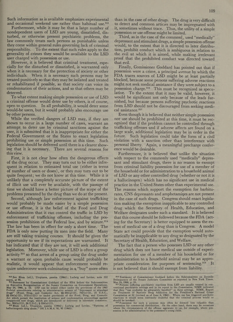 Such information as is available emphasizes experimental and occasional weekend use rather than habitual use.*!% Furthermore, while it may be that a large number of nondependent users of LSD are young, dissatisfied, dis- turbed, or otherwise present psychiatric problems, the law commonly treats such persons as punishable unless they come within general rules governing lack of criminal responsibility. To the extent that such rules apply to the generality of crimes they would be available to the LSD user charged with possession or use. | However, it is believed that criminal treatment, espe- cially for the disturbed or dissatisfied, is warranted only when it is necessary for the protection of society or other individuals. When it is necessary such persons may be treated punitively so that they may be isolated and treated or rehabilitated if possible, so that society can voice its condemnation of their actions, and so that others may be deterred. To what extent making simple possession or use of LSD a criminal offense would deter use by others, is of course, open to question. In all probability, it would deter some would-be users, but it would probably also encourage use by other persons. While the verified dangers of LSD may, if they are shown to occur in a large number of cases, warrant an attempt to deter use by criminal sanctions against the user, it is submitted that it is inappropriate for either the Federal Government or the States to enact legislation prohibiting use or simple possession at this time. Such legislation should be deferred until there is a clearer show- ing that it is necessary. There are several reasons for this view. First, it is not clear how often the dangerous effects of the drug occur. They may turn out to be either infre- quent in relation to estimated total use (either in terms of number of users or doses), or they may turn out to be quite frequent; we do not know at this time. While it is unlikely that a completely accurate picture of the extent of illicit use will ever be available, with the passage of time we should have a better picture of the scope of the problems presented by the drug than we do at the present. Second, although law enforcement against trafficking would probably be made easier by a simple possession or use offense, it is the belief of the Food and Drug Administration that it can control the traffic in LSD by enforcement of trafficking offenses, including the pos- session prohibition of the Federal law, and by seizure.*** The law has been in effect for only a short time. The FDA is only now putting its men into the field. Many are still taking training courses. It should be given the opportunity to see if its expectations are warranted. It has indicated that if they are not, it will seek additional legislation. Moreover, while use of LSD is often a group activity *° so that arrest of a group using the drug under a warrant or upon probable cause would probably be realistic, it would appear that enforcement would re- quire undercover work culminating in a “buy” more often 313 See Blum (ed.), Utopiates, passim (1964); Ludwig and Levine, note 312 supra, at 95. 314 Statement by Commissioner Goddard of the FDA before the Subcommittee on Executive Reorganization of the Senate Committee on Government Operations, May 24, 1966, p. 12. LSD can be seized either under the provisions of the 1965 Federal amendments relating to administrative seizure of ‘‘depressant or stimulant drugs” ood, Drug, and Cosmetic Act, §§ 304(a)(2), 702(e)(5), 21 U.S.C., §§ 334(a) (2), 372(e)(5)) or under provisions of the Food, Drug, and Cosmetic Act which permit the institution of seizure and condemnation proceedings against unapproved new drugs, which are introduced or delivered in interstate commerce. Sec. 304(a) (1), 26 U.S.C., § 334(a) (1). 315 Blum (ed.), Utopiates, passim (1964); Ludwig and Levine, ‘‘Patterns of hallucinogenic drug abuse,’’ 191 J.A.M.A. 92, 95 (1965). 109 than in the case of other drugs. The drug is very difficult to detect and common articies may be impregnated with it, sometimes without trace. Thus, the utility of a simple possession or use offense might be limited. Third, as in the case of the common, used “medically” depressant and stimulant drugs, a simple possession offense would, to the extent that it is directed to later distribu- tion, prohibit conduct which is ambiguous in relation to the evil at which it is aimed, while making irrelevant proof that the prohibited conduct was directed toward that evil. Finally, Comissioner Goddard has pointed out that if possession were a crime, a principal avenue by which the FDA traces sources of LSD might be at least partially blocked, because some persons suffering adverse reactions might not seek medical assistance if they were subject to a possession charge.*** This must be recognized as specu- lative. To the extent that it may be valid, however, it would be significant not only because of the leads fur- nished, but because persons suffering psychotic reactions from LSD should not be discouraged from seeking medi- cal assistance.*” Even though it is believed that neither simple possession nor use should be prohibited at this time, it must be rec- ognized that if the problem cannot be controlled through trafficking offenses and if adverse affects are found on a large scale, additional legislation may be in order in the future. Such legislation could take the form of a civil violation with a sanction other than interference with personal liberty. Again, a meaningful precharge confer- ence would be desirable. Furthermore, it is believed that unlike the situation with respect to the commonly used “medically” depres- sant and stimulant drugs, there is no reason to exempt from criminal liability possession for use of a member of the household or for administration to a household animal of LSD or any other controlled drug (whether or not it is a hallucinogen) which has no significant use in medical practice in the United States other than experimental use. The reasons which support the exemption for barbitu- rates, CNS depressants and amphetamines are not present in the case of such drugs. Congress should enact legisla- tion making the exemption inapplicable to any controlled drug which the Secretary of Health, Education, and Welfare designates under such a standard. It is believed that this course should be followed because the FDA (act- ing for the Secretary) is better equipped to assess the ex- tent of medical use of a drug than is Congress. A model State act could provide that the exemption would auto- matically be inapplicable to any drug so designated by the Secretary of Health, Education, and Welfare. The fact that a person who possesses LSD or any other drug which does not have medical use outside of experi- mentation for use of a member of his household or for administration to a household animal may be an appro- priate consideration for purposes of sentencing.** It is not believed that it should exempt from liability. 316 Testimony of Commissioner Goddard before the Subcommittee on Juvenile Delinquency of the Senate Judiciary Committee as reported in New York Times, May 24, 1966, p. 33. 317 Persons suffering psychiatric reactions from LSD are usually treated in con- ventional psychiatric settings and in its report to the Commission, NIMH indicated that they ‘‘can probably be adequately handled’’ in these settings. NIMH, Report on Treatment of Narcotic Drug Addiction for the President’s National Crime Commission at 32 (revised as of June 6, 1966). Where use has triggered psychotic reactions it would seem extremely doubtful that the criminal process would or should be invoked. 318 Possession for such a purpose may often be deemed less culpable than possession for commercial distribution. On the other hand, there may be occasions where the circumstances of the offense aggravate it—as, for example, where pos- session is for administration to the possessor’s young child.