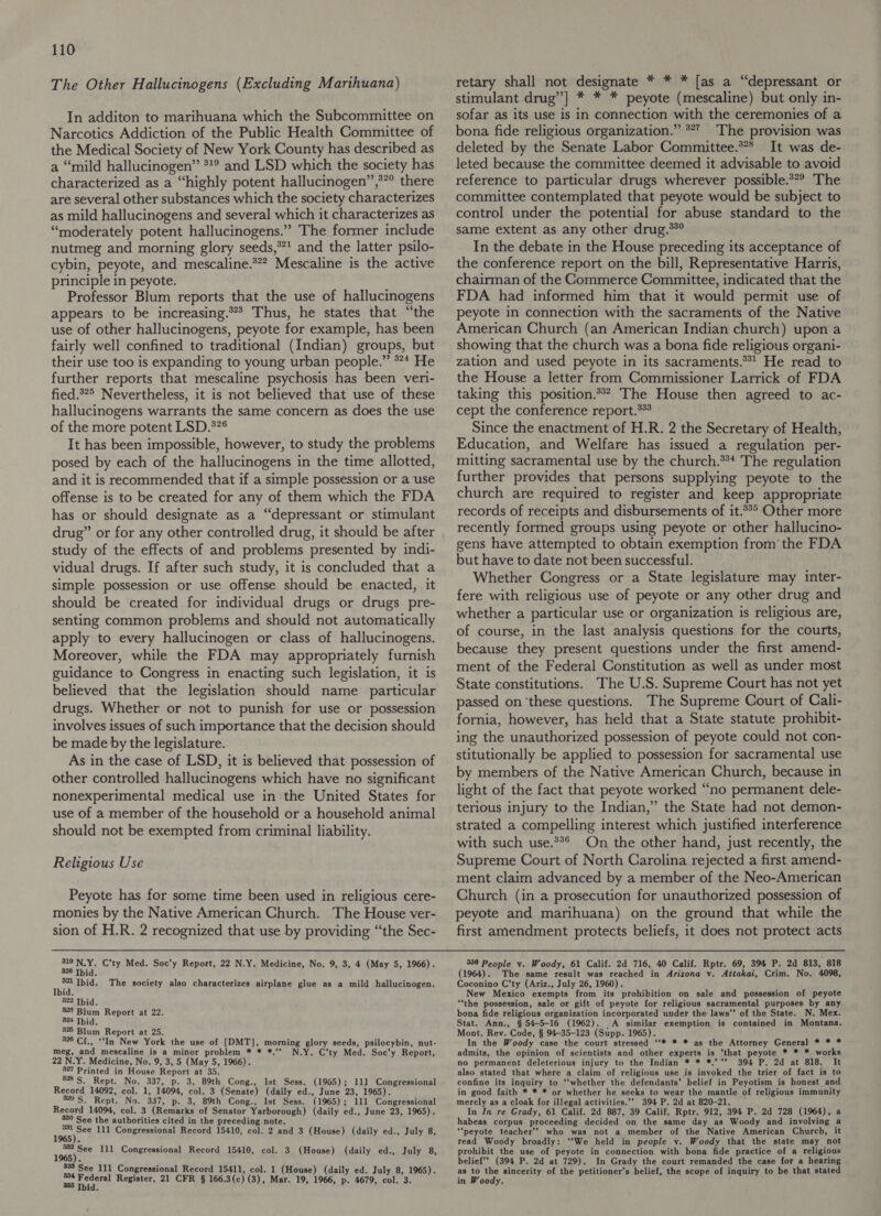 The Other Hallucinogens (Excluding Marihuana) In additon to marihuana which the Subcommittee on Narcotics Addiction of the Public Health Committee of the Medical Society of New York County has described as a “mild hallucinogen” *1° and LSD which the society has characterized as a “highly potent hallucinogen”,®”° there are several other substances which the society characterizes as mild hallucinogens and several which it characterizes as “moderately potent hallucinogens.” The former include nutmeg and morning glory seeds,**1 and the latter psilo- cybin, peyote, and mescaline.**? Mescaline is the active principle in peyote. Professor Blum reports that the use of hallucinogens appears to be increasing.** Thus, he states that “the use of other hallucinogens, peyote for example, has been fairly well confined to traditional (Indian) groups, but their use too is expanding to young urban people.” ** He further reports that mescaline psychosis has been veri- fied.*?° Nevertheless, it is not believed that use of these hallucinogens warrants the same concern as does the use of the more potent LSD.*?¢ It has been impossible, however, to study the problems posed by each of the hallucinogens in the time allotted, and it is recommended that if a simple possession or a‘use offense is to be created for any of them which the FDA has or should designate as a “depressant or stimulant drug” or for any other controlled drug, it should be after study of the effects of and problems presented by indi- vidual drugs. If after such study, it is concluded that a simple possession or use offense should be enacted, it should be created for individual drugs or drugs pre- senting common problems and should not automatically apply to every hallucinogen or class of hallucinogens. Moreover, while the FDA may appropriately furnish guidance to Congress in enacting such legislation, it is believed that the legislation should name particular drugs. Whether or not to punish for use or possession involves issues of such importance that the decision should be made by the legislature. As in the case of LSD, it is believed that possession of other controlled hallucinogens which have no significant nonexperimental medical use in the United States for use of a member of the household or a household animal should not be exempted from criminal liability. Religious Use Peyote has for some time been used in religious cere- monies by the Native American Church. The House ver- sion of H.R. 2 recognized that use by providing “the Sec- pe att C’ty Med. Soc’y Report, 22 N.Y. Medicine, No. 9, 3, 4 (May 5, 1966). id. ie Ibid. The society also characterizes airplane glue as a mild hallucinogen. id. 322 Thid. 323 Blum Report at 22. 324 Ibid. 325 Blum Report at 25. 826 Cf., “In New York the use of [DMT], morning glory seeds, psilocybin, nut- meg, and mescaline is a minor problem * * *.’’ N.Y. C’ty Med. Soc’y Report, 22 N.Y. Medicine, No. 9, 3, 5 (May 5, 1966). 327 Printed in House Report at 35. 8335. Rept. No. 337, p. 3, 89th Cong., Ist Sess. (1965); 111 Congressional Record 14092, col. 1, 14094, col. 3 (Senate) (daily ed., June 23, 1965). 20S. Rept. No. 337, p- 3, 89th Cong., Ist Sess. (1965); 111 Congressional Record 14094, col. 3 (Remarks of Senator Yarborough) (daily ed., June 23, 1965). 330 See the authorities cited in the preceding note. last 111 Congressional Record 15410, col. 2 and 3 (House) (daily ed., July 8, ieee 111 Congressional Record 15410, col. 3 (House) (daily ed., July 8, 883 See 111 Congressional Record 15411, col. 1 (House) (daily ed. July 8, 1965). meet Ki 3 Register, 21 CFR § 166.3(c) (3), Mar. 19, 1966, p. 4679, col. 3. retary shall not designate * * * [as a “depressant or stimulant drug”] * * * peyote (mescaline) but only in- sofar as its use is in connection with the ceremonies of a bona fide religious organization.” **” The provision was deleted by the Senate Labor Committee.*** It was de- leted because the committee deemed it advisable to avoid reference to particular drugs wherever possible.**® The committee contemplated that peyote would be subject to control under the potential for abuse standard to the same extent as any other drug.**° In the debate in the House preceding its acceptance of the conference report on the bill, Representative Harris, chairman of the Commerce Committee, indicated that the FDA had informed him that it would permit use of peyote in connection with the sacraments of the Native American Church (an American Indian church) upon a showing that the church was a bona fide religious organi- zation and used peyote in its sacraments.**! He read to the House a letter from Commissioner Larrick of FDA taking this position.** The House then agreed to ac- cept the conference report.*** Since the enactment of H.R. 2 the Secretary of Health, Education, and Welfare has issued a regulation per- mitting sacramental use by the church.*** The regulation further provides that persons supplying peyote to the church are required to register and keep appropriate records of receipts and disbursements of it.**° Other more recently formed groups using peyote or other hallucino- gens have attempted to obtain exemption from’ the FDA but have to date not been successful. Whether Congress or a State legislature may inter- fere with religious use of peyote or any other drug and whether a particular use or organization is religious are, of course, in the last analysis questions for the courts, because they present questions under the first amend- ment of the Federal Constitution as well as under most State constitutions. The U.S. Supreme Court has not yet passed on ‘these questions. The Supreme Court of Cali- fornia, however, has held that a State statute prohibit- ing the unauthorized possession of peyote could not con- stitutionally be applied to possession for sacramental use by members of the Native American Church, because in light of the fact that peyote worked “no permanent dele- terious injury to the Indian,” the State had not demon- strated a compelling interest which justified interference with such use.*%° On the other hand, just recently, the Supreme Court of North Carolina rejected a first amend- ment claim advanced by a member of the Neo-American Church (in a prosecution for unauthorized possession of peyote and marihuana) on the ground that while the first amendment protects beliefs, it does not protect acts 336 People v. Woody, 61 Calif. 2d 716, 40 Calif. Rptr. 69, 394 P. 2d 813, 818 (1964). The same result was reached in Arizona vy. Attakai, Crim. No. 4098, Coconino C’ty (Ariz., July 26, 1960). New Mexico exempts from its prohibition on sale and possession of peyote “the possession, sale or gift of peyote for religious sacramental purposes by any bona fide religious organization incorporated under the laws”’ of the State. N. Mex. Stat. Ann., § 54-5-16 (1962). A similar exemption is contained in Montana. Mont. Rev. Code, § 94-35-123 (Supp. 1965). In the Woody case the court stresséd ‘‘* * * as the Attorney General * * * admits, the opinion of scientists and other experts is ‘that peyote * * * works no permanent deleterious injury to the Indian * * *.’”’ 394 P. 2d at 818. It also stated that where a claim of religious use is inyoked the trier of fact is to confine its inquiry to ‘‘whether the defendants’ belief in Peyotism is honest and in good faith * * * or whether he seeks to wear the mantle of religious immunity merely as a cloak for illegal activities.’’ 394 P. 2d at 820-21. In In re Grady, 61 Calif. 2d 887, 39 Calif. Rptr. 912, 394 P. 2d 728 (1964), a habeas corpus proceeding decided on the same day as Woody and involving a “‘peyote teacher’? who was not a member of the Native American Church, it read Woody broadly: ‘‘We held in people v. Woody that the state may not prohibit the use of peyote in connection with bona fide practice of a religious belief”? (394 P. 2d at 729). In Grady the court remanded the case for a hearing as to the sincerity of the petitioner’s belief, the scope of inquiry to be that stated in Woody.