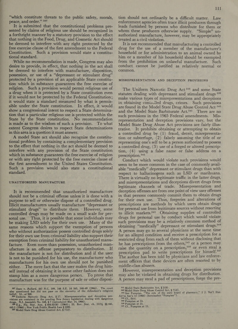 “which constitute threats to the public safety, morals, peace, and order.” *%” It is submitted that the constitutional problems pre- sented by claims of religious use should be recognized in a forthright manner by a statutory provision to the effect that nothing in the Food, Drug, and Cosmetic Act should be deemed to interfere with any right protected by the free exercise clause of the first amendment to the Federal Constitution. Such a provision would state a constitu- tional standard. While no recommendation is made, Congress may also desire to provide, in effect, that nothing in the act shall be deemed to interfere with manufacture, disposition, possession, or use of a “depressant or stimulant drug” protected by a provision of an applicable State constitu- tion which in substance guarantees the free exercise of religion. Such a provision would permit religious use of a drug when it is protected by a State constitution even if it would not be protected by the Federal Constitution; it would state a standard measured by what is permis- sible under the State constitution. In effect, it would show a congressional intent to respect a State determina- tion that a particular religious use is protected within the State by the State constitution. No recommendation is made as to the wisdom of such a provision. ‘To what extent Congress desires to respect State determinations in this area is a question it must answer. A model State act should also recognize the constitu- tional problem by containing a complementary provision to the effect that nothing in the act should be deemed to interfere with any provision of the State constitution which in substance guarantees the free exercise of religion or with any right protected by the free exercise clause of the first amendment to the United States Constitution. Such a provision would also state a constitutional standard. UNAUTHORIZED MANUFACTURE It is recommended that unauthorized manufacture should not be a criminal offense unless it is done with a purpose to sell or otherwise dispose of a controlled drug. Illicit manufacturers usually manufacture “depressant or stimulant drugs” to distribute them. However, some controlled drugs may be made on a small scale for per- sonal use. Thus, it is possible that some individuals may be making LSD solely for their own use. Many of the same reasons which support the exemption of persons who without authorization possess controlled drugs solely for their own use from criminal liability also support their exemption from criminal liability for unauthorized manu- facture. Even more than possession, unauthorized man- ufacture is an offense preparatory to distribution. If the manufacture is not for distribution and if the user is not to be punished for his use, the manufacturer who manufactures for his own use should not be punished either. The mere fact that the user makes the drug him- self instead of obtaining it in some other fashion does not stamp him as a more dangerous person. To prove that manufacture was for the purpose of sale or other disposi- 111 tion should not ordinarily be a difficult matter. Law enforcement agencies often trace illicit producers through leads furnished by persons who distribute for them or whom these producers otherwise supply. “Simple” un- authorized manufacture, however, may be appropriately treated as a civil violation. It is not recommended that manufacturing a controlled drug for the use of a member of the manufacturer’s household or for administration to an animal owned by him or a member of his household should be exempted from the prohibition on unlawful manufacture. Such conduct cannot be justified as relatively normal or common. MISREPRESENTATION AND DECEPTION PROVISIONS The Uniform Narcotic Drug Act *** and some State statutes dealing with depressant and stimulant drugs **° make various types of misrepresentations and deceptions in obtaining conisvuiled drugs, crimes. Such provisions are found in the Model State Drug Abuse Control Act **° and the Model State Barbiturate Act.*41 There are no such provisions in the 1965 Federal amendments. Mis- representation and deception provisions vary, but the Model State Drug Abuse Act provisions are fairly illus- trative. It prohibits obtaining or attempting to obtain a controlled drug by (1) fraud, deceit, misrepresenta- tion or subterfuge, (2) falsely assuming the title of or representing one’s self to be a person authorized to possess a controlled drug, (3) use of a forged or altered prescrip- tion, (4) using a false name or false address on a prescription.**? Conduct which would violate such provisions would seem to be more common in the case of commonly avail- able “medically” depressant or stimulant drugs than with respect to hallucinogens such as LSD or marihuana. There is virtually no legitimate traffic in the latter drugs, and misrepresentations and deceptions divert drugs from legitimate channels of trade. Misrepresentation and deception offenses are from one point of view user offenses in that persons commonly commit them to obtain drugs for their own use. Thus, forgeries and alterations of prescriptions are methods by which users obtain drugs for personal use from legitimate sources without resorting to illicit markets.*4* Obtaining supplies of controlled drugs for personal use by conduct which would violate such provisions may be a relatively common method of obtaining “medically” depressant or stimulant drugs.*** A person may go to several physicians at the same time for an alleged condition and receive a prescription for a restricted drug from each of them without disclosing that he has prescriptions from the others,**° or a person may raise the quantity on a prescription,*** or even steal a prescription pad to write prescriptions for himself.°* The author has been told by physicians and law enforce- ment officers that these devices are often resorted to by middle-class abusers. However, misrepresentation and deception provisions may also be violated in obtaining drugs for distribution. A person may steal a pad of prescriptions, forge the pre- 337 State vy. Bullard, 267 N.C. 599, 148 S.E. 2d 565, 568-69 (1966). The court also questioned but did not pass on the sincerity of the defendant's religious belief. Id., at 568. ' 338 Uniform Narcotic Drug Act, §17. Misrepresentation and deception pro- visions are contained in the pending New Jersey legislation dealing with dangerous drugs. N.J. Assembly No. 548, § 7 (introduced Mar. 14, 1966). 339 E.g., Fla. Stat. Ann. § 404.02(8) (1960); Ill. Rev. Stat. ch. 111% §§ 445, 445.1 (1966) ; New York Public Health Law § 3391. 349 Model State Drug Abuse Control Act, § 7(d). 341 Model State Barbiturate Act, § 2(8). 342 Model State Drug Abuse Control Act, § 7(d). } gad 343 See Pumpian, ‘‘The role of the state board of pharmacy,” 2 J. Nat’l Dist. Att’ys Ass’n 13 (1966) (hereinafter “Pumpian’’). 344 Cf., Ibid. 345 Pumpian at 14. 246 Pumpian at 13. 347 Cf., Pumpian at 13.