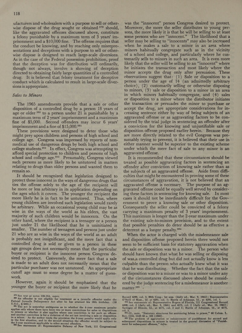 ufacturers and wholesalers with a purpose to sell or other- wise dispose of the drug sought or obtained *”° should, like the aggravated offenses discussed above, constitute a felony punishable by a maximum term of 3 years’ im- prisonment and a $10,000 fine. The offense requires that the conduct be knowing, and by reaching only misrepre- sentations and deceptions with a purpose to sell or other- wise dispose is designed to reach large-scale diversions. As in the case of the Federal possession prohibition, proof that the deception was for distribution will ordinarily, though not always, involve a showing of deception directed to obtaining fairly large quantities of a controlled drug. It is believed tliat felony treatment for deceptive conduct which is calculated to result in large-scale diver- sions is appropriate. Sales to Minors The 1965 amendments provide that a sale or other disposition of a controlled drug by a person 18 years of age or older *®°° to a person under 21 is punishable by a maximum term of 2 years’ imprisonment and a maximum fine of $5,000. Second offenders may incur 6 years’ imprisonment and a fine of $15,000.** These provisions were designed to deter those who might prey upon children and persons of high school and college age. Congress was impressed by reports of non- medical use of dangerous drugs by both high school and college students.*** In effect, Congress was attempting to afford special protection to children and persons of high school and college age.*** Presumably, Congress viewed such persons as more likely to be untutored in matters relating to drugs than older persons and wanted them to remain so. It should be recognized that legislation designed to protect those innocent in the ways of dangerous drugs that ties the offense solely to the age of the recipient will be more or less arbitrary in its application depending on the ages which it covers. The younger the recipient the more likely he is in fact to be untutored. Thus, where young children are involved such legislation would rarely be arbitrary. While an occasional young child may be as wise in the ways of the world as his elders, the vast majority of such children would be innocents. On the other hand, where the recipient is a teenager or a person just under 21 the likelihood that he is uninitiated is smaller. The number of teenagers and persons just under 21 who are as wise in the ways of the world as an adult is probably not insignificant, and the mere fact that a controlled drug is sold or given to a person in these age groups does not necessarily mean that the particular buyer or recipient is the innocent person Congress de- sired to protect. Conversely, the mere fact that a sale is made to an adult does not necessarily mean that the particular purchaser was not untutored. An appropriate cutoff age must to some degree be a matter of guess- work, However, again it should be emphasized that the younger the buyer or recipient the more likely that he was the “innocent” person Congress desired to protect. Moreover, the more the seller distributes to young per- sons, the more likely it is that he will be selling to at least some persons who are “innocent.” ‘The likelihood that a seller may be selling to “innocents” may also be increased when he makes a sale to a minor in an area where minors habitually congregate such as in the vicinity of a school and college, and particularly where he cus- tomarily sells to minors in such an area. It is even more likely that the seller will be selling to an “innocent” where he initiates the transaction and most likely where the minor accepts the drug only after persuasion. These observations suggest that: (1) Sale or disposition to a person under the age of 14 (an admittedly arbitrary choice), (2) customarily selling or otherwise disposing to minors, (3) sale or disposition to a minor in an area in which minors habitually congregate, and (4) sales or disposition to a minor where the distributor initiates the transaction or persuades the minor to purchase or accept the drug, are appropriate considerations for in- creasing sentence either by way of being subjects of an aggravated offense or as aggravating factors to be con- sidered by the trial judge in sentencing an offender after a conviction for the knowing and unjustifiable sale or disposition offense proposed earlier herein. Because they are more directly related to the evil Congress was pre- sumably trying to prevent, it is believed that their use in either manner would be superior to the existing scheme under which the mere fact of sale to any minor is an aggravated offense. It is recommended that these circumstances should be treated as possible aggravating factors in sentencing an offender after conviction of knowing sale rather than as the subjects of an aggravated offense. Aside from diffi- culties that might be encountered in proving some of these circumstances of aggravation, it is not believed that an aggravated offense is necessary. ‘The purpose of an ag- gravated offense could be equally well served by consider- ing these factors in sentencing for knowing sale. In most cases it should not be inordinately difficult for the Gov- ernment to prove a knowing sale or other disposition. Consequently the seller could be convicted of a felony carrying a maximum penalty of 3 years’ imprisonment. This maximum is longer than the 2-year maximum under the existing sale-to-minors provision, and to the extent that possible penalties do deter should be as effective a deterrent as a longer penalty.3** When the actor is charged with the misdemeanor sale and disposition offense proposed herein there would not seem to be sufficient basis for statutory aggravation when the sale or disposition was to a minor. The person who should have known that what he was selling or disposing of was,a controlled drug but did not actually know is less culpable than the person who actually knew what it was that he was distributing. Whether the fact that the sale or disposition was to a minor or was to a minor under any of the circumstances discussed above should be consid- ered by the judge sentencing for a misdemeanor is another matter . 379 See text at notes 338-354, supra. 389 An offender is not eligible for treatment as a juvenile offender under the pag pfoews Delinquency Act after he has attained his 18th birthday. (18 pe. The act is somewhat ambiguous as to whether the 6-year maximum penalty applies only where there have been two or more convictions for sales or dispositions to minors or whether it also applies where one conviction is for such an offense and another conviction is for a violation of the act not involving a sale or disposition to a minor. As the author reads the provision the 6-year penalty would apply only in the first situation, and in the second situation the offender would be subject to the 3-year maximum applicable to other second offenders. See statements of: Representative Delaney of New York, 111 Congressional Record 4290, col. 3, 89th Cong., Ist sess. (daily ed., Mar. 9, 1965); Representative O’Neill of Mass., Id. at 4291, col. 1; Harris of Arkansas, Id., at 4295, col. 1. 383 See statements of: Representative Rogers of Florida, 111 Congressional Record 4308, col. 2 (daily ed., Mar. 9, 1965) and 4575, col. 2 (daily ed., Mar. 10, 1965); Springer of Illinois, Id., at 4575, col. 2 and 3; Harris of Arkansas, Id., at 4575, col. 3. 4 384 Cf., note, ‘‘Statutory structures for sentencing felons to prison,”’ 60 Colum. L. Rey. 1134, 1149-50 n. 103 (1960). 385 The problem of aggravation or enhancement of punishment for second and subsequent dispositions to minors is treated in the general discussion of ‘‘Punish- ment for subsequent offenses,” infra.