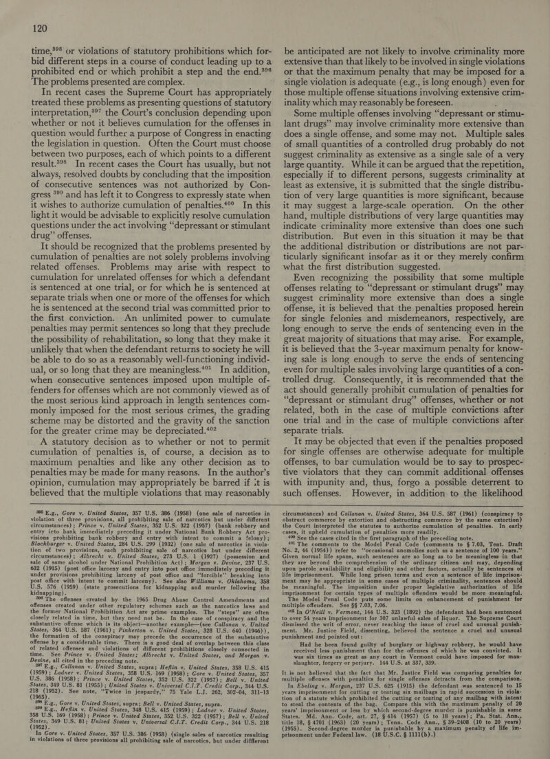 time,*®* or violations of statutory prohibitions which for- bid different steps in a course of conduct leading up to a prohibited end or which prohibit a step and the end.*%° The problems presented are complex. In recent cases the Supreme Court has appropriately treated these problems as presenting questions of statutory interpretation,*®’ the Court’s conclusion depending upon whether or not it believes cumulation for the offenses in question would further a purpose of Congress in enacting the legislation in question. Often the Court must choose between two purposes, each of which points to a different result.*°* In recent cases the Court has usually, but not always, resolved doubts by concluding that the imposition of consecutive sentences was not authorized by Con- gress *°° and has left it to Congress to expressly state when it wishes to authorize cumulation of penalties.*° In this light it would be advisable to explicitly resolve cumulation questions under the act involving “depressant or stimulant drug” offenses. It should be recognized that the problems presented by cumulation of penalties are not solely problems involving related offenses. Problems may arise with respect to cumulation for unrelated offenses for which a defendant is sentenced at one trial, or for which he is sentenced at separate trials when one or more of the offenses for which he is sentenced at the second trial was committed prior to the first conviction. An unlimited power to cumulate penalties may permit sentences so long that they preclude the possibility of rehabilitation, so long that they make it unlikely that when the defendant returns to society he will be able to do so as a reasonably well-functioning individ- ual, or so long that they are meaningless.*%* In addition, when consecutive sentences imposed upon multiple of- fenders for offenses which are not commonly viewed as of the most serious kind approach in length sentences com- monly imposed for the most serious crimes, the grading scheme may be distorted and the gravity of the sanction for the greater crime may be depreciated.*% A statutory decision as to whether or not to permit cumulation of penalties is, of course, a decision as to maximum penalties and like any other decision as to penalties may be made for many reasons. In the author’s opinion, cumulation may appropriately be barred if it is believed that the multiple violations that may reasonably be anticipated are not likely to involve criminality more extensive than that likely to be involved in single violations or that the maximum penalty that may be imposed for a single violation is adequate (e.g., is long enough) even for those multiple offense situations involving extensive crim- inality which may reasonably be foreseen. é Some multiple offenses involving “depressant or stimu- lant drugs” may involve criminality more extensive than does a single offense, and some may not. Multiple sales of small quantities of a controlled drug probably do not suggest criminality as extensive as a single sale of a very large quantity. While it can be argued that the repetition, especially if to different persons, suggests criminality at least as extensive, it is submitted that the single distribu- tion of very large quantities is more significant, because it may suggest a large-scale operation. On the other hand, multiple distributions of very large quantities may indicate criminality more extensive than does one such distribution. But even in this situation it may be that the additional distribution or distributions are not par- ticularly significant insofar as it or they merely confirm what the first distribution suggested. Even recognizing the possibility that some multiple offenses relating to “depressant or stimulant drugs” may suggest criminality more extensive than does a single offense, it is believed that the penalties proposed herein for single felonies and misdemeanors, respectively, are long enough to serve the ends of sentencing even in the great majority of situations that may arise. For example, it is believed that the 3-year maximum penalty for know- ing sale is long enough to serve the ends of sentencing even for multiple sales involving large quantities of a con- trolled drug. Consequently, it is recommended that the act should generally prohibit cumulation of penalties for “depressant or stimulant drug” offenses, whether or not related, both in the case of multiple convictions after one trial and in the case of multiple convictions after separate trials. It may be objected that even if the penalties proposed for single offenses are otherwise adequate for multiple offenses, to bar cumulation would be to say to prospec- tive violators that they can commit additional offenses with impunity and, thus, forgo a possible deterrent to such offenses. However, in addition to the likelihood  395 E.g., Gore v. United States, 357 U.S. 386 (1958) (one sale of narcotics in violation of three provisions, all prohibiting sale of narcotics but under different circumstances) ; Prince v. United States, 352 U.S. 322 (1957) (bank robbery and entry into bank immediately preceding it under National Bank Robbery Act pro- visions prohibiting bank robbery and entry with intent to commit a felony) ; Blockburger v. United States, 284 U.S. 299 (1932) (one sale of narcotics in viola- tion of two provisions, each prohibiting sale of narcotics but under different circumstances) ; Albrecht v. United States, 273 U.S. 1 (1927) (possession and sale of same alcohol under National Prohibition Act) ; Morgan v. Devine, 237 U.S. 632 (1915) (post office larceny and entry into post office immediately preceding it under provisions prohibiting larceny of post office and “‘forcible’’ breaking into post office with intent to commit larceny). See also Williams v. Oklahoma, 358 U.S. 576 (1959) (state prosecutions for kidnapping and murder following the kidnapping). 386 The offenses created by the 1965 Drug Abuse Control Amendments and offenses created under other regulatory schemes such as the narcotics laws and the former National Prohibition Act are prime examples. The ‘‘steps’’ are often closely related in time, but they need not be. substantive offense which is its object—another example—(see Callanan v. United States, 364 U.S. 587 (1961); Pinkerton v. United States, 328 U.S. 640 (1946)), the formation of the conspiracy may precede the occurrence of the substantive offense by a considerable time. There is a good deal of overlap between this class of related offenses and violations of different prohibitions closely connected in time. See Prince v. United States; Albrecht v. United States, and Morgan v. Devine, all cited in the preceding note. 397 E.g., Callanan v. United States, supra; Heflin v. United States, 358 U.S. 415 (1959) ; Ladner vy. United States, 358 U.S. 169 (1958) ; Gore v. United States, 357 U.S. 386 (1958); Prince v. United States, 352 U.S. 322 (1957); Bell v. United States, 349 U.S. 81 (1955) ; United States v. Universal C.1.T. Credit Corp., 344 U.S. ase a See note, “Twice in jeopardy,’’ 75 Yale L.J. 262, 302-04, 311-13 388 E.g., Gore v. United States, supra; Bell vy. United States, supra. 399 E.g., Heflin v. United States, 348 U.S. 415 (1959) ; Ladner v. United States, 358 U.S. 169 (1958) ; Prince v. United States, 352 U.S. 322 (1957); Bell v. United sen) 349 U.S. 81; United States vy. Universal C.I.T. Credit Corp., 344 U.S. 218 _ In Gore v. United States, 357 U.S. 386 (1958) (single sales of narcotics resulting in violations of three provisions all prohibiting sale of narcotics, but under diffferent circumstances) and Callanan vy. United States, 364 U.S. 587 (1961) (conspiracy to obstruct commerce by extortion and obstructing commerce by the same extortion) the Court interpreted the statutes to authorize cumulation of penalties. In early cases, it upheld cumulation of penalties more readily. 400 See the cases cited in the first paragraph of the preceding note. 401 The comments to the Model Penal Code (comments to § 7.03, Tent. Draft No. 2, 44 (1954)) refer to ‘‘occasional anomolies such as a sentence of 100 years.”’ Given normal life spans, such sentences are so long as to be meaningless in that they are beyond the comprehension of the ordinary citizen and may, depending upon parole availability and eligibility and other factors, actually be sentences of life imprisonment. While long prison terms and even a sentence of life imprison- ment may be appropriate in some cases of multiple criminality, sentences should be meaningful. The imposition under proper legislative authorization of life imprisonment for certain types of multiple offenders would be more meaningful. The Model Penal Code puts some limits on enhancement of punishment for multiple offeuders. See §§ 7.03, 7.06. 42 In O'Neill v. Vermont, 144 U.S. 323 (1892) the defendant had been sentenced to over 54 years imprisonment for 307 unlawful sales of liquor. The Supreme Court dismissed the writ of error, never reaching the issue of cruel and unusual punish- ment. Mr. Justice Field, dissenting, believed the sentence a cruel and unusual punishment and pointed out: Had he been found guilty of burglary or highway robbery, he would have received less punishment than for the offenses of which he was convicted. It was six times as great as any court in Vermont could have imposed for man- slaughter, forgery or perjury. 144 U.S. at 337, 339, It is not believed that the fact that Mr. Justice Field was comparing penalties for multiple offenses with penalties for single offenses detracts from the comparison. In Ebeling v. Morgan, 237 U.S. 625 (1915) the defendant was sentenced to 15 years imprisonment for cutting or tearing six mailbags in rapid succession in viola- tion of a statute which prohibited the cutting or tearing of any mailbag with intent to steal the contents of the bag. Compare this with the maximum penalty of 20 years’ imprisonment or less by which second-degree murder is punishable in some States. Md. Ann. Code, art. 27, § 414 (1957) (5 to 18 years); Pa. Stat. Ann., title 18, § 4701 (1963) (20 years); Tenn. Code Ann., § 39-2408 (10 to 20 years) (1955). Second-degree murder is punishable by a maximum penalty of life im- prisonment under Federal law. (18 U.S.C. § 1111(b).)
