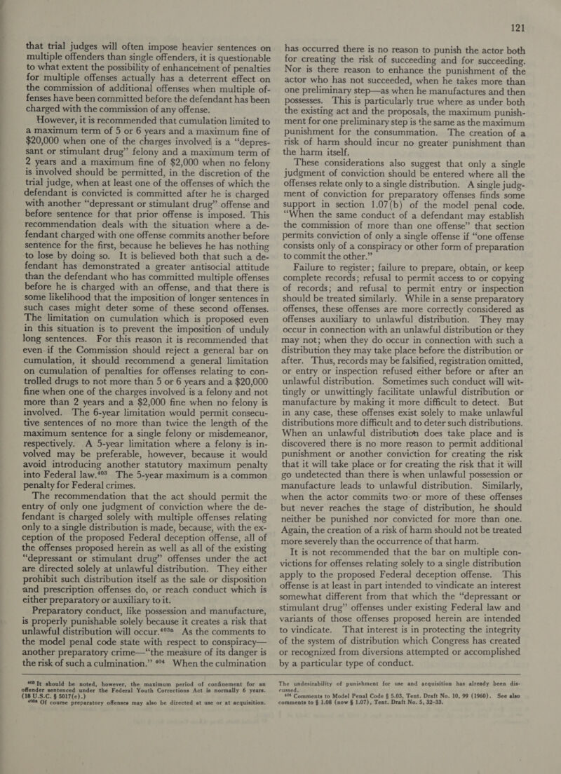 that trial judges will often impose heavier sentences on multiple offenders than single offenders, it is questionable to what extent the possibility of enhancement of penalties for multiple offenses actually has a deterrent effect on the commission of additional offenses when multiple of- fenses have been committed before the defendant has been charged with the commission of any offense. However, it is recommended that cumulation limited to a maximum term of 5 or 6 years and a maximum fine of $20,000 when one of the charges involved is a “depres- sant or stimulant drug” felony and a maximum term of 2 years and a maximum fine of $2,000 when no felony is involved should be permitted, in the discretion of the trial judge, when at least one of the offenses of which the defendant is convicted is committed after he is charged with another “depressant or stimulant drug” offense and before sentence for that prior offense is imposed. This recommendation deals with the situation where a de- fendant charged with one offense commits another before sentence for the first, because he believes he has nothing to lose by doing so. It is believed both that such a de- fendant has demonstrated a greater antisocial attitude than the defendant who has committed multiple offenses before he is charged with an offense, and that there is some likelihood that the imposition of longer sentences in such cases might deter some of these second offenses. The limitation on cumulation which is proposed even in this situation is to prevent the imposition of unduly long sentences. For this reason it is recommended that even: if the Commission should reject a general bar on cumulation, it should recommend a general limitation on cumulation of penalties for offenses relating to con- trolled drugs to not more than 5 or 6 years and a $20,000 fine when one of the charges involved is a felony and not more than 2 years and a $2,000 fine when no felony is involved. The 6-year limitation would permit consecu- tive sentences of no more than twice the length of the maximum sentence for a single felony or misdemeanor, respectively. A 5-year limitation where a felony is in- volved may be preferable, however, because it would avoid introducing another statutory maximum penalty into Federal law.*°? The 5-year maximum is a common penalty for Federal crimes. The recommendation that the act should permit the entry of only one judgment of conviction where the de- fendant is charged solely with multiple offenses relating only to a single distribution is made, because, with the ex- ception of the proposed Federal deception offense, all of the offenses proposed herein as well as all of the existing “depressant or stimulant drug” offenses under the act are directed solely at unlawful distribution. They either prohibit such distribution itself as the sale or disposition and prescription offenses do, or reach conduct which is either preparatory or auxiliary to it. Preparatory conduct, like possession and manufacture, is properly punishable solely because it creates a risk that unlawful distribution will occur.*°** As the comments to the model penal code state with respect to conspiracy— another preparatory crime—“‘the measure of its danger is the risk of such a culmination.” #°* When the culmination 403 It should be noted, however, the maximum period of confinement for an offender sentenced under the Federal Youth Corrections Act is normally 6 years. (18 U.S.C. § 5017(c).) 121 has occurred there is no reason to punish the actor both for creating the risk of succeeding and for succeeding. Nor is there reason to enhance the punishment of the actor who has not succeeded, when he takes more than one preliminary step—as when he manufactures and then possesses. ‘This is particularly true where as under both the existing act and the proposals, the maximum punish- ment for one preliminary step is the same as the maximum punishment for the consummation. The creation of a risk of harm should incur no greater punishment than the harm itself. These considerations also suggest that only a single judgment of conviction should be entered where all the offenses relate only to a single distribution. A single judg- ment of conviction for preparatory offenses finds some support in section 1.07(b) of the model penal code. “When the same conduct of a defendant may establish the commission of more than one offense” that section permits conviction of only a single offense if “one offense consists only of a conspiracy or other form of preparation to commit the other.” Failure to register; failure to prepare, obtain, or keep complete records; refusal to permit access to or copying of records; and refusal to permit entry or inspection should be treated similarly. While in a sense preparatory offenses, these offenses are more correctly considered as offenses auxiliary to unlawful distribution. They may occur in connection with an unlawful distribution or they may not; when they do occur in connection with such a distribution they may take place before the distribution or after. Thus, records may be falsified, registration omitted, or entry or inspection refused either before or after an unlawful distribution. Sometimes such conduct will wit- tingly or unwittingly facilitate unlawful distribution or manufacture by making it more difficult to detect. But in any case, these offenses exist solely to make unlawful distributions more difficult and to deter such distributions. When an unlawful distribution does take place and is discovered there is no more reason to permit additional punishment or another conviction for creating the risk that it will take place or for creating the risk that it will go undetected than there is when unlawful possession or manufacture leads to unlawful distribution. Similarly, when the actor commits two:or more of these offenses but never reaches the stage of distribution, he should neither be punished nor convicted for more than one. Again, the creation of a risk of harm should not be treated more severely than the occurrence of that harm. It is not recommended that the bar on multiple con- victions for offenses relating solely to a single distribution apply to the proposed Federal deception offense. This offense is at least in part intended to vindicate an interest somewhat different from that which the “depressant or stimulant drug” offenses under existing Federal law and variants of those offenses proposed herein are intended to vindicate. That interest is in protecting the integrity of the system of distribution which Congress has created or recognized from diversions attempted or accomplished by a particular type of conduct. The undesirability of punishment for use and acquisition has already been dis- cussed, 404 Comnmients to Model Penal Code § 5.03, Tent. Draft No. 10, 99 (1960). See also