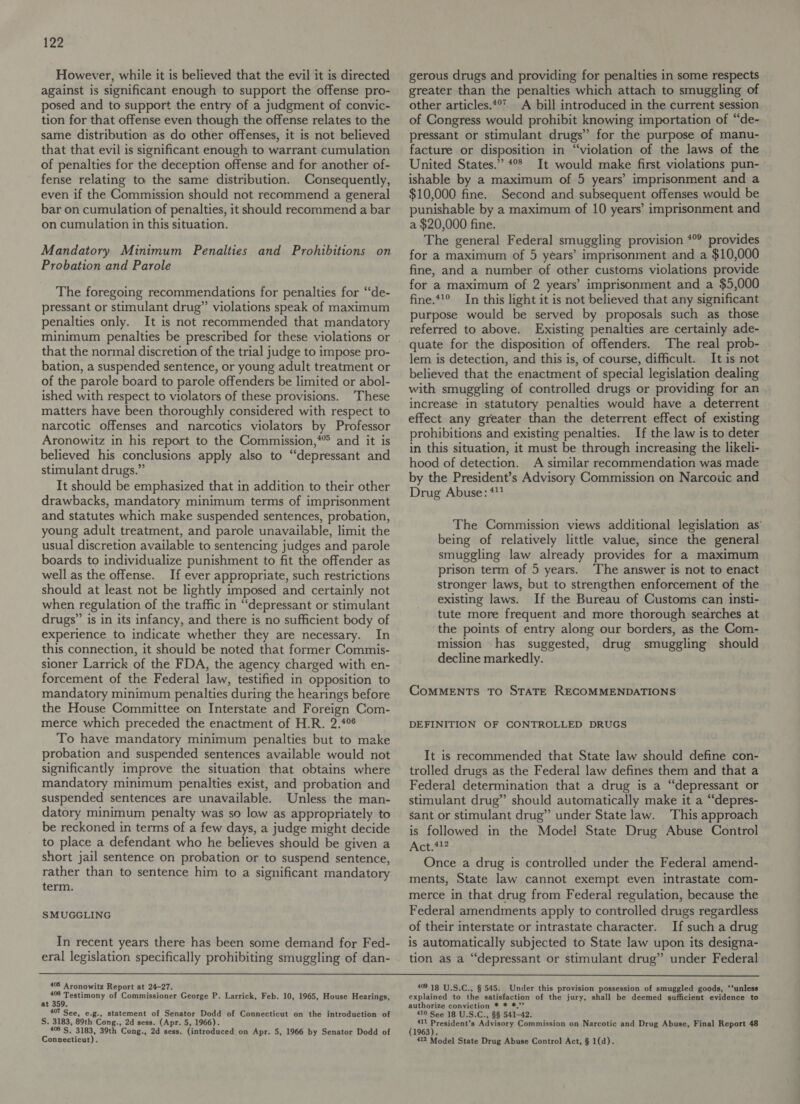 However, while it is believed that the evil it is directed against is significant enough to support the offense pro- posed and to support the entry of a judgment of convic- tion for that offense even though the offense relates to the same distribution as do other offenses, it is not believed that that evil is significant enough to warrant cumulation of penalties for the deception offense and for another of- fense relating to the same distribution. Consequently, even if the Commission should not recommend a general bar on cumulation of penalties, it should recommend a bar on cumulation in this situation. Mandatory Minimum Penalties and Prohibitions on Probation and Parole The foregoing recommendations for penalties for “de- pressant or stimulant drug” violations speak of maximum penalties only. It is not recommended that mandatory that the normal discretion of the trial judge to impose pro- bation, a suspended sentence, or young adult treatment or of the parole board to parole offenders be limited or abol- ished with respect to violators of these provisions. These matters have been thoroughly considered with respect to narcotic offenses and narcotics violators by Professor Aronowitz in his report to the Commission,*” and it is believed his conclusions apply also to “depressant and stimulant drugs.” It should be emphasized that in addition to their other drawbacks, mandatory minimum terms of imprisonment and statutes which make suspended sentences, probation, young adult treatment, and parole unavailable, limit the usual discretion available to sentencing judges and parole boards to individualize punishment to fit the offender as well as the offense. If ever appropriate, such restrictions should at least not be lightly imposed and certainly not when regulation of the traffic in “depressant or stimulant drugs’’ is in its infancy, and there is no sufficient body of experience to indicate whether they are necessary. In this connection, it should be noted that former Commis- sioner Larrick of the FDA, the agency charged with en- forcement of the Federal law, testified in opposition to mandatory minimum penalties during the hearings before the House Committee on Interstate and Foreign Com- merce which preceded the enactment of H.R. 2.4% To have mandatory minimum penalties but to make probation and suspended sentences available would not significantly improve the situation that obtains where mandatory minimum penalties exist, and probation and suspended sentences are unavailable. Unless the man- datory minimum penalty was so low as appropriately to be reckoned in terms of a few days, a judge might decide to place a defendant who he believes should be given a short jail sentence on probation or to suspend sentence, rather than to sentence him to a significant mandatory term. SMUGGLING In recent years there has been some demand for Fed- eral legislation specifically prohibiting smuggling of dan- gerous drugs and providing for penalties in some respects greater than the penalties which attach to smuggling of other articles.*°’ A bill introduced in the current session of Congress would prohibit knowing importation of “de- pressant or stimulant drugs” for the purpose of manu- facture or disposition in “violation of the laws of the United States.” °° It would make first violations pun- ishable by a maximum of 5 years’ imprisonment and a $10,000 fine. Second and subsequent offenses would be punishable by a maximum of 10 years’ imprisonment and a $20,000 fine. The general Federal smuggling provision *° provides for a maximum of 5 years’ imprisonment and a $10,000 fine, and a number of other customs violations provide for a maximum of 2 years’ imprisonment and a $5,000 fine.**° In this light it is not believed that any significant purpose would be served by proposals such as those referred to above. Existing penalties are certainly ade- quate for the disposition of offenders. The real prob- lem is detection, and this is, of course, difficult. It is not believed that the enactment of special legislation dealing with smuggling of controlled drugs or providing for an increase in statutory penalties would have a deterrent effect any greater than the deterrent effect of existing prohibitions and existing penalties. If the law is to deter in this situation, it must be through increasing the likeli- hood of detection. A similar recommendation was made by the President’s Advisory Commission on Narcotic and Drug Abuse: **? The Commission views additional legislation as’ being of relatively little value, since the general smuggling law already provides for a maximum prison term of 5 years. The answer is not to enact stronger laws, but to strengthen enforcement of the existing laws. If the Bureau of Customs can insti- tute more frequent and more thorough searches at the points of entry along our borders, as the Com- mission has suggested, drug smuggling should decline markedly. CoMMENTS TO STATE RECOMMENDATIONS DEFINITION OF CONTROLLED DRUGS It is recommended that State law should define con- trolled drugs as the Federal law defines them and that a Federal determination that a drug is a “depressant or stimulant drug” should automatically make it a “depres- sant or stimulant drug” under State law. This approach is followed in the Model State Drug Abuse Control Act.4?? Once a drug is controlled under the Federal amend- ments, State law cannot exempt even intrastate com- merce in that drug from Federal regulation, because the Federal amendments apply to controlled drugs regardless of their interstate or intrastate character. If such a drug is automatically subjected to State law upon its designa- tion as a “depressant or stimulant drug” under Federal 405 Aronowitz Report at 24-27. pl aye of Commissioner George P. Larrick, Feb. 10, 1965, House Hearings, at le 407 See, e.g., statement of Senator Dodd of Connecticut on the introduction of S. 3183, 89th Cong., 2d sess. (Apr. 5, 1966). 46'S. 3183, 39th Cong., 2d sess. (introduced on Apr. 5, 1966 by Senator Dodd of Connecticut). 409 18 U.S.C., § 545. Under this provision possession of smuggled goods, ‘‘unless explained to the satisfaction of the jury, shall be deemed sufficient evidence to authorize conviction * * *,’’ 410 See 18 U.S.C., §§ 541-42. ( 411 ae Advisory Commission on Narcotic and Drug Abuse, Final Report 48 1963). 412 Model State Drug Abuse Control Act, § 1(d).