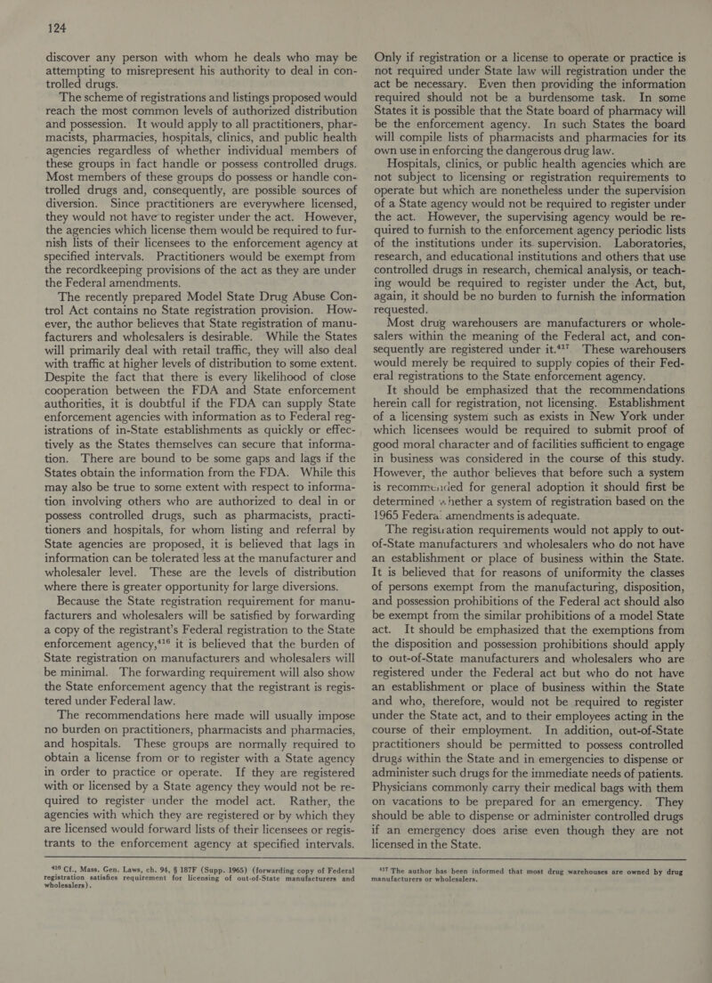 discover any person with whom he deals who may be attempting to misrepresent his authority to deal in con- trolled drugs. | The scheme of registrations and listings proposed would reach the most common levels of authorized distribution and possession. It would apply to all practitioners, phar- macists, pharmacies, hospitals, clinics, and public health agencies regardless of whether individual members of these groups in fact handle or possess controlled drugs. Most members of these groups do possess or handle con- trolled drugs and, consequently, are possible sources of diversion. Since practitioners are everywhere licensed, they would not have to register under the act. However, the agencies which license them would be required to fur- nish lists of their licensees to the enforcement agency at specified intervals. Practitioners would be exempt from the recordkeeping provisions of the act as they are under the Federal amendments. The recently prepared Model State Drug Abuse Con- trol Act contains no State registration provision. How- ever, the author believes that State registration of manu- facturers and wholesalers is desirable. While the States will primarily deal with retail traffic, they will also deal with traffic at higher levels of distribution to some extent. Despite the fact that there is every likelihood of close cooperation between the FDA and State enforcement authorities, it is doubtful if the FDA can supply State enforcement agencies with information as to Federal reg- istrations of in-State establishments as quickly or effec- tively as the States themselves can secure that informa- tion. There are bound to be some gaps and lags if the States obtain the information from the FDA. While this may also be true to some extent with respect to informa- tion involving others who are authorized to deal in or possess controlled drugs, such as pharmacists, practi- tioners and hospitals, for whom listing and referral by State agencies are proposed, it is believed that lags in information can be tolerated less at the manufacturer and wholesaler level. ‘These are the levels of distribution where there is greater opportunity for large diversions. Because the State registration requirement for manu- facturers and wholesalers will be satisfied by forwarding a copy of the registrant’s Federal registration to the State enforcement agency,*'® it is believed that the burden of State registration on manufacturers and wholesalers will be minimal. The forwarding requirement will also show the State enforcement agency that the registrant is regis- tered under Federal law. The recommendations here made will usually impose no burden on practitioners, pharmacists and pharmacies, and hospitals. These groups are normally required to obtain a license from or to register with a State agency in order to practice or operate. If they are registered with or licensed by a State agency they would not be re- quired to register under the model act. Rather, the agencies with which they are registered or by which they are licensed would forward lists of their licensees or regis- trants to the enforcement agency at specified intervals. Only if registration or a license to operate or practice is not required under State law will registration under the act be necessary. Even then providing the information required should not be a burdensome task. In some States it is possible that the State board of pharmacy will be the enforcement agency. In such States the board will compile lists of pharmacists and pharmacies for its own use in enforcing the dangerous drug law. Hospitals, clinics, or public health agencies which are not subject to licensing or registration requirements to operate but which are nonetheless under the supervision of a State agency would not be required to register under the act. However, the supervising agency would be re- quired to furnish to the enforcement agency periodic lists of the institutions under its supervision. Laboratories, research, and educational institutions and others that use controlled drugs in research, chemical analysis, or teach- ing would be required to register under the Act, but, again, it should be no burden to furnish the information requested. Most drug warehousers are manufacturers or whole- salers within the meaning of the Federal act, and con- sequently are registered under it.*1’. These warehousers would merely be required to supply copies of their Fed- eral registrations to the State enforcement agency. It should be emphasized that the recommendations herein call for registration, not licensing. Establishment of a licensing system such as exists in New York under which licensees would be required to submit proof of good moral character and of facilities sufficient to engage in business was considered in the course of this study. However, the author believes: that before such a system is recommensied for general adoption it should first be determined «hether a system of registration based on the 1965 Federa: amendments is adequate. The regisiration requirements would not apply to out- of-State manufacturers and wholesalers who do not have an establishment or place of business within the State. It is believed that for reasons of uniformity the classes of persons exempt from the manufacturing, disposition, and possession prohibitions of the Federal act should also be exempt from the similar prohibitions of a model State act. It should be emphasized that the exemptions from the disposition and possession prohibitions should apply to out-of-State manufacturers and wholesalers who are registered under the Federal act but who do not have an establishment or place of business within the State and who, therefore, would not be required to register under the State act, and to their employees acting in the course of their employment. In addition, out-of-State practitioners should be permitted to possess controlled drugs within the State and in emergencies to dispense or administer such drugs for the immediate needs of patients. Physicians commonly carry their medical bags with them on vacations to be prepared for an emergency. They should be able to dispense or administer controlled drugs if an emergency does arise even though they are not licensed in the State.  410 Cf., Mass. Gen. Laws, ch. 94, § 187F (Supp. 1965) (forwarding copy of Federal registration satisfies requirement for licensing of out-of-State manufacturers and wholesalers). 17 The author has been informed that most drug warehouses are owned by drug manufacturers or wholesalers.