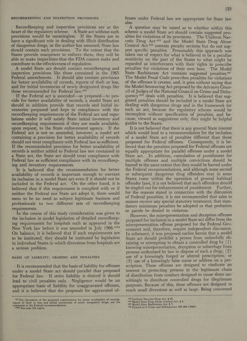 RECORDKEEPING AND INSPECTION PROVISIONS Recordkeeping and inspection provisions are at the heart of the regulatory scheme. A State act without such provisions would be meaningless. If the States are to have a significant role in dealing with illicit distribution of dangerous drugs, as the author has assumed, State law should contain such provisions. To the extent that the States provide manpower to enforce them, they will be able to make inspections that the FDA cannot make and contribute to the effectiveness of regulation, A model State act should contain recordkeeping and inspection provisions like those contained in the 1965 Federal amendments. It should also contain provisions for better availability of records, reports of theft or loss, and for initial inventories of newly designated drugs like those recommended for Federal law.**® If the Federal act is amended—as proposed—to pro- vide for better availability of records, a model State act should in addition provide that records and initial in- ventories prepared and kept in compliance with the recordkeeping requirements of the Federal act and regu- lations under it will satisfy State initial inventory and recordkeeping requirements if they are made available, upon request, to the State enforcement agency. If the Federal act is not so amended, however, a model act containing a provision for better availability of records should not treat compliance with Federal law as sufficient. If the recommended provision for better availability of records is neither added to Federal law nor contained in a State act, the State act should treat compliance with Federal law as sufficient compliance with its recordkeep- ing and inventory requirements. It is believed that the recommendation for better availability of records is important enough to warrant its inclusion in a model State act even if it should not be included in the Federal act. On the other hand, it is believed that if this requirement is complied with or if neither the Federal nor State act adopt it, there would seem to be no need to subject legitimate business and professionals to two different sets of recordkeeping requirements. In the course of this study consideration was given to the inclusion in model legislation of detailed recordkeep- ing requirements for hospitals such as appeared in the New York law before it was amended in July 1966.**°* On balance, it is believed that if such requirements are to be instituted, they should be instituted by legislation in individual States in which diversions from hospitals are a serious problem. BASIS OF LIABILITY, GRADING AND PENALTIES It is recommended that the basis of liability for offenses under a model State act should parallel that proposed for Federal law. If strict liability is desired it should lead to civil penalties only. Negligence would be an appropriate basis of liability for unaggravated offenses, and it is believed that the proposals for aggravated of- 125 ae under Federal law are appropriate for State law so. A question may be raised as to whether within this scheme a model State act should contain suggested pen- alties for violations of its provisions. The Uniform Nar- cotic Drug Act *!® and the Model State Drug Abuse Control Act **° contain penalty sections but do not sug- gest specific penalties. Presumably this approach was taken out of respect for what is believed to be a peculiar sensitivity on the part of the States to what might be penalties for violations of their own laws. The Model State Barbiturate Act contains suggested penalties.‘ The Model Penal Code prescribes penalties for violations of the offenses it creates, and, it goes without saying that the Model Sentencing Act proposed by the Advisory Coun- cil of Judges of the National Council on Crime and Delin- quency *** deals with penalties. It is believed that sug- gested penalties should be included in a model State act dealing with dangerous drugs and in the framework for such an act, because the regulatory scheme would be incomplete without specification of penalties, and be- cause, viewed as suggestions only, they might be helpful guides to the States. It is not believed that there is any general State interest which would lead to a recommendation for the inclusion of a model State act of penalties different than those proposed for Federal offenses. Consequently, it is be- lieved that the penalties proposed for Federal offenses are equally appropriate for parallel offenses under a model State act. In addition, cumulation of punishment for multiple offenses and multiple convictions should be barred to the same extent that they would be barred under the Federal recommendations, and although some second or subsequent dangerous drug offenders may in some States come within the operation of general habitual offender laws, it is not believed that such offenders should be singled out for enhancement of punishment. Further, for the reasons stated in connection with the’ discussion of Federal penalties, it is not recommended that sales to minors receive any special statutory treatment, that man- datory minimum penalties be adopted or that probation or parole be denied to violators. However, the misrepresentation and deception offenses proposed for inclusion in a model State act differ from the misrepresentation offense proposed for the Federal Gov- ernment and, therefore, require independent discussion. In substance, it was proposed earlier herein that a model State act should prohibit a person from unlawfully ob- taining or attempting to obtain a controlled drug by (1) knowing misrepresentation, deception or subterfuge from persons authorized by law to dispose of such a drug; (2) use of a knowingly forged or altered prescription; or (3) use of a knowingly false name or address on a pre- scription. These offenses are designed to vindicate an interest in protecting persons in the legitimate chain of distribution from conduct designed to cause them un- wittingly to distribute controlled drugs for illegitimate purposes. Because of this, these offenses are designed to reach small diversions as well as large. Being concerned 418 For discussion of the proposed requirements for better availability of records, report of theft or loss and initial inventories of newly designated drugs, see the comments to the Federal recommendations. 4188 See note 111 supra. 419 Uniform Narcotic Drug Act, § 20. 420 Model State Drug Abuse Control Act, § 5. 421 Model State Barbiturate Act, § 7.