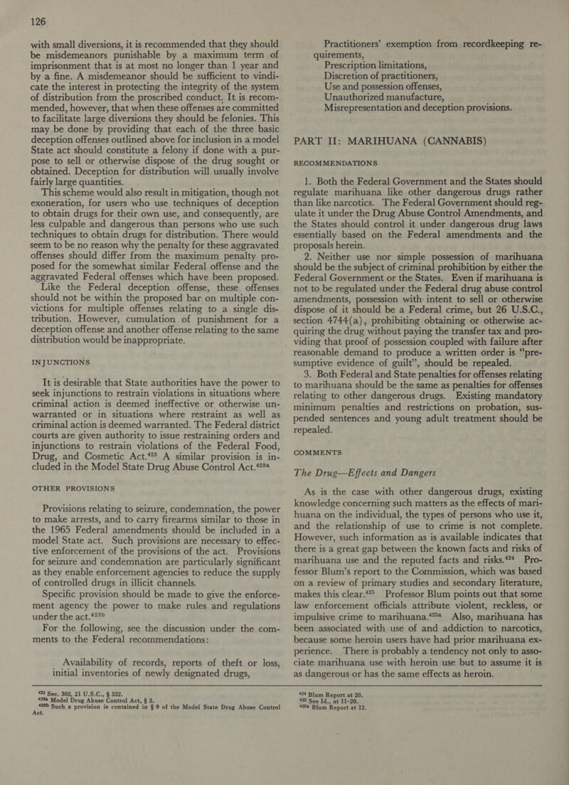 with small diversions, it is recommended that they should be misdemeanors punishable by a maximum term of imprisonment that is at most no longer than 1 year and cate the interest in protecting the integrity of the system of distribution from the proscribed conduct. It is recom- mended, however, that when these offenses are committed to facilitate large diversions they should be felonies. This may be done by providing that each of the three basic deception offenses outlined above for inclusion in a model State act should constitute a felony if done with a pur- pose to sell or otherwise dispose of the drug sought or obtained. Deception for distribution will usually involve fairly large quantities. This scheme would also result in mitigation, though not exoneration, for users who use techniques of deception to obtain drugs for their own use, and consequently, are less culpable and dangerous than persons who use such techniques to obtain drugs for distribution. There would seem to be no reason why the penalty for these aggravated offenses should differ from the maximum penalty pro- posed for the somewhat similar Federal offense and the aggravated Federal offenses which have been proposed. Like the Federal deception offense, these offenses should not be within the proposed bar on multiple con- victions for multiple offenses relating to a single dis- tribution. However, cumulation of punishment for a deception offense and another offense relating to the same distribution would be inappropriate. IN JUNCTIONS It is desirable that State authorities have the power to seek injunctions to restrain violations in situations where criminal action is deemed ineffective or otherwise un- warranted or in situations where restraint as well as criminal action is deemed warranted. The Federal district courts are given authority to issue restraining orders and injunctions to restrain violations of the Federal Food, Drug, and Cosmetic Act.*? A similar provision is in- cluded in the Model State Drug Abuse Control Act.*22# OTHER PROVISIONS Provisions relating to seizure, condemnation, the power to make arrests, and to carry firearms similar to those in the 1965 Federal amendments should be included in a model State act. Such provisions are necessary to effec- tive enforcement of the provisions of the act. Provisions for seizure and condemnation are particularly significant as they enable enforcement agencies to reduce the supply of controlled drugs in illicit channels. Specific provision should be made to give the enforce- ment agency the power to make rules and regulations under the act.*?3” For the following, see the discussion under the com- ments to the Federal recommendations: Availability of records, reports of theft or loss, initial inventories of newly designated drugs, 423 Sec. 302, 21 U.S.C., § 332. 423a Model Drug Abuse Control Act, § 3 een Such a provision is contained in § 9 of the Model State Drug Abuse Control ct Practitioners’ exemption from recordkeeping re- quirements, Prescription limitations, Discretion of practitioners, Use and possession offenses, Unauthorized manufacture, Misrepresentation and deception provisions. PART II: MARIHUANA (CANNABIS) RECOMMENDATIONS 1. Both the Federal Government and the States should regulate marihuana like other dangerous drugs rather than like narcotics. The Federal Government should reg- ulate it under the Drug Abuse Control Amendments, and the States should control it under dangerous drug laws essentially based on the Federal amendments and the proposals herein. 2. Neither use nor simple possession of marihuana should be the subject of criminal prohibition by either the Federal Government or the States. Even if marihuana is not to be regulated under the Federal drug abuse control amendments, possession with: intent to sell or otherwise dispose of it should be a Federal crime, but 26 U.S.C., section 4744(a), prohibiting obtaining or otherwise ac- quiring the drug without paying the transfer tax and pro- viding that proof of possession coupled with failure after reasonable demand to produce a written order is “pre- sumptive evidence of guilt”, should be repealed. 3. Both Federal and State penalties for offenses relating to marihuana should be the same as penalties for offenses relating to other dangerous drugs. Existing mandatory minimum penalties and restrictions on probation, sus- pended sentences and young adult treatment should be repealed. COMMENTS The Drug—Effects and Dangers As is the case with other dangerous drugs, existing knowledge concerning such matters as the effects of mari- huana on the individual, the types of persons who use it, and the relationship of use to crime is not complete. However, such information as is available indicates that there is a great gap between the known facts and risks of marihuana use and the reputed facts and risks.*** Pro- fessor Blum’s report to the Commission, which was based on a review of primary studies and secondary literature, makes this clear.4” Professor Blum points out that some law enforcement officials attribute violent, reckless, or impulsive crime to marihuana.*** Also, marihuana has been associated with use of and addiction to narcotics, because some heroin users have had prior marihuana ex- perience. There is probably a tendency not only to asso- ciate marihuana use with heroin use but to assume it is as dangerous or has the same effects as heroin. 424 Blum Report at 20. 425 See Id., at 11-20. 425a Blum Report at 12.
