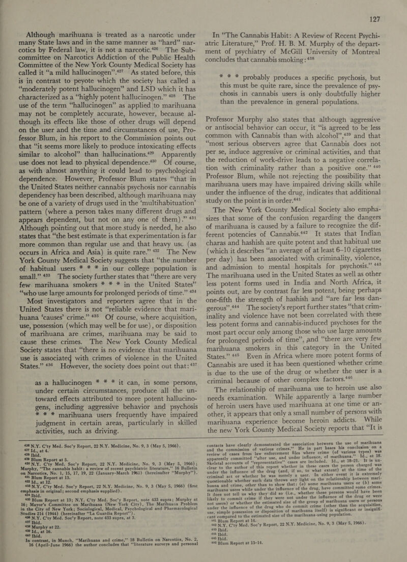 Although marihuana is treated as a narcotic under many State laws and in the same manner as “hard” nar- cotics by Federal law, it is not a narcotic. The Sub- committee on Narcotics Addiction of the Public Health Committee of the New York County Medical Society has called it “a mild hallucinogen”.*”” As stated before, this is in contrast to peyote which the society has called a “moderately potent hallucinogen” and LSD which it has characterized as a “highly potent hallucinogen.” #* The use of the term “hallucinogen” as applied \to marihuana may not be completely accurate, however, because al- though its effects like those of other drugs will depend on the user and the time and circumstances of use, Pro- fessor Blum, in his report to the Commission points out that “it seems more likely to produce intoxicating effects similar to alcohol” than hallucinations.*” Apparently use does not lead to physical dependence.* Of course, as with almost anything it could lead to psychological dependence. However, Professor Blum states “that in the United States neither cannabis psychosis nor cannabis dependency has been described, although marihuana may be one of a variety of drugs used in the ‘multihabituation’ pattern (where a person takes many different drugs and appears dependent, but not on any one of them).” *** Although pointing out that more study is needed, he also states that “the best estimate is that experimentation is far more common than regular use and that heavy usc (as occurs in Africa and Asia) is quite rare.” * The New York County Medical Society suggests that “the number of habitual users * * * in our college population is small.” 4% The society further states that “there are very few marihuana smokers * * * in the United States” “who use large amounts for prolonged periods of time.” *** Most investigators and reporters agree that in the United States there is not “reliable evidence that mari- huana ‘causes’ crime.” #*° Of course, where acquisition, use, possession (which may well be for use) , or disposition of marihuana are crimes, marihuana may be said to cause these crimes. The New York County Medical Society states that “there is no evidence that marihuana use is associated with crimes of violence in the United States.” 42° However, the society does point out that: *%” as a hallucinogen * * * it can, in some persons, under certain circumstances, produce all the un- toward effects attributed to more potent hallucino- gens, including aggressive behavior and psychosis * * * marihuana users frequently have impaired judgment in certain areas, particularly in skilled activities, such as driving.  426 N.Y. C’ty Med. Soc’y Report, 22 N.Y. Medicine, No. 9, 3 (May 5, 1966). 427 Id., at 4. 428 Ibid. #29 Blum Report at 5. 430 N.Y. C’ty Med. Soc’y Report, 22 N.Y. Medicine, No. 9, 3 (May 5, 1966); Murphy, ‘‘The cannabis habit: a review of recent psychiatric literature,’’ 16 Bulletin on Narcotics, No. 1, 15, 17, 19, 22 (January-March 1968) (hereinafter ‘‘Murphy”’). 431 Blum Report at 13. 432 Td., at 12. 433 N.Y. C’ty Med. Soc’y Report, 22 N.Y. Medicine, No. 9, 3 (May 5, 1966) (first emphasis in original; second emphasis supplied). 434 Thid. 435 Blum Report at 13; N.Y. C’ty Med. Soc’y Report, note 433 supra; Murphy at 16; Mayor’s Committee on Marihuana (New York City), The Marihuasa Problem in the City of New York; Sociological, Medical, Psychological and Pharmacological Studies 214 (1944) (hereinafter ‘‘La Guardia Report’). 436 N.Y. C’ty Med. Soc’y Report, note 433 supra, at 3. hs a urphy at 22. 439 Id., at 16. 440 Tbid. In contrast, in Munch, ‘‘Marihuana and crime,”’ 18 Bulletin on Narcotics, No. 2, 16 (April-June 1966) the author concludes that “literature surveys and personal 127 In “The Cannabis Habit: A Review of Recent Psychi- atric Literature,” Prof. H. B. M. Murphy of the depart- ment of psychiatry of McGill University of Montreal concludes that cannabis smoking: 4°* % F &amp; probably produces a specific psychosis, but this must be quite rare, since the prevalence of psy- chosis in cannabis users is only doubtfully higher than the prevalence in general populations. Professor Murphy also states that although aggressive or antisocial behavior can occur, it “is agreed to be less common with Cannabis than with alcohol”,**® and that “most serious observers agree that Cannabis does not per se, induce aggressive or criminal activities, and that the reduction of work-drive leads to a negative correla- tion with criminality rather than a positive one.” **° Professor Blum, while not rejecting the possibility that marihuana users may have impaired driving skills while under the influence of the drug, indicates that additional study on the point is in order.*** The New York County Medical Society also empha- sizes that some of the confusion regarding the dangers of marihuana is caused by a failure to recognize the dif- ferent potencies of Cannabis.*#? It states that Indian charas and hashish are quite potent and that habitual use (which it describes “an average of at least 6-10 cigarettes per day) has been associated with criminality, violence, and admission to mental hospitals for psychosis.” ** The marihuana used in the United States as well as other less potent forms used in India and North Africa, it points out, are by contrast far less potent, being perhaps one-fifth the strength of hashish and “are far less dan- gerous”.‘** The society’s report further states “that crim- inality and violence have not been correlated with these less potent forms and cannabis-induced psychoses for the most part occur only among those who use large amounts for prolonged periods of time”, and “there are very few marihuana smokers in this category in the United States.” 445 Even in Africa where more potent forms of Cannabis are used it has been questioned whether crime is due to the use of the drug or whether the user is a criminal because of other complex factors.** The relationship of marihuana use to heroin use also needs examination. While apparently a large number of heroin users have used marihuana at one time or an- other, it appears that only a small number of persons with marihuana experience become heroin addicts. While the new York County Medical Society reports that “It is contacts have clearly demonstrated the association between the use of marihuana and the commission of various crimes.’’ He in part bases his conclusion on a review of cases from Jaw enforcement files where crime (of various types) was apparently committed “after use, and under influence, of marihuana.”’ Id., at 18. Skeletal accounts of ‘‘representative’’ cases are included. Id., at 18-21. It is un- clear to the author of this report whether in these cases the person charged was under the influence of the drug (and, if so, to what extent) at the time of the criminal act or whether he was merely a user. In either event it is extremely questionable whether such data throws any light on the relationship between mari- huana and crime, other than to show that: (a) some marihuana users or (b) some marihuana users while under the influence of the drug, have committed some crimes. It does not tell us why they'did so (i.e., whether these persons would have been likely to commit crime if they were not under the influence of the drug or were not users) or whether the estimated size of the group of marihuana users or persons under the influence of the drug who do commit crime (other than the acquisition, use, simple possession or disposition of marihuana itself) is significant or insignifi- cant compared to the estimated size of the marihuana-using population. 441 Blum Report at 14. 442 NLY. cry Med. Soc’y Report, 22 N.Y. Medicine, No. 9, 3 (May 5, 1966). 443 Thid. 444 Tbid. 445 Thid. 446 Blum Report at 13-14.