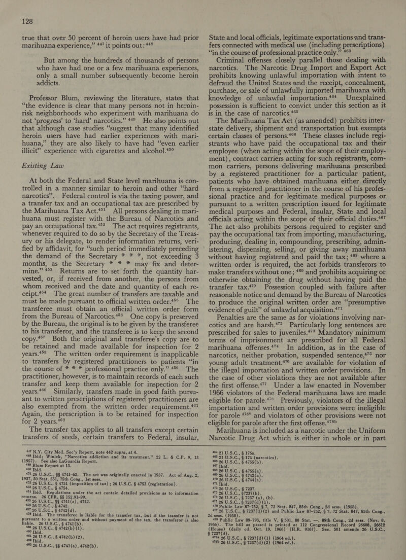 true that over 50 percent of heroin users have had prior marihuana experience,” *47 it points out: *#8 But among the hundreds of thousands of persons who have had one or a few marihuana experiences, only a small number subsequently become heroin addicts. Professor Blum, reviewing the literature, states that “the evidence is clear that many persons not in heroin- risk neighborhoods who experiment with marihuana do not ‘progress’ to ‘hard’ narcotics.” **° He also points out that although case studies “suggest that many identified heroin users have had earlier experiences with mari- huana,”. they are also likely to have had “even earlier illicit” experience with cigarettes and alcohol.**° Existing Law At both the Federal and State level marihuana is con- trolied in a manner similar to heroin and other “hard narcotics”. Federal control is via the taxing power, and a transfer tax and an occupational tax are prescribed by the Marihuana Tax Act.**? All persons dealing in mari- huana must register with the Bureau of Narcotics and pay an occupational tax.*°* The act requires registrants, whenever required to do so by the Secretary of the Treas- ury or his delegate, to render information returns, veri- fied by affidavit, for “such period immediately preceding the demand of the Secretary * * *, not exceeding 3 months, as the Secretary * * * may fix and deter- mine.” “°° Returns are to set forth the quantity har- vested, or, if received from another, the persons from whom received and the date and quantity of each re- ceipt.“°* The great number of transfers are taxable and must be made pursuant to official written order.**®> The transferee must obtain an official written order form from the Bureau of Narcotics.*°* One copy is preserved by the Bureau, the original is to be given by the transferee to his transferor, and the transferee is to keep the second copy.**” Both the original and transferee’s copy are to be retained and made available for inspection for 2 years.°° The written order requirement is inapplicable to transfers by ureerered practitioners to patients “in the course of * * * professional practice only.” “° The practitioner, however, is to maintain records of each such transfer and keep them available for inspection for 2 years.*°° Similarly, transfers made in good faith pursu- ant to written prescriptions of registered practitioners are also exempted from the written order requirement.‘* Again, the prescription is to be retained for inspection for 2 years.*%? The transfer tax applies to all transfers except certain transfers of seeds, certain transfers to Federal, insular, State and local officials, legitimate exportations and trans- fers connected with medical use (including prescriptions) “in the course of professional practice only.” *° Criminal offenses closely parallel those dealing with narcotics. The Narcotic Drug Import and Export Act prohibits knowing unlawful importation with intent to defraud the United States and the receipt, concealment, purchase, or sale of unlawfully imported marihuana with knowledge of unlawful importation.*** Unexplained possession is sufficient to convict under this section as it is in the case of narcotics.*® The Marihuana Tax Act (as amended) prohibits inter- state delivery, shipment and transportation but exempts certain classes of persons.*°* These classes include regi- strants who have paid the occupational tax and their employee (when acting within ‘the scope of their employ- ment), contract carriers acting for such registrants, com- mon carriers, persons delivering marihuana prescribed by a registered practitioner for a particular patient, patients who have obtained marihuana either directly from a registered practitioner in the course of his profes- sional practice and for legitimate medical purposes or pursuant to a written prescription issued for legitimate medical purposes and Federal, insular, State and local officials acting within the scope of their official duties.** The act-also prohibits persons required to register and pay the occupational tax from importing, manufacturing, producing, dealing in, compounding, prescribing, admin- istering, dispensing, selling, or giving away marihuana without having registered and paid the tax; *°* where a written order is required, the act forbids transferors to make transfers without one; *®° and prohibits acquiring or otherwise obtaining the drug without having paid the transfer tax.‘ Possession coupled with failure after reasonable notice and demand by the Bureau of Narcotics to produce the original written order are “presumptive evidence of guilt” of unlawful acquisition.*™ Penalties are the same as for violations involving nar- cotics and are harsh.*”? Particularly long sentences are prescribed for sales to juveniles.*7* Mandatory minimum terms of imprisonment are prescribed for all Federal marihuana offenses.47* In addition, as in the case of narcotics, neither probation, suspended sentence,*”® nor young adult treatment.*” are available for violation of the illegal importation and written order provisions. In the case of other violations they are not available after the first offense.*7 Under a law enacted in November 1966 violators of the Federal marihuana laws are made eligible for parole.*** Previously, violators of the illegal importation and written order provisions were ineligible for parole *** and violators of other provisions were not eligible for parole after the first offense.***> Marihuana is included as a narcotic under the Uniform Narcotic Drug Act which is either in whole or in part 447 N.Y. City Med. Soc’y Report, note 442 supra, at 4. 448 Ibid; Winick, ‘‘Narcotics addiction and its treatment,’ 22 L. & C.P. 9, 13 (1957). See/also TaGuardia Report. 449 Blum Report at 13. 450 Ibid. 451 26 U. S.C., §§ 4741-62. The act was originally enacted in 1937. Act of Aug. 2 1937, 50 Stat. 551, 75th Cong., 1st sess. 453 96 U.S. Gi; § 4751 (imposition of tax) ; 26 U.S.C. § 4753 (registration). 453 26 U.S.C., § 4754. 454 Thid. Regulations under the act contain detailed provisions as to information returns. 26 CFR, §§ 152.91-99. 405 26 UiS.C., 88 4741(a), 4742. 456 26 U.S.C., § 4742 457 96 U.S.C., § 4742(d). 458 Ibid. The transferee is liable for the transfer tax, but if the transfer is not pursuant to a written order and without payment of the tax, the transferor is also gg ise °C.,.$ 3b) (b). 4742 ba wo aor § (1). 26 U. S.C., § 4742(b) (2 ans: § (b) (2). 463 26 U.S.C., 8§ 4741(a), 4742(b). > 464 91 U.S.C., § 176a. 405 21 U.S.C., § 174 (narcotics). 466 26 U.S.C., § 4755(b). 407 Thid. 408 26 U.S.C., § 4755(a). 409 26 U.S.C., § 4742(a). 470 26 U.S.C., § 4744(a). ie 472 9 a enter 173.96 USC. b728 7(b). 474 26 U.S.C., § 7237 (a), (b). 475 26 U.S.C., § 7237(d) 5} 470 Public Law 87-752, § 7, 72 Stat. 847, 85th Cong., 2d sess. (1958). 177'96_U: Sun § 7237(d) (2) and Public ‘Law 87-752, § 7, 72 Stat. 847, 85th Cong., 2d sess. (1958). 478 Public Law 89-793, title V, § 501, 80 Stat. —, 89th Cong., 2d sess. (Nov. 8, 1966). The bill as passed is printed at 112 Congressional Record 26608, 26612 Meben rN (daily ed. Oct. 19, 1966) (H.R. 9167). Sec. 501 amends 26 U.S.C., 2. 4788 26 U.S.C., § 7237(d) (1) (1964 ed.). 478b 26 U.S.C., § 7237(d) (2) (1964 ed.).