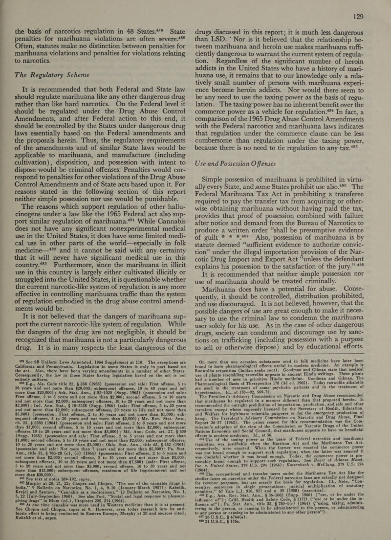 penalties for marihuana violations are often severe.*®° Often, statutes make no distinction between penalties for marihuana violations and penalties for violations relating to narcotics. The Regulatory Scheme It is recommended that both Federal and State law should regulate marihuana like any other dangerous drug rather than like hard narcotics. On the Federal level it should be regulated under the Drug Abuse Control Amendments, and after Federal action to this end, it should be controlled by the States under dangerous drug laws essentially based on the Federal amendments and the proposals herein. Thus, the regulatory requirements of the amendments and of similar State laws would be applicable to marihuana, and manufacture (including cultivation), disposition, and possession with intent to dispose would be criminal offenses. Penalties would cor- respond to penalties for other violations of the Drug Abuse Control Amendments and of State acts based upon it. For reasons stated in the following section of this report neither simple possession nor use would be punishable. The reasons which support regulation of other hallu- cinogens under a law like the 1965 Federal act also sup- port similar regulation of marihuana.**t While Cannabis does not have any significant nonexperimental medical use in the United States, it does have some limited medi- cal use in other parts of the world—especially in folk medicine—*** and it cannot be said with any certainty that it will never have significant medical use in this country.*** Furthermore, since the marihuana in illicit use in this country is largely either cultivated illicitly or smuggled into the United States, it is questionable whether the current narcotic-like system of regulation is any more effective in controlling marihuana traffic than the system of regulation embodied in the drug abuse control amend- ments would be. It is not believed that the dangers of marihuana sup- port the current narcotic-like system of regulation. While the dangers of the drug are not negligible, it should be recognized that marihuana is not a particularly dangerous drug. It is in many respects the least dangerous of the 129 than LSD. * Nor is it believed that the relationship be- tween marihuana and heroin use makes marihuana suffi- ciently dangerous to warrant the current system of regula- tion. Regardless of the significant number of heroin addicts in the United States who have a history of mari- huana use, it remains that to our knowledge only a rela- tively small number of persons with marihuana experi- ence become heroin addicts. Nor would there seem to be any need to use the taxing power as the basis of regu- lation. The taxing power has no inherent benefit over the commerce power as a vehicle for regulation.*** In fact, a comparison of the 1965 Drug Abuse Control Amendments with the Federal narcotics and marihuana laws indicates that regulation under the commerce clause can be less cumbersome than regulation under the taxing power, because there is no need to tie regulation to any tax.**® Use and Possession Offenses Simple possession of marihuana is prohibited in virtu- ally every State, and some States prohibit use also.**° The Federal Marihuana Tax Act in prohibiting a transferee required to pay the transfer tax from acquiring or other- wise obtaining marihuana without having paid the tax, provides that proof of possession combined with failure after notice and demand from the Bureau of Narcotics to produce a written order “shall be presumptive evidence of guilt * * *.487 Also, possession of marihuana is by statute deemed “sufficient evidence to authorize convic- tion” under the illegal importation provision of the Nar- cotic Drug Import and Export Act “unless the defendant explains his possession to the satisfaction of the jury.” 4*° It is recommended that neither simple possession nor use of marihuana should be treated criminally. Marihuana does have a potential for abuse. Conse- quently, it should be controlled, distribution prohibited, and use discouraged. It is not believed, however, that the possible dangers of use are great enough to make it neces- sary to use the criminal law to condemn the marihuana user solely for his use. As in the case of other dangerous drugs, society can condemn and discourage use by sanc- tions on trafficking (including possession with a purpose to sell or otherwise dispose) and by educational efforts. 479 See‘9B Uniform Laws Annotated, 1964 Supplement at 110. California and Pennsylvania. Legislation in some States is only in part based on the act. Also, there have been varying amendments in a number of other States. Consequently, the law in those States having legislation based on the act is not entirely uniform. 480 E.g., Ala. Code title 22, § 258 (1958) (possession and sale: First offense, 5 to 20 years and not more than $20,000; subsequent offenses, 10 to 40 years and not more than $20,000) ; Ark. Stat. Ann., § 82-1020 (Supp. 1965) (possession and sale: First offense, 2 to 5 years and not more than $2,000; second offense, 5 to 10 years and not more than $2,000; subsequent offenses, 10 to 20 years and not more than $2,000) ; Ind. Ann. Stat., § 10-3538 (Supp. 1966) (sale: First offense, 5 to, 20 years and not more than $2,000; subsequent offenses, 20 years to life and not more than $5,000) (possession: First offense, 2 to 10 years and not more than $1,000; sub- sequent offenses, 5 to 20 years and not more than $2,000); Me. Rev. Stat. Ann., ch. 22, § 2380 (1964) (possession and sale: First offense, 2 to 8 years and not more than $1,000; second offense, 5 to 15 years and not more than $2,000; subsequent offenses 10 to 20 years and not more than $5,000); Md. Ann. Code, art. 27, § 300 (Supp. 1965) (possession and sale: First offense, 2 to 5 years and not more than $1,000; second offense, 5 to 10 years and not more than $2,000; subsequent offenses, 10 to 20 years and not more than $3,000) ; Okla. Stat. Ann., title 63, § 452 (1961) (possession and sale: Not more than 7 years and not more than $5,000); Pa. Stat. Ann., title 35, § 780-20 (c), (d) (1964) (possession: First offense, 2 to 5 years and not more than $2,000; second offense, 5 to 10 years and not more than $5,000; subsequent offenses, 10 to 30 years and not more than $7,500) (sale: First offense, 5 to 20 years and not more than $5,000; second offense, 10 to 30 years and not more than $15,000; subsequent offenses, maximum of life imprisonment and not more than $30,000). 451 See text at notcs 189-192, supra. 482 Murphy at 20, 21, 22; Chopra and Chopra, ‘‘The use of the cannabis drugs in India,” 9 Bulletin on Narcotics, No. 1, 4, 9-10 (January-March 1957); Kabelik, Krejci and Santavy, ‘‘Cannabis as a medicament,’’ 12 Bulletin on Narcotics, No. 1, 5, 22 (July-September 1960). See also Fort, ‘‘Social and legal response to pleasure- giving drugs” in Blum (ed.), Utopiates 205, 214 (1964). At one time cannabis was more used in Western medicine than it is at present. See Chopra and Chopra, supra at 9. However, even today research into its anti- biotic effect is being conducted in Eastern Europe, Murphy at 20 and sources cited; Kabelik et al., supra. The exceptions are On more than one occasion substances used in folk medicine have later been found to have pharmacological effects useful in modern medicine. An example is Rauwolfia serpentina (Indian snake root). Goodman and Gilman state that medical use of plants resembling rauwolfia appears in ancient Hindu writings. These plants had a number of uses in primitive Hindu medicine. Goodman and Gilman, The Pharmacological Basis of Therapeutics 178 (3d ed. 1965). Today rauwolfia alkaloids are used in the treatment of some psychotic patients and in the treatment of hypertension. Id., at 178—82, 569-72. The President’s Advisory Commission on Narcotic and Drug Abuse recommended that marihuana be regulated in a manner different than that proposed herein. It recommended the outright prohibition of importation, production, and sale and other transfers except where expressly licensed by the Secretary of Health, Education, and Welfare for legitimate scientific purposes or for the emergency production of hemp. The President’s Advisory Commission on Narcotic and Drug Abuse, Final Report 36-37 (1963). The prime reason for this recommendation was the Com- mission’s adoption of the view of the Commission on Narcotic Drugs of the United Nations Economic and Social Council, that marihuana appears to have no beneficial effects in modern medicine. Id., at 36. ‘ : 484 Use of the taxing power as the basis of Federal narcotics and marihuana regulation was justifiable when the Harrison Act and the Marihuana Tax Act, respectively, were enacted. When the former was enacted the commerce power was not broad enough to support such regulation; when the latter was enacted it was doubtful whether it was broad enough. Today, the commerce power is pre- sumably broad enough to support such regulation. See Heart of Atlanta Motel, Inc. v. United States, 379 U.S. 294 (1964); Katzenbach v. McClung, 379 U.S. 294 1964). : 485 ce occupational and transfer taxes under the Marihuana Tax Act like the similar taxes on narcotics under the Federal narcotics laws are actually not designed for revenue purposes, but are merely the basis for regulation. Cf., Note, “Con- secutive sentences in single prosecutions: judicial multiplication of statutory penalties,” 67 Yale L.J. 916, 927 and n. 39 (1958) (narcotics). 480 E.g., Ariz. Rev. Stat. Ann., § 36-1062 (Supp. 1966) (‘‘use, or be under the influence of’); Calif. Health and Safety Code, § 11721 (‘fuse or be under the in- fluence of’); Pa. Stat. Ann., title 35, § 780-4(r) (1964) (‘‘using, taking, adminis- tering to the person, or causing to be administered to the person, or administering to any person or causing to be administered to any other person’’). 487 26 U.S.C., § 4744(a). 488 21 U.S.C., § 176a.