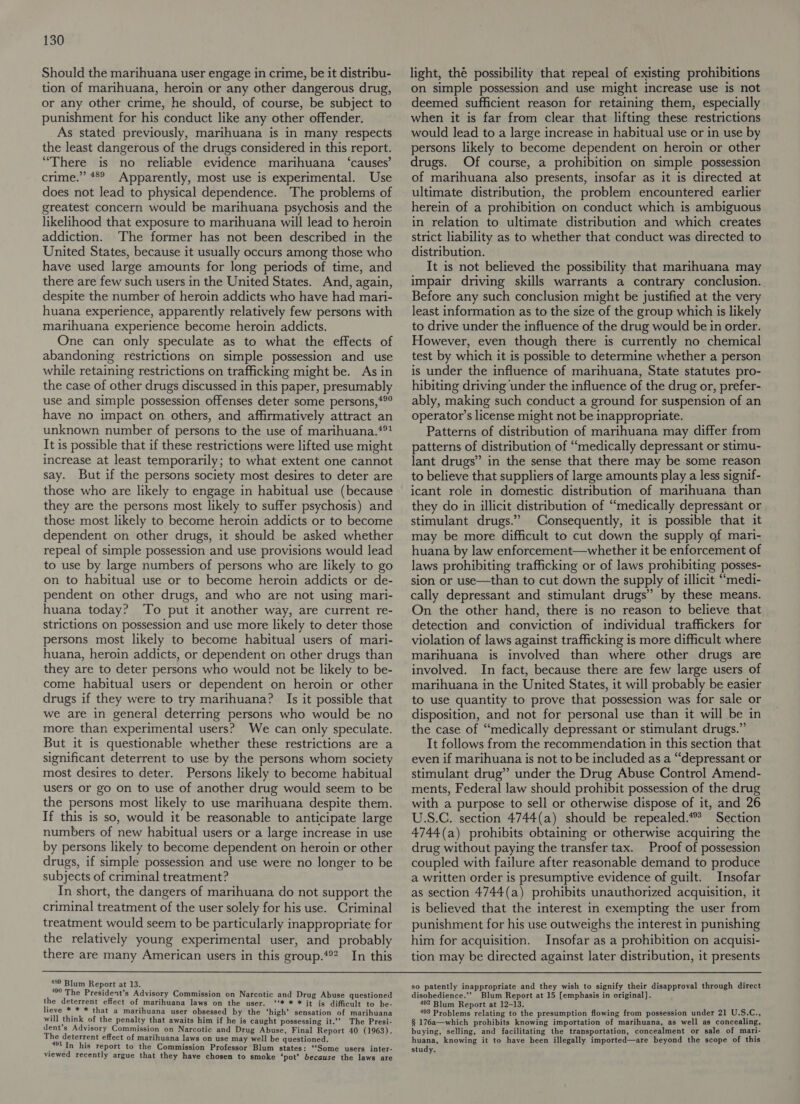 Should the marihuana user engage in crime, be it distribu- tion of marihuana, heroin or any other dangerous drug, or any other crime, he should, of course, be subject to punishment for his conduct like any other offender. As stated previously, marihuana is in many respects the least dangerous of the drugs considered in this report. “There is no reliable evidence marihuana ‘causes’ crime.” 48° Apparently, most use is experimental. Use does not lead to physical dependence. The problems of greatest concern would be marihuana psychosis and the likelihood that exposure to marihuana will lead to heroin addiction. ‘The former has not been described in the United States, because it usually occurs among those who have used large amounts for long periods of time, and there are few such users in the United States. And, again, despite the number of heroin addicts who have had mari- huana experience, apparently relatively few persons with marihuana experience become heroin addicts. One can only speculate as to what the effects of abandoning restrictions on simple possession and use while retaining restrictions on trafficking might be. As in the case of other drugs discussed in this paper, presumably use and simple possession offenses deter some persons,*®° have no impact on others, and affirmatively attract an unknown number of persons to the use of marihuana.**? It is possible that if these restrictions were lifted use might increase at least temporarily; to what extent one cannot say. But if the persons society most desires to deter are those who are likely to engage in habitual use (because they are the persons most likely to suffer psychosis) and those most likely to become heroin addicts or to become dependent on other drugs, it should be asked whether repeal of simple possession and use provisions would lead to use by large numbers of persons who are likely to go on to habitual use or to become heroin addicts or de- pendent on other drugs, and who are not using mari- huana today? To put it another way, are current re- strictions on possession and use more likely to deter those persons most likely to become habitual users of mari- huana, heroin addicts, or dependent on other drugs than they are to deter persons who would not be likely to be- come habitual users or dependent on heroin or other drugs if they were to try marihuana? Is it possible that we are in general deterring persons who would be no more than experimental users? We can only speculate. But it is questionable whether these restrictions are a significant deterrent to use by the persons whom society most desires to deter. Persons likely to become habitual users or go on to use of another drug would seem to be the persons most likely to use marihuana despite them. If this is so, would it be reasonable to anticipate large numbers of new habitual users or a large increase in use by persons likely to become dependent on heroin or other drugs, if simple possession and use were no longer to be subjects of criminal treatment? In short, the dangers of marihuana do not support the criminal treatment of the user solely for his use. Criminal treatment would seem to be particularly inappropriate for the relatively young experimental user, and probably there are many American users in this group.*®? In this light, thé possibility that repeal of existing prohibitions on simple possession and use might increase use is not deemed sufficient reason for retaining them, especially when it is far from clear that lifting these restrictions would lead to a large increase in habitual use or in use by persons likely to become dependent on heroin or other drugs. Of course, a prohibition on simple possession of marihuana also presents, insofar as it is directed at ultimate distribution, the problem encountered earlier herein of a prohibition on conduct which is ambiguous in relation to ultimate distribution and which creates strict liability as to whether that conduct was directed to distribution. It is not believed the possibility that marihuana may impair driving skills warrants a contrary conclusion. Before any such conclusion might be justified at the very least information as to the size of the group which is likely to drive under the influence of the drug would be in order. However, even though there is currently no chemical test by which it is possible to determine whether a person is under the influence of marihuana, State statutes pro- hibiting driving under the influence of the drug or, prefer- ably, making such conduct a ground for suspension of an operator’s license might not be inappropriate. Patterns of distribution of marihuana may differ from patterns of distribution of “medically depressant or stimu- lant drugs” in the sense that there may be some reason to believe that suppliers of large amounts play a less signif- icant role in domestic distribution of marihuana than they do in illicit distribution of “medically depressant or stimulant drugs.” Consequently, it is possible that it may be more difficult to cut down the supply of mari- huana by law enforcement—whether it be enforcement of laws prohibiting trafficking or of laws prohibiting posses- sion or use—than to cut down the supply of illicit “medi- cally depressant and stimulant drugs” by these means. On the other hand, there is no reason to believe that detection and conviction of individual traffickers for violation of laws against trafficking is more difficult where marihuana is involved than where other drugs are involved. In fact, because there are few large users of marihuana in the United States, it will probably be easier to use quantity to prove that possession was for sale or disposition, and not for personal use than it will be in the case of “medically depressant or stimulant drugs.” It follows from the recommendation in this section that even if marihuana is not to be included as a “depressant or stimulant drug” under the Drug Abuse Control Amend- ments, Federal law should prohibit possession of the drug with a purpose to sell or otherwise dispose of it, and 26 U.S.C. section 4744(a) should be repealed.*? Section 4744(a) prohibits obtaining or otherwise acquiring the drug without paying the transfer tax. Proof of possession coupled with failure after reasonable demand to produce a written order is presumptive evidence of guilt. Insofar as section 4744(a) prohibits unauthorized acquisition, it is believed that the interest in exempting the user from punishment for his use outweighs the interest in punishing him for acquisition. Insofar as a prohibition on acquisi- tion may be directed against later distribution, it presents  489 Blum Report at 13. 490 The President’s Advisory Commission on Narcotic and Drug Abuse questioned the deterrent effect of marihuana laws on the user. ‘‘* * * it is difficult to be- lieve * * * that a marihuana user obsessed by the ‘high’ sensation of marihuana will think of the penalty that awaits him if he is caught possessing it.” The Presi- dent’s Advisory Commission on Narcotic and Drug Abuse, Final Report 40 (1963). The deterrent effect of marihuana laws on use may well be questioned. (aes In his report to the Commission Professor Blum states: ‘Some users inter- viewed recently argue that they have chosen to smoke ‘pot’ because the laws are so patently inappropriate and they wish to signify their disapproval through direct disobedience.’’ Blum Report at 15 [emphasis in original]. 492 Blum Report at 12-13. 493 Problems relating to the presumption flowing from possession under 21 U.S.C., § 176a—which prohibits knowing importation of marihuana, as well as concealing, buying, selling, and facilitating the transportation, concealment or sale of mari- huana, knowing it to have been illegally imported—are beyond the scope of this study.