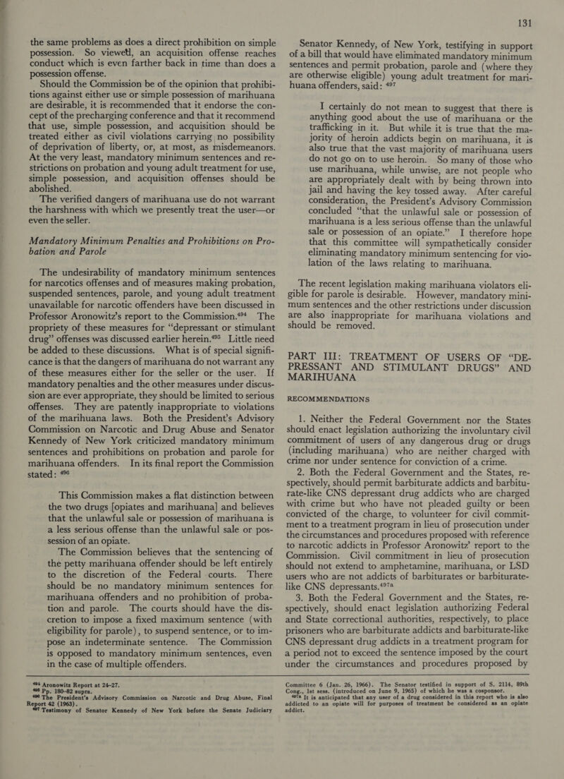 the same problems as does a direct prohibition on simple possession. So viewell, an acquisition offense reaches conduct which is even farther back in time than does a possession offense. Should the Commission be of the opinion that prohibi- tions against either use or simple possession of marihuana are desirable, it is recommended that it endorse the con- cept of the precharging conference and that it recommend that use, simple possession, and acquisition should be treated either as civil violations carrying no possibility of deprivation of liberty, or, at most, as misdemeanors. At the very least, mandatory minimum sentences and re- strictions on probation and young adult treatment for use, simple possession, and acquisition offenses should be abolished. The verified dangers of marihuana use do not warrant the harshness with which we presently treat the user—or even the seller. Mandatory Minimum Penalties and Prohibitions on Pro- bation and Parole The undesirability of mandatory minimum sentences for narcotics offenses and of measures making probation, suspended sentences, parole, and young adult treatment unavailable for narcotic offenders have been discussed in Professor Aronowitz’s report to the Commission.*** The propriety of these measures for “‘depressant or stimulant drug” offenses was discussed earlier herein.** Little need be added to these discussions. What is of special signifi- cance is that the dangers of marihuana do not warrant any of these measures either for the seller or the user. If mandatory penalties and the other measures under discus- sion are ever appropriate, they should be limited to serious offenses. They are patently inappropriate to violations of the marihuana laws. Both the President’s Advisory Commission on Narcotic and Drug Abuse and Senator Kennedy of New York criticized mandatory minimum sentences and prohibitions on probation and parole for marihuana offenders. In its final report the Commission stated: 4° This Commission makes a flat distinction between the two drugs [opiates and marihuana] and believes that the unlawful sale or possession of marihuana is a less serious offense than the unlawful sale or pos- session of an opiate. The Commission believes that the sentencing of the petty marihuana offender should be left entirely to the discretion of the Federal courts. There should be no mandatory minimum sentences for marihuana offenders and no prohibition of proba- tion and parole. The courts should have the dis- cretion to impose a fixed maximum sentence (with eligibility for parole), to suspend sentence, or to im- pose an indeterminate sentence. The Commission is opposed to mandatory minimum sentences, even in the case of multiple offenders. 131 Senator Kennedy, of New York, testifying in support of a bill that would have eliminated mandatory minimum sentences and permit probation, parole and (where they are otherwise eligible) young adult treatment for mari- huana offenders, said: 497 I certainly do not mean to suggest that there is anything good about the use of marihuana or the trafficking in it. But while it is true that the ma- jority of heroin addicts begin on marihuana, it is also true that the vast majority of marihuana users do not go on to use heroin. So many of those who use marihuana, while unwise, are not people who are appropriately dealt with by being thrown into jail and having the key tossed away. After careful consideration, the President’s Advisory Commission concluded “that the unlawful sale or possession of marihuana is a less serious offense than the unlawful sale or possession of an opiate.” I therefore hope that this committee will sympathetically consider eliminating mandatory minimum sentencing for vio- lation of the laws relating to marihuana. The recent legislation making marihuana violators eli- gible for parole is desirable. However, mandatory mini- mum sentences and the other restrictions under discussion are also inappropriate for marihuana violations and should be removed. PART III: TREATMENT OF USERS OF “DE- PRESSANT AND STIMULANT DRUGS” AND MARIHUANA RECOMMENDATIONS 1. Neither the Federal Government nor the States should enact legislation authorizing the involuntary civil commitment of users of any dangerous drug or drugs (including marihuana) who are neither charged with crime nor under sentence for conviction of a crime. 2. Both the Federal Government and the States, re- spectively, should permit barbiturate addicts and barbitu- rate-like CNS depressant drug addicts who are charged with crime but who have not pleaded guilty or been convicted of the charge, to volunteer for civil commit- ment to a treatment program in lieu of prosecution under the circumstances and procedures proposed with reference to narcotic addicts in Professor Aronowitz’ report to the Commission. Civil commitment in lieu of prosecution should not extend to amphetamine, marihuana, or LSD users who are not addicts of barbiturates or barbiturate- like CNS depressants.*°* 3. Both the Federal Government and the States, re- spectively, should enact legislation authorizing Federal and State correctional authorities, respectively, to place prisoners who are barbiturate addicts and barbiturate-like CNS depressant drug addicts in a treatment program for a period not to exceed the sentence imposed by the court under the circumstances and procedures proposed by  494 Aronowitz Report at 24-27. 495 Pp. 180-82 supra. 496 The President’s Advisory Commission on Narcotic and Drug Abuse, Final Report 42 (1963). Testimony of Senator Kennedy of New York before the Senate Judiciary Committee 6 (Jan. 26, 1966). The Senator testified in support of S. 2114, 89th Cong., Ist sess. (introduced on June 9, 1965) of which he was a cosponsor. 497a It is anticipated that any user of a drug considered in this report who is also addicted to an opiate will for purposes of treatment be considered as an opiate addict.