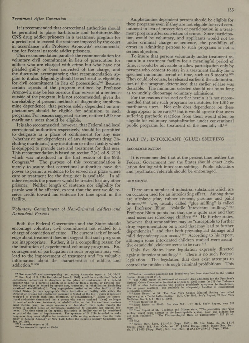 It is recommended that correctional authorities should be permitted to place barbiturate and barbiturate-like CNS drug addict prisoners in a treatment program for a period not to exceed the sentence imposed by the court in accordance with Professor Aronowitz’ recommenda- tion for Federal narcotic addict prisoners. This recommendation parallels the recommendation for addicts who are charged with crime but who have not pleaded guilty or been convicted of the charge, and the discussion accompanying that recommendation ap- plies to it also. Eligibility should be as broad as eligibility for civil commitment in lieu of prosecution.°°* Because certain aspects of the program outlined by Professor Aronowitz may be less onerous than service of a sentence outside of the program, it is not recommended, given the unreliability of present methods of diagnosing ampheta- mine dependence, that persons solely dependent on am- phetamines should be eligible for admission to such programs. For reasons suggested earlier, neither LSD nor marihuana users should be eligible. It is also recommended, however, that Federal and local correctional authorities respectively, should be permitted to designate as a place of confinement for any user (whether or not dependent) of any dangerous drug (in- cluding marihuana) any institution or other facility which is equipped to provide care and treatment for that user. This recommendation is based on section 7(a) of S. 2114 which was introduced in the first session of the 89th Congress.°°* The purpose of this recommendation is merely to assure that correctional authorities have the power to permit a sentence to be served in a place where care or treatment for the drug user is available. In all other respects the prisoner would be treated like any other prisoner. Neither length of sentence nor eligibility for parole would be affected, except that the user would re- ceive credit toward his sentence for time spent in the facility. Voluntary Commitment of Non-Criminal Addicts and Dependent Persons Both the Federal Government and the States should encourage voluntary civil commitment not related to a charge of conviction of crime. The current lack of knowl- edge about treatment does not suggest that such programs are inappropriate. Rather, it is a compelling reason for the institution of experimental voluntary programs. En- couragement of participation in such programs may well lead to the improvement of treatment and “to valuable information about the characteristics of addicts and addiction.” 5° 133 Amphetamine-dependent persons should be eligible for these programs even if they are not eligible for civil com- mitment in lieu of prosecution or participation in a treat- ment program after conviction of crime. Since participa- tion would be voluntary, and applicants would not be under criminal charge or sentence, the possibility of errors in admitting persons to such programs is not a serious objection. To insure that persons voluntarily under treatment re- main in a treatment facility for a meaningful period of time, it would be advisable to allow participation only by persons who consent to stay in a treatment facility for a specified minimum period of time, such as 6 months.*°® They could, of course, be released earlier if the administra- tors of the program determined that earlier release was desirable. The minimum selected should not be so long as to unduly discourage voluntary admissions. For the reasons discussed earlier herein it is not recom- mended that any such programs be instituted for LSD or marihuana users. Not only does dependence on these drugs appear to be rare,°1° but it would appear that users suffering psychotic reactions from them would often be eligible for voluntary hospitalization under conventional public programs for treatment of the mentally ill.5 PART IV: INTOXICANT (GLUE) SNIFFING RECOMMENDATION It is recommended that at the present time neither the Federal Government nor the States should enact legis- lation dealing with intoxicant sniffing. Public education and psychiatric referrals should be encouraged. COMMENTS There are a number of industrial substances which are on occasion used for an intoxicating effect. Among these are airplane glue, rubber cement, gasoline and paint thinner.*!2 Use, usually called “glue sniffing” is called by ‘Professor Blum “volatile intoxicant sniffing.” °° Professor Blum points out that use is quite rare and that most users are school-age children.*'* He further states, however, that some sniffers may be “susceptible to further drug experimentation on a road that may lead to further dependencies,” and that both physiological damage and mild dependency can occur.*'® According to his report, although some intoxicated children studied were assaul- tive or suicidal, violence seems to be rare.°*® Only five States have legislation expressly directed against intoxicant sniffing.*'? There is no such Federal legislation. The legislation that does exist attempts to control the problem through criminal prohibitions. This  506 See note 502 and accompanying text, supra; Aronowitz report at 16, 20-21. 507 Sec. 7(a) of S. 2114 (introduced June 9, 1965) would have authorized Federal correctional authorities to designate as the place of confinement of a Federal prisoner who ‘“‘is a narcotic addict, or is suffering from a mental or physical con- dition, and might be helped by proper care, treatment, or rehabilitation (including vocational rehabilitation)”, “‘any appropriate institution or other facility of the United States [or any appropriate State institution or facility with which the Director of Prisons had contracted pursuant to § 6(a) of the bill], which is specially equipped to provide such care, treatment, or rehabilitation.’”” When the correc- tional authorities determined that a person who was so confined “‘[was] no longer in need of such care, treatment, or rehabilitation, or that his continued confine- ment therein [was] no longer necessary or desirable’, they could transfer the person to another penal or correctional institution to complete his original sen- tence. The time spent in the special institution or facility was to be considered as part of the term of imprisonment. The sponsors of S. 2114 intended to make dangerous drug users eligible for treatment while serving sentence. See the testi- mony of Senator Kennedy of New York before the Senate Judiciary Committee on Jan. 26, 1966. 508 Aronowitz report at 23. 5 See Aronowitz report at 23-24. 510 Neither cannabis psychosis nor dependency has been described in the United States. Blum report at 13. ~e: . ; 511 The NIMH aooet on treatment of narcotic drug addiction for the President 8 National Crime Commission (revised as of June 6, 1966) states (at 22) that “Abusers of LSD or other hallucinogens who develop psychiatric symptoms _(schisophrenic- like or panic reactions) can probably be adequately handled in conventional iatri ttings.’” : Ps hom Mort at 59. The New York County Medical Society has called airplane glue a ‘‘mild hallucinogen.”’ N.Y. C’ty Med. Soc’y Report, 22 New York Medicine, No. 9, 3, 4 (May 5, 1966). 518 Blum Report at 59. ; 514 Blum Report at 59-60. See also N.Y. C’ty Med. Soc’y Report, note 512 , at 5. sy o7¢ ‘ “is Blum Report at 61, Goodman and Gilman state, “The possibility that glue sniffing’ might cause damage to the hematopoietic system, liver, and kidneys has not been excluded.” ‘‘The Pharmacological Basis of Therapeutics, 927 (3 ed. 1965). 516 Tbid. ; 817 Hawaii Rev. Laws, §53.-5.5 (Supp. 1965); Ill. Rev. Stat., ch. 38, § 81- (Supp. 1965); Md. Ann. Code, art. 27, § 313A (Supp. 1965); Maine Rev. Stat., ch. 17, § 3475 (Supp. 1966); N.J. Rev. Stat., §§ 2A: 170-25.9-12 (Supp. 1965).