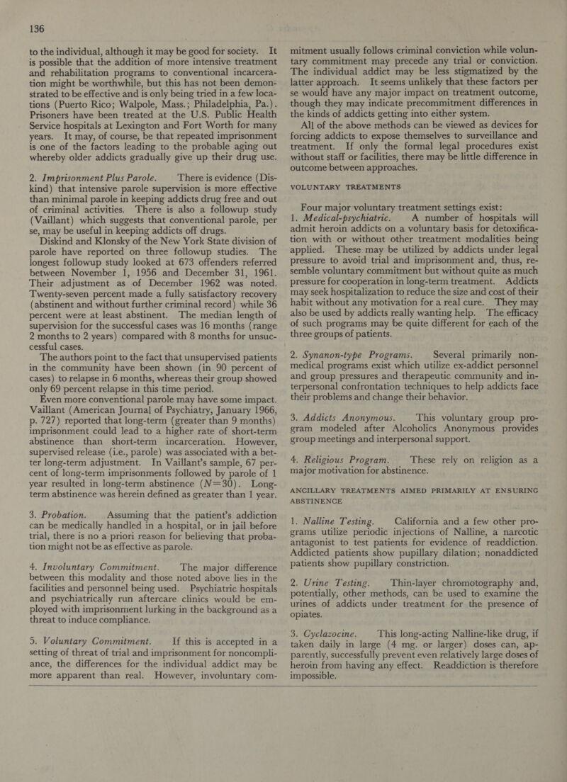 to the individual, although it may be good for society. It is possible that the addition of more intensive treatment and rehabilitation programs to conventional incarcera- tion might be worthwhile, but this has not been demon- strated to be effective and is only being tried in a few loca- tions (Puerto Rico; Walpole, Mass.; Philadelphia, Pa.). Prisoners have been treated at the U.S. Public Health Service hospitals at Lexington and Fort Worth for many years. It may, of course, be that repeated imprisonment is one of the factors leading to the probable aging out whereby older addicts gradually give up their drug use. 2. Imprisonment Plus Parole. There is evidence (Dis- kind) that intensive parole supervision is more effective than minimal parole in keeping addicts drug free and out of criminal activities. There is also a followup study (Vaillant) which suggests that conventional parole, per se, may be useful in keeping addicts off drugs. Diskind and Klonsky of the New York State division of parole have reported on three followup studies. The longest followup study looked at 673 offenders referred between November 1, 1956 and December 31, 1961. Their adjustment as of December 1962 was noted. Twenty-seven percent made a fully satisfactory recovery (abstinent and without further criminal record) while 36 percent were at least abstinent. The median length of supervision for the successful cases was 16 months (range 2 months to 2 years) compared with 8 months for unsuc- cessful cases. The authors point to the fact that unsupervised patients in the community have been shown (in 90 percent of cases) to relapse in 6 months, whereas their group showed only 69 percent relapse in this time period. Even more conventional parole may have some impact. Vaillant (American Journal of Psychiatry, January 1966, p. 727) reported that long-term (greater than 9 months) imprisonment could lead to a higher rate of short-term abstinence than short-term incarceration. However, supervised release (i.e., parole) was associated with a bet- ter long-term adjustment. In Vaillant’s sample, 67 per- cent of long-term imprisonments followed by parole of 1 year resulted in long-term abstinence (V=30). Long- term abstinence was herein defined as greater than 1 year. 3. Probation. Assuming that the patient’s addiction can be medically handled in a hospital, or in jail before trial, there is no a priori reason for believing that proba- tion might not be as effective as parole. 4. Involuntary Commitment. The major difference between this modality and those noted above lies in the facilities and personnel being used. Psychiatric hospitals and psychiatrically run aftercare clinics would be em- ployed with imprisonment lurking in the background as a threat to induce compliance. 5. Voluntary Commitment. If this is accepted in a setting of threat of trial and imprisonment for noncompli- ance, the differences for the individual addict may be more apparent than real. However, involuntary com- mitment usually follows criminal conviction while volun- tary commitment may precede any trial or conviction. The individual addict may be less stigmatized by the latter approach. It seems unlikely that these factors per se would have any major impact on treatment outcome, though they may indicate precommitment differences in the kinds of addicts getting into either system. All of the above methods can be viewed as devices for forcing addicts to expose themselves to surveillance and treatment. If only the formal legal procedures exist without staff or facilities, there may be little difference in outcome between approaches. VOLUNTARY TREATMENTS Four major voluntary treatment settings exist: 1. Medical-psychiatric. A number of hospitals will admit heroin addicts on a voluntary basis for detoxifica- tion with or without other treatment modalities being applied. ‘These may be utilized by addicts under legal pressure to avoid trial and imprisonment and, thus, re- semble voluntary commitment but without quite as much pressure for cooperation in long-term treatment. Addicts may seek hospitalization to reduce the size and cost of their habit without any motivation for a real cure. They may also be used by addicts really wanting help. The efficacy of such programs may be quite different for each of the three groups of patients. 2. Synanon-type Programs. Several primarily non- medical programs exist which utilize ex-addict personnel and group pressures and therapeutic community and in- terpersonal confrontation techniques to help addicts face their problems and change their behavior. 3. Addicts Anonymous. This voluntary group pro- gram modeled after Alcoholics Anonymous provides group meetings and interpersonal support. 4. Religious Program. These rely on religion as a major motivation for abstinence. ANCILLARY TREATMENTS AIMED PRIMARILY AT ENSURING ABSTINENCE 1. Nalline Testing. California and a few other pro- grams utilize periodic injections of Nalline, a narcotic antagonist to test patients for evidence of readdiction. Addicted patients show pupillary dilation; nonaddicted patients show pupillary constriction. 2. Urine Testing. Thin-layer chromotography ‘and, potentially, other methods, can be used to examine the urines of addicts under treatment for the presence of opiates. 3. Cyclazocine. This long-acting Nalline-like drug, if taken daily in large (4 mg. or larger) doses can, ap- parently, successfully prevent even relatively large doses of heroin from having any effect. Readdiction is therefore impossible. 