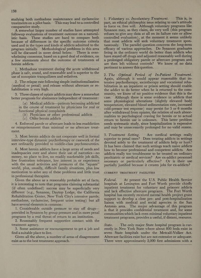 studying both methadone maintenance and cyclazocine treatments ona pilot basis. This may lead to a controlled comparative study. A somewhat larger number of studies have attempted followup evaluations of treatment outcome on a natural- istic basis. These studies are hard to compare both because of differences in the specific outcome criteria used and in the types and kinds of addicts admitted to the program initially. Methodological problems in this area will be discussed in more detail below. There is over- whelming consensus, based on a good deal of evidence, on a few statements about the outcome of treatments of heroin addicts. 1. Methadone treatment during the acute withdrawal phase is safe, sound, and reasonable and is superior to the use of nonopiate tranquilizers and sedatives. 2. The relapse rate following simple institutionalization (medical or penal) and release without aftercare or re- habilitation is very high. 3. Three classes of opiate addicts may show a somewhat better prognosis for abstinence independent of treatment: (a) Medical addicts—patients becoming addicted in the course of treatment by physicians for real or functional physical complaints (b) Physicians or other professional addicts (c) Older heroin addicts 4. Enforced parole or aftercare leads to less readdiction or reimprisonment than minimal or no aftercare treat- ment. 5. Most heroin addicts do not cooperate well in formal interview-type dynamic psychotherapy or casework of the sort ordinarily provided to middle-class psychoneurotics. 6. Most heroin addicts have a large array of needs and inadequacies over and above their use of narcotics—no money, no place to live, no readily marketable job skills, low frustration tolerance, low interest in or experience with the usual activities and pressures of the “square” world, plus, usually, difficult family situations, plus low motivation to solve any of these problems and little trust in professional therapists. Given the above as a reasonably probable set of facts, it is interesting to note that programs claiming substantial (if often undefined) success may be superficially very different (e.g., Synanon, Daytop Lodge, the California Rehabilitation Center, New York City’s intensive parole, methadone, cyclazocine, frequent urine testing) but all have several elements in common: 1. Considerable outside pressure to stay off drugs— provided in Synanon by group pressure and in more penal programs by a real threat of return to an institution. 2. Reasonably frequent supportive contact with the treatment agency. 3. Some assistance or encouragement to get a job and find a suitable place to live. Given all the above, a number of areas of disagreement exist as to the best treatment approach.  1. Voluntary vs. Involuntary Treatment. This is, in part, an ethical philosophic issue relating to one’s attitude to force vs. free will. Although voluntary programs like Synanon may, as they claim, do very well (this program refuses to give any data at all on its failure rate or allow controlled evaluation), at the moment it seems unlikely that most addicts will seek voluntary treatment spon- taneously. The parallel question concerns the long-term efficacy of various approaches. Do Synanon graduates living in the ordinary world do better than addicts who have stayed off drugs and adjusted reasonably well during a prolonged obligatory parole or aftercare program and are then left without controls? We know of no data pertinent to answer this question. 2. The Optimal Period of In-Patient Treatment. Again, although it would appear reasonable that in- tensive psychotherapy, sociotherapy and vocational reha- bilitation in an inpatient or prison setting should enable the addict to do better when he is returned to the com- munity, we know of no positive evidence that this is the case. Although there is some evidence in addicts that some physiological alterations (slightly elevated body temperature, elevated blood sedimentation rate, increased cold-pressor test response) may persist for 5 or 6 months after withdrawal from opiates, the relation of such abnor- malities to psychological craving for heroin or to actual return to heroin use is unknown. This latter problem needs systematic study, since hospitalization is expensive and may be unnecessarily prolonged for no valid reason. 3. Treatment Setting. Are medical settings really superior to penal ones? Does treating addicts in settings devoted solely to the treatment of addicts help or hurt? It has been claimed that such settings teach naive addicts how to become professional and competent addicts. Are addicts really too troublesome to be treated on ordinary psychiatric or medical services? Are ex-addict personnel necessary or particularly effective? Or is their use partially justified because it creates jobs for ex-addicts? CURRENT TREATMENT FACILITIES Federal. At present the U.S. Public Health Service hospitals at Lexington and Fort Worth provide chiefly inpatient treatment for voluntary and prisoner addicts and lack effective aftercare programs. The Fort Worth hospital has recently received mental health project grant support to develop a close pre- and post-hospitalization liaison with medical and social agencies in the San Antonio area. The major advantage of this program is that it provides confidential treatment and, for some communities which lack even minimal voluntary inpatient treatment programs, provides a useful, if distant, resource. State. The only major State hospital program is cur- rently in New York State where about 800 beds exist in seven State hospitals under the Metcalf-Volker Act. Aftercare facilities exist but are not extensive or adequate. There were approximately 2,000 first admissions with a  