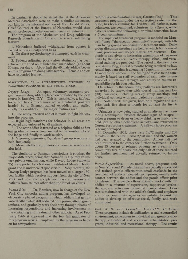 In passing, it should be stated that if the American Medical Association were to make a similar statement, our law, in the informal opinion of Mr. Donald Miller, Chief Counsel of the Bureau of Narcotics, would then permit prolonged methadone maintenance treatment. The program at the Alcoholism and Drug Addiction Research Foundation in Ontario has several interesting features: 1. Methadone buffered withdrawal from opiates is carried out on an outpatient basis. 2. No direct psychotherapy is attempted early in treat- ment. 3. Patients adjusting poorly after abstinence has been achieved are tried on maintenance methadone (at about 30 mgs. per day). About half the 46 male addicts begun on this program are doing satisfactorily. Female addicts have responded less well. DESCRIPTIONS OF A REPRESENTATIVE . SPECTRUM OF TREATMENT PROGRAMS IN THE UNITED STATES Daytop Lodge. An open, voluntary treatment pro- gram serving drug addicts placed on probation by the local courts in Brooklyn, N.Y. This is, technically, a halfway house but has a much more active treatment program headed by a Synanon-trained ex-addict and staffed chiefly by ex-addicts. The major features are: 1. The newly referred addict is made to fight his way into the program. . 2. Rigid high standards for behavior in all areas are expected and enforced by all patients. 3. The new addict is treated as a helpless child at first but gradually moves from menial to responsible jobs at the lodge and finally to work outside. 4. Vigorous, aggressive, “gut-level” group sessions are held frequently. 5. More intellectual, philosophic seminar sessions are also held. The similarity to Synanon descriptions is striking, the major differences being that Synanon is a purely volun- tary private organization, while Daytop Lodge (capacity 25) is supported by a National Institute of Mental Health grant and is under court sponsorship. Very recently, the Daytop Lodge program has been moved to a larger 130- bed facility which receives support from the city of New York and now also accepts voluntary admissions and patients from sources other than the Brooklyn courts. Puerto Rico. Dr. Ramirez, now in charge of the New York City narcotics addict program, has developed an elaborately phased program in which addicts first get in- volved either while still addicted or in prison, attend group sessions, and gradually work their way through phases of increasing responsibility and increasing involvement in the contacting and treating of other addicts. As of Feb- ruary 1966, it appeared that the few full graduates of this program were all employed by the program as help- ers for new patients.  California Rehabilitation Center, Corona, Calif. This treatment program, under the corrections system of the State, has been running for 4 years. All patients, even volunteers, are committed, volunteers for 2!years, while patients committed following a criminal conviction have a 7-year commitment. The inpatient treatment program is modeled on Max- well Jones’ “therapeutic community” concept, with 60- man living groups comprising the treatment unit. Daily group discussion meetings are held at which both current living problems and deeper matters are discussed. Em- phasis is also given to increasing assumption of responsi- bility by the patients. Work therapy, school, and voca- tional training are provided. The period in the institution is relatively long, at least 6 months being required by law. Actual inpatient time is averaging 15 months for men and 11 months for women. ‘The timing of release to the com- munity is based on staff evaluation of each patient’s evi- dence of growth and strength and ability to assume re- sponsibility for his own behavior. On return to the community, patients are intensively supervised by caseworkers with special training and low (30) caseloads, including weekly group meetings and individual contacts with each patient, at home or on the job. Nalline tests are given, both on a regular and sur- prise basis five times a month for at least the first 6 months. Urinalysis is now being studied as an alternative moni- toring technique. Patients showing signs of relapse— either a return to drugs or heavy drinking or inability to hold jobs or other delinquent activity—are returned to Corona for further treatment. A halfway house program is being developed. In December 1965, there were 1,672 males and 268 females in the center. Also 2,578 men and 665 women had been released to the community. Almost half had been returned to the center for further treatment. Only about 33 percent of released patients last a year in the community free of drugs, but only half of those returned for further treatment had actually returned to heroin abuse. Parole Supervision. As noted above, programs both in New York and Philadelphia utilize specially supervised and trained parole officers with small caseloads in the treatment of addicts released from prison, usually with contact between the addict and the parole officer prior to release. The parole officer actively works with the addict in a mixture of supervision, supportive psycho- therapy, and active environmental manipulation. Con- tact is maintained with the addict’s family and employer and other community agencies are enlisted to assist the addict to develop an effective social, family, and work adjustment. Fort Worth and Lexington U.S.P.H.S. Hospitals. These programs include detoxification, a stable controlled environment, some access to individual and group psycho- therapy, educational and vocational rehabilitation pro- grams, industrial and recreational therapy. The results  