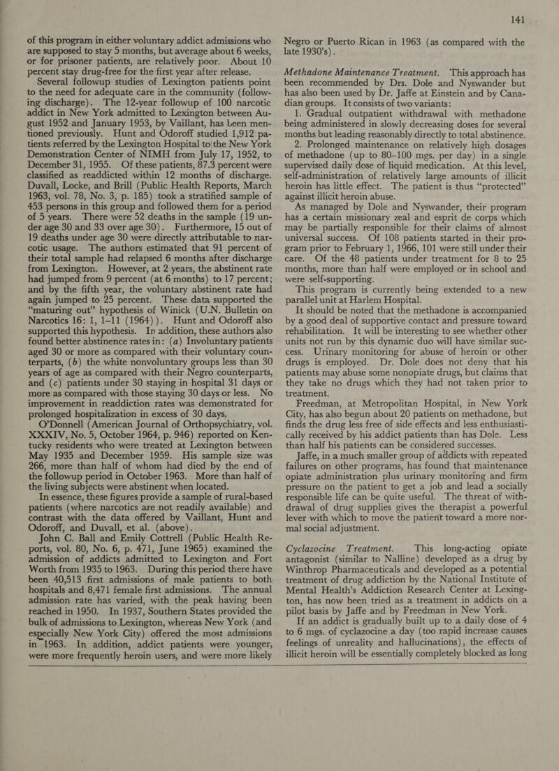 of this program in either voluntary addict admissions who are supposed to stay 5 months, but average about 6 weeks, or for prisoner patients, are relatively poor. About 10 percent stay drug-free for the first year after release. Several followup studies of Lexington patients point to the need for adequate care in the community (follow- ing discharge). The 12-year followup of 100 narcotic addict in New York admitted to Lexington between Au- gust 1952 and January 1953, by Vaillant, has Leen men- tioned previously. Hunt and Odoroff studied 1,912 pa- tients referred by the Lexington Hospital to|the New York Demonstration Center of NIMH from July 17, 1952, to December 31, 1955. Of these patients, 87.3 percent were classified as readdicted within 12 months of discharge. Duvall, Locke, and Brill (Public Health Reports, March 1963, vol. 78, No. 3, p. 185) took a stratified sample of 453 persons in this group and followed them for a period of 5 years. There were 52 deaths in the sample (19 un- der age 30 and 33 over age 30). Furthermore, 15 out of 19 deaths under age 30 were directly attributable to nar- cotic usage. The authors estimated that 91 percent of their total sample had relapsed 6 months after discharge from Lexington. However, at 2 years, the abstinent rate had jumped from 9 percent (at 6 months) to 17 percent; and by the fifth year, the voluntary abstinent rate had again jumped to 25 percent. These data supported the “maturing out” hypothesis of Winick (U.N. Bulletin on Narcotics 16: 1, 1-11 (1964) ). Hunt and Odoroff also supported this hypothesis. In addition, these authors also found better abstinence rates in: (a) Involuntary patients aged 30 or more as compared with their voluntary coun- terparts, (b) the white nonvoluntary groups less than 30 years of age as compared with their Negro counterparts, and (c) patients under 30 staying in hospital 31 days or more as compared with those staying 30 days or less. No improvement in readdiction rates was demonstrated for prolonged hospitalization in excess of 30 days. O’Donnell (American Journal of Orthopsychiatry, vol. XXXIV, No. 5, October 1964, p. 946) reported on Ken- tucky residents who were treated at Lexington between May 1935 and December 1959. His sample size was 266, more than half of whom had died by the end of the followup period in October 1963. More than half of the living subjects were abstinent when located. In essence, these figures provide a sample of rural-based patients (where narcotics are not readily available) and contrast with the data offered by Vaillant, Hunt and Odoroff, and Duvall, et al. (above). John C. Ball and Emily Cottrell (Public Health Re- ports, vol. 80, No. 6, p. 471, June 1965) examined the admission of addicts admitted to Lexington and Fort Worth from 1935 to 1963. During this period there have been 40,513 first admissions of male patients to both hospitals and 8,471 female first admissions. The annual admission rate has varied, with the peak having been reached in 1950. In 1937, Southern States provided the bulk of admissions to Lexington, whereas New York (and especially New York City) offered the most admissions in 1963. In addition, addict patients were younger, were more frequently heroin users, and were more likely 141 Negro or Puerto Rican in 1963 (as compared with the late 1930's). Methadone Maintenance Treatment. This approach has been recommended by Drs. Dole and Nyswander but has also been used by Dr. Jaffe at Einstein and by Cana- dian groups. It consists of two variants: 1. Gradual outpatient withdrawal with methadone being administered in slowly decreasing doses for several months but leading reasonably directly to total abstinence. 2. Prolonged maintenance on relatively high dosages of methadone (up to 80-100 mgs. per day) in a single supervised daily dose of liquid medication. At this level, self-administration of relatively large amounts of illicit heroin has little effect. The patient is thus “protected” against illicit heroin abuse. As managed by Dole and Nyswander, their program has a certain missionary zeal and esprit de corps which may be partially responsible for their claims of almost universal success. Of 108 patients started in their pro- gram prior to February 1, 1966, 101 were still under their care. Of the 48 patients under treatment for 8 to 25 months, more than half were employed or in school and were self-supporting. This program is currently being extended to a new parallel unit at Harlem Hospital. It should be noted that the methadone is accompanied by a good deal of supportive contact and pressure toward rehabilitation. It will be interesting to see whether other units not run by this dynamic duo will have similar suc- cess. Urinary monitoring for abuse of heroin or other drugs is employed. Dr. Dole does not deny that his patients may abuse some nonopiate drugs, but claims that they take no drugs which they had not taken prior to treatment. Freedman, at Metropolitan Hospital, in New York City, has also begun about 20 patients on methadone, but finds the drug less free of side effects and less enthusiasti- cally received by his addict patients than has Dole. Less than half his patients can be considered successes. Jaffe, in a much smaller group of addicts with repeated failures on other programs, has found that maintenance opiate administration plus urinary monitoring and firm pressure on the patient to get a job and lead a socially responsible life can be quite useful. The threat of with- drawal of drug supplies gives the therapist a powerful lever with which to move the patient toward a more nor- mal social adjustment. Cyclazocine Treatment. This long-acting opiate antagonist (similar to Nalline) developed as a drug by Winthrop Pharmaceuticals and developed as a potential treatment of drug addiction by the National Institute of Mental Health’s Addiction Research Center at Lexing- ton, has now been tried as a treatment in addicts on a pilot basis by Jaffe and by Freedman in New York. If an addict is gradually built up to a daily dose of 4 to 6 mgs. of cyclazocine a day (too rapid increase causes feelings of unreality and hallucinations), the effects of illicit heroin will be essentially completely blocked as long   
