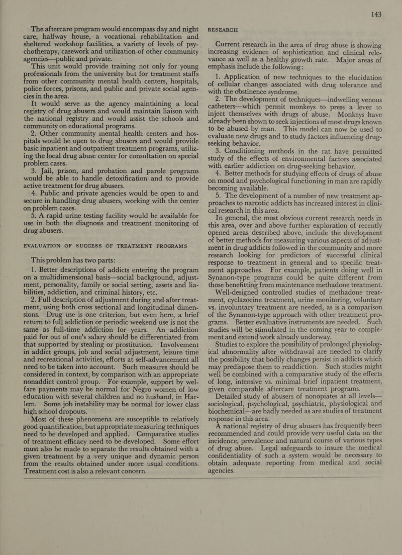 The aftercare program would encompass day and night care, halfway house, a vocational rehabilitation and sheltered workshop facilities, a variety of levels of psy- chotherapy, casework and utilization of other community agencies—public and private. This unit would provide training not only for young professionals from the university but for treatment staffs from other community mental health centers, hospitals, police forces, prisons, and public and private social agen- cies in the area. It would serve as the agency maintaining a local registry of drug abusers and would maintain liaison with the national registry and would assist the schools and community on educational programs. 2. Other community mental health centers and hos- pitals would be open to drug abusers and would provide basic inpatient and outpatient treatment programs, utiliz- ing the local drug abuse center for consultation on special problem cases. 3. Jail, prison, and probation and parole programs would be able to handle detoxification and to provide active treatment for drug abusers. 4. Public and private agencies would be open to and secure in handling drug abusers, working with the center on problem cases. 5. A rapid urine testing facility would be available for use in both the diagnosis and treatment monitoring of drug abusers. EVALUATION OF SUCCESS OF TREATMENT PROGRAMS This problem has two parts: 1. Better descriptions of addicts entering the program on a multidimensional basis—social background, adjust- ment, personality, family or social setting, assets and lia- bilities, addiction, and criminal history, etc. 2. Full description of adjustment during and after treat- ment, using both cross sectional and longitudinal dimen- sions. Drug use is one criterion, but even here, a brief return to ful] addiction or periodic weekend use is not the same as full-time addiction for years. An addiction paid for out of one’s salary should be differentiated from that supported by stealing or prostitution. Involvement in addict groups, job and social adjustment, leisure time and recreational activities, efforts at self-advancement all need to be taken into account. Such measures should be considered in context, by comparison with an appropriate nonaddict control group. For example, support by wel- fare payments may be normal for Negro women of low education with several children and no husband, in Har- lem. Some job instability may be normal for lower class high school dropouts. Most of these phenomena are susceptible to relatively good quantification, but appropriate measuring techniques need to be developed and applied. Comparative studies of treatment efficacy need to be developed. Some effort must also be made to separate the results obtained with a given treatment by a very unique and dynamic person from the results obtained under more usual conditions. Treatment cost is also a relevant concern. 143 RESEARCH Current research in the area of drug abuse is showing increasing evidence of sophistication and clinical rele- vance as well as a healthy growth rate. Major areas of emphasis include the following: 1. Application of new techniques to the elucidation of cellular changes associated with drug tolerance and with the obstinence syndrome. 2. The development of techniques—indwelling venous catheters—which permit monkeys to press a lever to inject themselves with drugs of abuse. Monkeys have already been shown to seek injections of most drugs known to be abused by man. This model can now be used to evaluate new drugs and to study factors influencing drug- seeking behavior. 3. Conditioning methods in the rat have permitted study of the effects of environmental factors associated with earlier addiction on drug-seeking behavior. 4. Better methods for studying effects of drugs of abuse on mood and psychological functioning in man are rapidly becoming available. 5. The development of a number of new treatment ap- proaches to narcotic addicts has increased interest in clini- cal research in this area. In general, the most obvious current research needs in this area, over and above further exploration of recently opened areas described above, include the development of better methods for measuring various aspects of adjust- ment in drug addicts followed in the community and more research looking for predictors of successful clinical response to treatment in general and to specific treat- ment approaches. For example, patients doing well in Synanon-type programs could be quite different from those benefitting from maintenance methadone treatment. Well-designed controlled studies of methadone treat- ment, cyclazocine treatment, urine monitoring, voluntary vs. involuntary treatment are needed, as is a comparison of the Synanon-type approach with other treatment pro- grams. Better evaluative instruments are needed. Such studies will be stimulated in the coming year to comple- ment and extend work already underway. Studies to explore the possibility of prolonged physiolog- ical abnormality after withdrawal are needed to clarify the possibility that bodily changes persist in addicts which may predispose them to readdiction. Such studies might well be combined with a comparative study of the effects of long, intensive vs. minimal brief inpatient treatment, given comparable aftercare treatment programs. Detailed study of abusers of nonopiates at all levels— sociological, psychological, psychiatric, physiological and biochemical—are badly needed as are studies of treatment response in this area. A national registry of drug abusers has frequently been recommended and could provide very useful data on the incidence, prevalence and natural course of various types of drug abuse. Legal safeguards to insure the medical confidentiality of such a system would be necessary to obtain adequate reporting from medical and_ social agencies.  