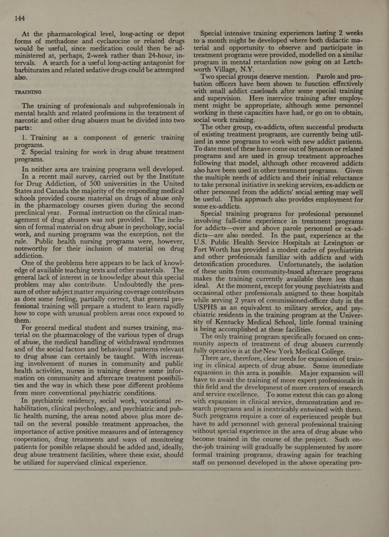At the pharmacological level, long-acting or depot forms of methadone and cyclazocine or related drugs would be useful, since medication could then be ad- ministered at, perhaps, 2-week rather than 24-hour, in- tervals. A search for a useful long-acting antagonist for barbiturates and related sedative drugs could be attempted also. TRAINING The training of professionals and subprofessionals in mental health and related professions in the treatment of narcotic and other drug abusers must be divided into two parts: 1. Training as a component of generic training programs. 2. Special training for work in drug abuse treatment programs. In neither area are training programs well developed. In a recent mail survey, carried out by the Institute for Drug Addiction, of 500 universities in the United States and Canada the majority of the responding medical schools provided course material on drugs of abuse only in the pharmacology courses given during the second preclinical year. Formal instruction on the clinical man- agement of drug abusers was not provided. The inclu- sion of formal material on drug abuse in psychology, social work, and nursing programs was the exception, not the rule. Public health nursing programs were, however, noteworthy for their inclusion of material on drug addiction. One of the problems here appears to be lack of knowl- edge of available teaching texts and other materials. The general lack of interest in or knowledge about this special problem may also contribute. Undoubtedly the pres- sure of other subject matter requiring coverage contributes as does some feeling, partially correct, that general pro- fessional training will prepare a student to learn rapidly how to cope with unusual problem areas once exposed to them. For general medical student and nurses training, ma- terial on the pharmacology of the various types of drugs of abuse, the medical handling of withdrawal syndromes and of the social factors and behavioral patterns relevant to drug abuse can certainly be taught. With increas- ing involvement of nurses in community and public health activities, nurses in training deserve some infor- mation on community and aftercare treatment possibili- ties and the way in which these pose different problems from more conventional psychiatric conditions. In psychiatric residency, social work, vocational re- habilitation, clinical psychology, and psychiatric and pub- lic health nursing, the areas noted above plus more de- tail on the several possible treatment approaches, the importance of active positive measures and of interagency cooperation, drug treatments and ways of monitoring patients for possible relapse should be added and, ideally, drug abuse treatment facilities, where these exist, should be utilized for supervised clinical experience. Special intensive training experiences lasting 2 weeks to a month might be developed where both didactic ma- terial and opportunity to observe and participate in treatment programs were provided, modelled on a similar program in mental retardation now going on at Letch- worth Village, N.Y. Two special groups deserve mention. Parole and pro- bation officers have been shown to function effectively with small addict caseloads after some special training and supervision. Here inservice training after employ- ment might be appropriate, although some personnel working in these capacities have had, or go on to obtain, social work training. The other group, ex-addicts, often successful products of existing treatment programs, are currently being util- ized in some programs to work with new addict patients. To date most of these have come out of Synanon or related programs and are used in group treatment approaches following that model, although other recavered addicts also have been used in other treatment programs. Given the multiple needs of addicts and their initial reluctance to take personal initiative in seeking services, ex-addicts or other personnel from the addicts’ social setting may well be useful. This approach also provides employment for some ex-addicts. Special training programs for profesional personnel involving full-time experience in treatment programs for addicts—over and above parole personnel or ex-ad- dicts—are also needed. In the past, experience at the U.S. Public Health Service Hospitals at Lexington or Fort Worth has provided a modest cadre of psychiatrists and other profesionals familiar with addicts and with detoxification procedures. Unfortunately, the isolation of these units from community-based aftercare programs makes the training currently available there less than ideal. At the moment, except for young psychiatrists and occasional other professionals assigned to these hospitals while serving 2 years of commissioned-officer duty in the USPHS as an equivalent to military service, and psy- chiatric residents in the training program at the Univer- sity of Kentucky Medical School, little formal training is being accomplished at these facilities. The only training program specifically focused on com- munity aspects of treatment of drug abusers currently fully operative is at thNew York Medical College. _ There are, therefore, clear needs for expansion of train- ing in clinical aspects of drug abuse. Some immediate expansion in this area is possible. Major expansion will have to await the training of more expert professionals in this field and the development of more centers of research and service excellence. To some extent this can go along with expansion in clinical service, demonstration and re- search programs and is inextricably entwined with them. Such programs require a core of experienced people but have to add personnel with general professional training without special experience in the area of drug abuse who become trained in the course of the project. Such on- the-job training will gradually be supplemented by more formal training programs, drawing again for teaching staff on personnel developed in the above operating pro-  