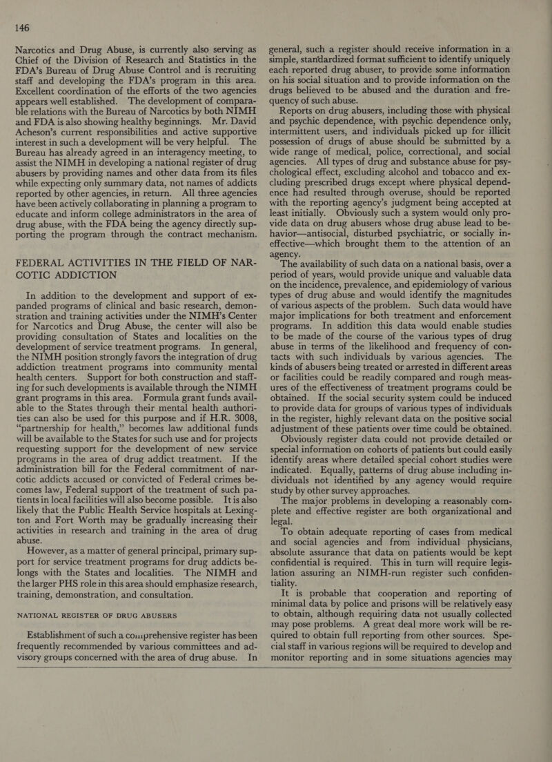 Narcotics and Drug Abuse, is currently also serving as Chief of the Division of Research and Statistics in the FDA’s Bureau of Drug Abuse Control and is recruiting staff and developing the FDA’s program in this area. Excellent coordination of the efforts of the two agencies appears well established. The development of compara- ble relations with the Bureau of Narcotics by both NIMH and FDA is also showing healthy beginnings. Mr. David Acheson’s current responsibilities and active supportive interest in such a development will be very helpful. The Bureau has already agreed in an interagency meeting, to assist the NIMH in developing a national register of drug abusers by providing names and other data from its files while expecting only summary data, not names of addicts reported by other agencies, in return. All three agencies have been actively collaborating in planning a program to educate and inform college administrators in the area of drug abuse, with the FDA being the agency directly sup- porting the program through the contract mechanism. FEDERAL ACTIVITIES IN THE FIELD OF NAR- COTIC ADDICTION In addition to the development and support of ex- panded programs of clinical and basic research, demon- stration and training activities under the NIMH’s Center for Narcotics and Drug Abuse, the center will also be providing consultation of States and localities on the development of service treatment programs. In general, the NIMH position strongly favors the integration of drug addiction treatment programs into community mental health centers. Support for both construction and staff- ing for such developments is available through the NIMH grant programs in this area. Formula grant funds avail- able to the States through their mental health authori- ties can also be used for this purpose and if H.R. 3008, “partnership for health,” becomes law additional funds will be available to the States for such use and for projects requesting support for the development of new service programs in the area of drug addict treatment. If the administration bill for the Federal commitment of nar- cotic addicts accused or convicted of Federal crimes be- comes law, Federal support of the treatment of such pa- tients in local facilities will also become possible. It is also likely that the Public Health Service hospitals at Lexing- ton and Fort Worth may be gradually increasing their activities in research and training in the area of drug abuse. However, as a matter of general principal, primary sup- port for service treatment programs for drug addicts be- longs with the States and localities. The NIMH and the larger PHS role in this area should emphasize research, training, demonstration, and consultation. NATIONAL REGISTER OF DRUG ABUSERS Establishment of such a couuprehensive register has been frequently recommended by various committees and ad- visory groups concerned with the area of drug abuse. In general, such a register should receive information in a simple, standardized format sufficient to identify uniquely each reported drug abuser, to provide some information on his social situation and to provide information on the drugs believed to be abused and the duration and fre- quency of such abuse. Reports on drug abusers, including those with physical and psychic dependence, with psychic dependence only, intermittent users, and individuals picked up for illicit possession of drugs of abuse should be submitted by a wide range of medical, police, correctional, and social agencies. All types of drug and substance abuse for psy- chological effect, excluding alcohol and tobacco and ex- cluding prescribed drugs except where physical depend- ence had resulted through overuse, should be reported with the reporting agency’s judgment being accepted at least initially. Obviously such a system would only pro- vide data on drug abusers whose drug abuse lead to be- havior—antisocial, disturbed psychiatric, or socially in- effective—which brought them to the attention of an agency. The availability of such data on a national basis, over a period of years, would provide unique and valuable data on the incidence, prevalence, and epidemiology of various types of drug abuse and would identify the magnitudes of various aspects of the problem. Such data would have major implications for both treatment and enforcement programs. In addition this data would enable studies to be made of the course of the various types of drug abuse in terms of the likelihood and frequency of con- tacts with such individuals by various agencies. The kinds of abusers being treated or arrested in different areas or facilities could be readily compared and rough meas- ures of the effectiveness of treatment programs could be obtained. If the social security system could be induced to provide data for groups of various types of individuals in the register, highly relevant data on the positive social adjustment of these patients over time could be obtained. Obviously register data could not provide detailed or special information on cohorts of patients but could easily identify areas where detailed special cohort studies were indicated. Equally, patterns of drug abuse including in- dividuals not identified by any agency would require study by other survey approaches. The major, problems in developing a reasonably com- plete and effective register are both organizational and legal. To obtain adequate reporting of cases from medical and social agencies and from individual physicians, absolute assurance that data on patients would be kept confidential is required. This in turn will require legis- lation assuring an NIMH-run register such confiden- tiality. It is probable that cooperation and reporting of minimal data by police and prisons will be relatively easy to obtain, although requiring data not usually collected may pose problems. A great deal more work will be re- quired to obtain full reporting from other sources. Spe- cial staff in various regions will be required to develop and monitor reporting and in some situations agencies may