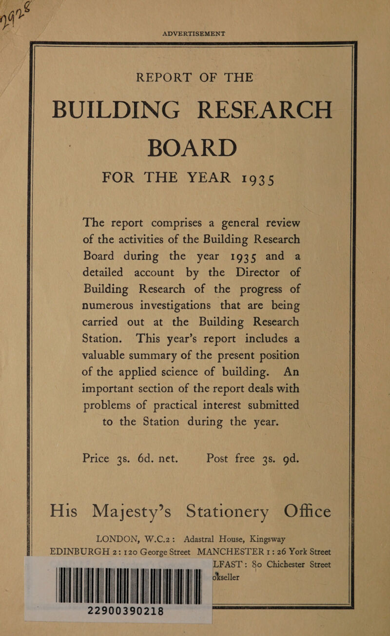 ADVERTISEMENT REPORT OF THE BUILDING RESEARCH BOARD FOR THE YEAR 1935 The report comprises a general review of the activities of the Building Research Board during the year 1935 and a detailed account by the Director of Building Research of the progress of numerous investigations that are being carried out at the Building Research Station. This year’s report includes a valuable summary of the present position of the applied science of building. An important section of the report deals with problems of practical interest submitted to the Station during the year. Price) .98. sod.inet, Post free 3s. gd. His Mayesty’s Stationery Office 8 i) LONDON, W.C.2: Adastral House, Kingsway EDINBURGH 2: 120 George Street MANCHESTER 1: 26 York Street IIL TIN I : 22900390218                         LFAST okseller                     