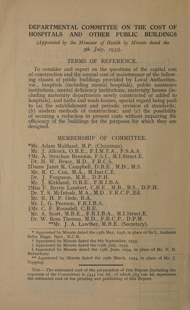 HOSPITALS AND OTHER PUBLIC BUILDINGS (Appointed by the Minister of Health by Minute dated the 5th July, 1933). TERMS..QOF REFERENCE... To consider and report on the questions of the capital cost of construction and the annual cost of maintenance of the follow- ing classes of public buildings provided by Local Authorities, viz., hospitals (including mental hospitals), public assistance institutions, mental deficiency institutions, maternity homes (in- cluding maternity departments newly constructed or added to hospitals), and baths and wash-houses, special regard being paid to (a) the establishment and periodic revision of standards; (b) modern methods of construction; and (c) the possibility of securing a reduction in present costs without impairing the efficiency of the buildings for the purposes for yich, they are designed. MEMBERSHIP OF COMMITTEE. *Mr. Adam Maitland, M.P. (Chairman). Mr. J. Allcock, O-BlEM Felon, TeAt aes +Mr. A. Strachan Bennion, F.S.I., M.I.Struct.E. Dr. He We Brice. MU De Shoei: tDame Janet M. Campbell, D.B.E., M.D., M.S. be Reha ox AL Ac. M.Inst.C.E. J. Ferguson, M. B., Diba. ue J. Kirkland, OBIE EIR UBM tMiss F. Barrie Lambert ON el pe M. Brod Dr. T. S. McIntosh, M.A., M: oe Merv R Ge Orde, iB} A. Mr. L. G. Pearson, raps ike oer S Miron Roundell, C Mr. A. Scott, M.B.E., F. M.1.Struct.E. Dr. W. Rees Thomas, M.D. 'P.; Debeae *O Mir. JIMA. Lawther, M.B.E. (Secretary). * Appointed by Minute dated the 25th May, 1936, in place of Sir L. Amherst Selby Bigge, Bart., K.C.B. + Appointed by Minute dated the 8th September, 1933. *t Appointed by Minute dated the 13th July, 1933. § Appointed by Minute dated the 13th June, 1934, in place of Mr. N. B. Batterbury. ** Appointed by Minute dated the 29th March, 1934, in place of Mr. J. Topping. Note.—The estimated cost of the preparation of this Report (including the expenses of the Committee) is £445 1os. 6d., of which £63 1os. 6d. represents the estimated cost of the printing and publishing of this Report. ig. a A O- 