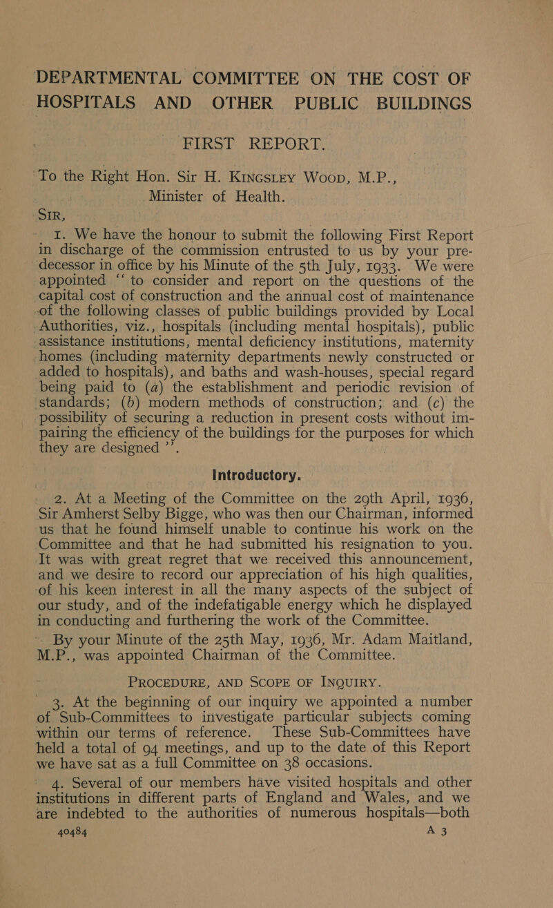 HOSPITALS AND OTHER PUBLIC BUILDINGS FIRST REPORT. ‘To the Right Hon. Sir H. Kincstey Woop, M.P., | Minister of Health. SIR, 1. We have the honour to submit the following First Report in discharge of the commission entrusted to us by your pre- ~decessor in office by his Minute of the 5th July, 1933. We were appointed ‘‘ to consider and report on the questions of the capital cost of construction and the annual cost of maintenance -of the following classes of public buildings provided by Local Authorities, viz., hospitals (including mental hospitals), public -assistance institutions, mental deficiency institutions, maternity homes (including maternity departments newly constructed or added to hospitals), and baths and wash-houses, special regard being paid to (a) the establishment and periodic revision of ‘standards; (b) modern methods of construction; and (c) the possibility of securing a reduction in present costs without im- pairing the efficiency of the buildings for the purposes for which they are designed ’’. | introductory. . 2. At a Meeting of the Committee on the 2oth April, 1936, Sir Amherst Selby Bigge, who was then our Chairman, informed us that he found himself unable to continue his work on the Committee and that he had submitted his resignation to you. It was with great regret that we received this announcement, and we desire to record our appreciation of his high qualities, ‘of his keen interest in all the many aspects of the subject of our study, and of the indefatigable energy which he displayed in conducting and furthering the work of the Committee. ~ By your Minute of the 25th May, 1936, Mr. Adam Maitland, M.P., was appointed Chairman of the Committee. PROCEDURE, AND SCOPE OF INQUIRY. 3. At the beginning of our inquiry we appointed a number of Sub-Committees to investigate particular subjects coming within our terms of reference. These Sub-Committees have held a total of 94 meetings, and up to the date of this Report we have sat as a full Committee on 38 occasions. 4. Several of our members have visited hospitals and other institutions in different parts of England and Wales, and we are indebted to the authorities of numerous hospitals—both