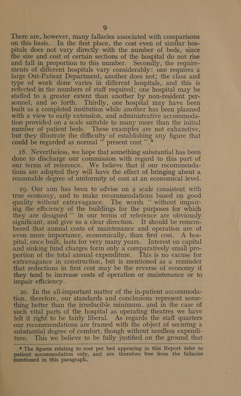 z, There are, however, many fallacies associated with comparisons on this basis. In the first place, the cost even of similar hos- pitals does not vary directly with the number of beds, since the size and cost of certain sections of the hospital do not rise and fall in proportion to this number. Secondly, the require- ments of ditferent hospitals vary considerably: one requires a large Out-Patient Department, another does not; the class and type of work done varies in different hospitals, and this is reflected in the numbers of staff required; one hospital may be staffed to a greater extent than another by non-resident per- sonnel, and so forth. Thirdly, one hospital may have been built as a completed institution while another has been planned with a view to early extension, and administrative accommoda- tion provided on a scale suitable to many more than the initial number of patient beds. These examples are not exhaustive, but they illustrate the difficulty of establishing any figure that could be regarded as normal “‘ present cost ’’.* 18. Nevertheless, we hope that something substantial has been done to discharge our commission with regard to this part of our terms of reterence. We believe that if our recommenda- tions are adopted they will have the effect of bringing about a reasonable degree of uniformity of cost at an economical level. 1g. Our aim has been to advise on a scale consistent with true economy, and to make recommendations based on good quality without extravagance. The words ‘‘ without impair- ing the efficiency of the buildings for the purposes for which they are designed ’’ in our terms of reference are obviously significant, and give us a clear direction. It should be remem- bered that annual costs of maintenance and operation are of even more importance, economically, than first cost. A hos- pital, once built, lasts for very many years. Interest on capital and sinking fund charges form only a comparatively small pro- portion of the total annual expenditure. This is no excuse for extravagance in construction, but is mentioned as a reminder that reductions in first cost may be the reverse of economy if they tend to increase costs of operation or maintenance or to impair efficiency. 20. In the all-important matter of the in-patient accommoda- tion, therefore, our standards and conclusions represent some- thing better than the irreducible minimum, and in the case of such vital parts of the hospital as operating theatres we have felt it right to be fairly liberal. As regards the staff quarters our recommendations are framed with the object of securing a substantial degree of comfort, though without needless expendi- ture. This we believe to be fully justified on the ground that - * The figures relating to cost per bed appearing in this Report refer to patient accommodation: only, and are therefore free from the fallacies mentioned in this paragraph.