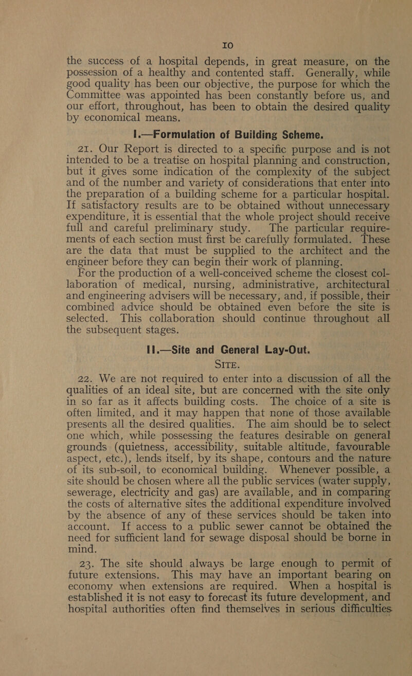 Io the success of a hospital depends, in great measure, on the possession of a healthy and contented staff. Generally, while good quality has been our objective, the purpose for which the Committee was appointed has been constantly before us, and our effort, throughout, has been to obtain the desired quality — by economical means. |.—Formulation of Building Scheme. 21. Our Report is directed to a specific purpose and is not intended to be a treatise on hospital planning and construction, but it gives some indication of the complexity of the subject and of the number and variety of considerations that enter into the preparation of a building scheme for a particular hospital. If satisfactory results are to be obtained without unnecessary expenditure, it is essential that the whole project should receive full and careful preliminary study. The particular require- ments of each section must first be carefully formulated. These are the data that must be supplied to the architect and the engineer before they can begin their work of planning. For the production of a well-conceived scheme the closest col- laboration of medical, nursing, administrative, architectural — and engineering advisers will be necessary, and, if possible, their combined advice should be obtained even before the site is selected. This collaboration should continue throughout all the subsequent stages. it.—Site and General Lay-Out. SITE. 22. We are not required to enter into a discussion of all the qualities of an ideal site, but are concerned with the site only in so far as it affects building costs. The choice of a site is often limited, and it may happen that none of those available presents all the desired qualities. The aim should be to select one which, while possessing the features desirable on general grounds (quietness, accessibility, suitable altitude, favourable aspect, etc.), lends itself, by its shape, contours and the nature of its sub-soil, to economical building. Whenever possible, a site should be chosen where all the public services (water supply, sewerage, electricity and gas) are available, and in comparing the costs of alternative sites the additional expenditure involved by the absence of any of these services should be taken into account. If access to a public sewer cannot be obtained the need for sufficient land for sewage disposal should be borne in mind. 23. The site should always be large enough to permit of future extensions. This may have an important bearing on economy when extensions are required. When a hospital is established it is not easy to forecast its future development, and hospital authorities often find themselves in serious difficulties.