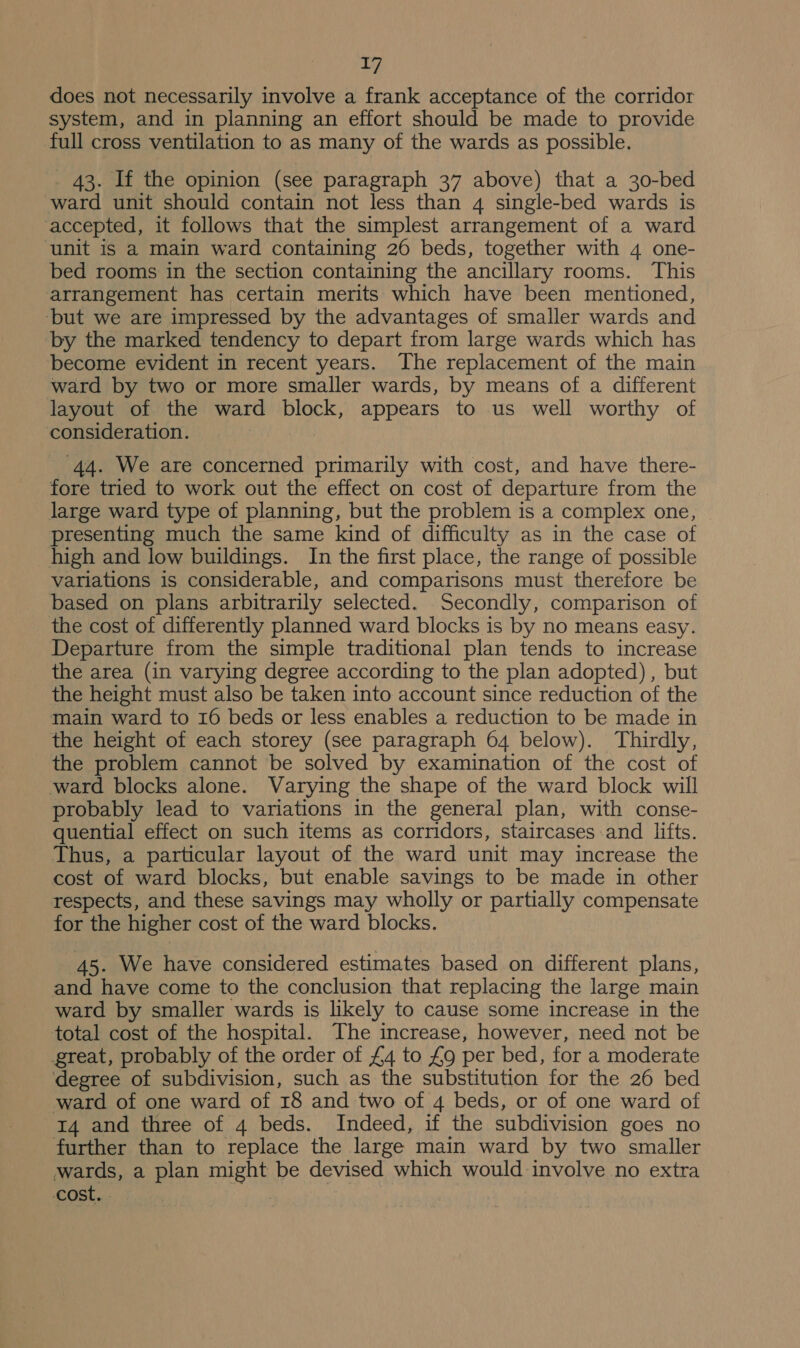 does not necessarily involve a frank acceptance of the corridor system, and in planning an effort should be made to provide full cross ventilation to as many of the wards as possible, _ 43. If the opinion (see paragraph 37 above) that a 30-bed ward unit should contain not less than 4 single-bed wards is ‘accepted, it follows that the simplest arrangement of a ward unit is a main ward containing 26 beds, together with 4 one- bed rooms in the section containing the ancillary rooms. This arrangement has certain merits which have been mentioned, ‘but we are impressed by the advantages of smaller wards and by the marked tendency to depart from large wards which has become evident in recent years. The replacement of the main ward by two or more smaller wards, by means of a different layout of the ward block, appears to us well worthy of consideration. 44. We are concerned primarily with cost, and have there- fore tried to work out the effect on cost of departure from the large ward type of planning, but the problem is a complex one, presenting much the same kind of difficulty as in the case of high and low buildings. In the first place, the range of possible variations is considerable, and comparisons must therefore be based on plans arbitrarily selected. Secondly, comparison of the cost of differently planned ward blocks is by no means easy. Departure from the simple traditional plan tends to increase the area (in varying degree according to the plan adopted), but the height must also be taken into account since reduction of the main ward to 16 beds or less enables a reduction to be made in the height of each storey (see paragraph 64 below). Thirdly, the problem cannot be solved by examination of the cost of ward blocks alone. Varying the shape of the ward block will probably lead to variations in the general plan, with conse- quential effect on such items as corridors, staircases and lifts. Thus, a particular layout of the ward unit may increase the cost of ward blocks, but enable savings to be made in other respects, and these savings may wholly or partially compensate for the higher cost of the ward blocks. 45. We have considered estimates based on different plans, and have come to the conclusion that replacing the large main ward by smaller wards is likely to cause some increase in the total cost of the hospital. The increase, however, need not be great, probably of the order of £4 to £9 per bed, for a moderate degree of subdivision, such as the substitution for the 26 bed ward of one ward of 18 and two of 4 beds, or of one ward of 14 and three of 4 beds. Indeed, if the subdivision goes no further than to replace the large main ward by two smaller wards, a plan might be devised which would involve no extra cost. .