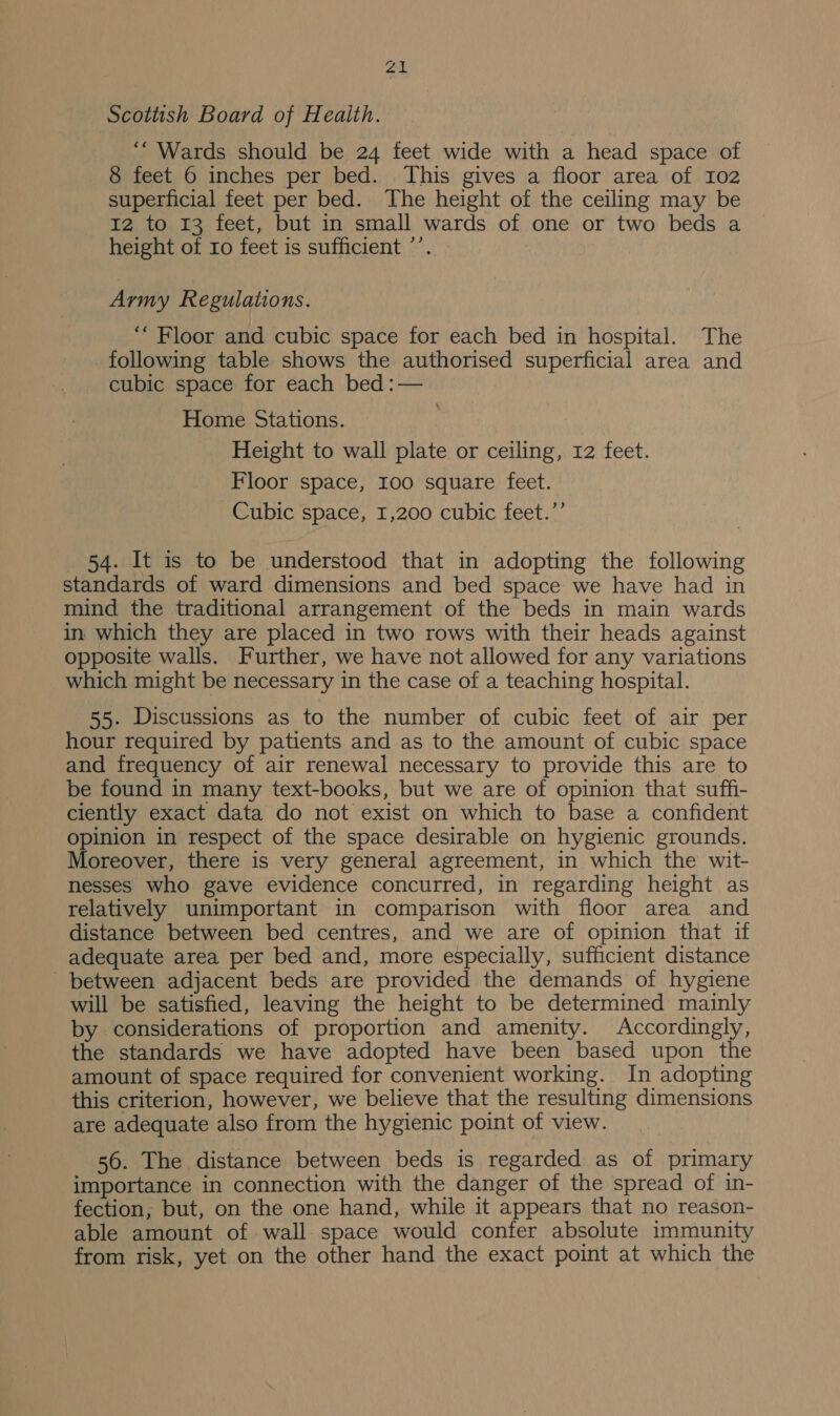 Sk Scottish Board of Health. ‘“ Wards should be 24 feet wide with a head space of 8 feet 6 inches per bed. This gives a floor area of I02 superficial feet per bed. The height of the ceiling may be 12 to 13 feet, but in small wards of one or two beds a height of ro feet is sufficient ’’. Army Regulations. ““ Floor and cubic space for each bed in hospital. The following table shows the authorised superficial area and cubic space for each bed :— Home Stations. Height to wall plate or ceiling, 12 feet. Floor space, 100 square feet. Cubic space, 1,200 cubic feet.”’ 54. It is to be understood that in adopting the following standards of ward dimensions and bed space we have had in mind the traditional arrangement of the beds in main wards in which they are placed in two rows with their heads against opposite walls. Further, we have not allowed for any variations which might be necessary in the case of a teaching hospital. 55. Discussions as to the number of cubic feet of air per hour required by patients and as to the amount of cubic space and frequency of air renewal necessary to provide this are to be found in many text-books, but we are of opinion that suffi- ciently exact data do not exist on which to base a confident opinion in respect of the space desirable on hygienic grounds. Moreover, there is very general agreement, in which the wit- nesses who gave evidence concurred, in regarding height as relatively unimportant in comparison with floor area and distance between bed centres, and we are of opinion that if adequate area per bed and, more especially, sufficient distance between adjacent beds are provided the demands of hygiene will be satisfied, leaving the height to be determined mainly by considerations of proportion and amenity. Accordingly, the standards we have adopted have been based upon the amount of space required for convenient working. In adopting this criterion, however, we believe that the resulting dimensions are adequate also from the hygienic point of view. 56. The distance between beds is regarded as of primary importance in connection with the danger of the spread of in- fection, but, on the one hand, while it appears that no reason- able amount of wall space would confer absolute immunity from risk, yet on the other hand the exact point at which the