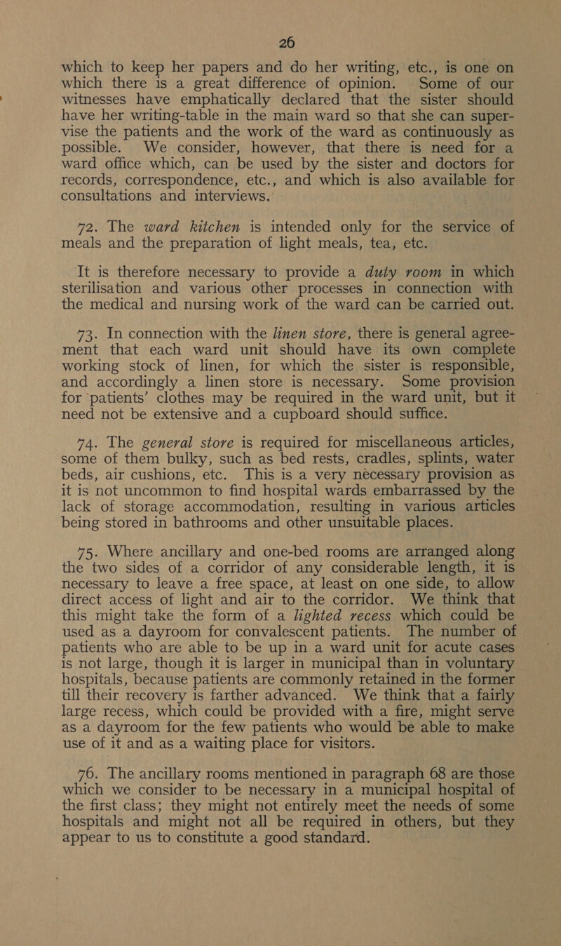 20 which to keep her papers and do her writing, etc., is one on which there is a great difference of opinion. Some of our witnesses have emphatically declared that the sister should have her writing-table in the main ward so that she can super- vise the patients and the work of the ward as continuously as possible. We consider, however, that there is need for a ward office which, can be used by the sister and doctors for records, correspondence, etc., and which is also available for consultations and interviews. — 72. The ward kitchen is intended only for the service of meals and the preparation of light meals, tea, etc. It is therefore necessary to provide a duty room in which sterilisation and various other processes in connection with the medical and nursing work of the ward can be carried out. 73. In connection with the linen store, there is general agree- ment that each ward unit should have its own complete working stock of linen, for which the sister is responsible, and accordingly a linen store is necessary. Some provision for ‘patients’ clothes may be required in the ward unit, but it need not be extensive and a cupboard should suffice. 74. The general store is required for miscellaneous articles, some of them bulky, such as bed rests, cradles, splints, water beds, air cushions, etc. This is a very necessary provision as it is not uncommon to find hospital wards embarrassed by the lack of storage accommodation, resulting in various articles being stored in bathrooms and other unsuitable places. 75. Where ancillary and one-bed rooms are arranged along the two sides of a corridor of any considerable length, it is necessary to leave a free space, at least on one side, to allow direct access of light and air to the corridor. We think that this might take the form of a lighted recess which could be used as a dayroom for convalescent patients. The number of patients who are able to be up in a ward unit for acute cases is not large, though it is larger in municipal than in voluntary hospitals, because patients are commonly retained in the former till their recovery is farther advanced. We think that a fairly large recess, which could be provided with a fire, might serve as a dayroom for the few patients who would be able to make use of it and as a waiting place for visitors. 76. The ancillary rooms mentioned in paragraph 68 are those which we consider to be necessary in a municipal hospital of the first class; they might not entirely meet the needs of some hospitals and might not all be required in others, but they appear to us to constitute a good standard.