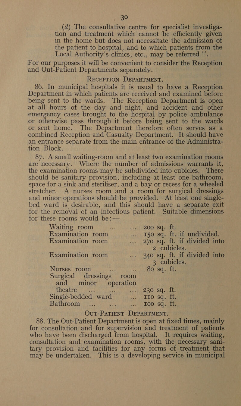 (d) The consultative centre for specialist investiga- tion and treatment which cannot be efficiently given in the home but does not necessitate the admission of the patient to hospital, and to which patients from the Local Authority’s clinics, etc., may be referred ”’ For our purposes it will be convenient to consider the Receaned and Out-Patient Departments separately. RECEPTION DEPARTMENT. 86. In municipal hospitals it is usual to have a Reception — Department in which patients are received and examined before being sent to the wards. The Reception Department is open at all hours of the day and night, and accident and other emergency cases brought to the hospital by police ambulance or otherwise pass through it before being sent to the wards or sent home. The Department therefore often serves as a combined Reception and Casualty Department. It should have an entrance separate from the main entrance of the Administra- tion Block. 87. A small waiting-room and at least two examination rooms are necessary. Where the number of admissions warrants it, the examination rooms may be subdivided into cubicles. There should be sanitary provision, including at least one bathroom, space for a sink and steriliser, and a bay or recess for a wheeled stretcher. A nurses room and a room for surgical dressings and minor operations should be provided. At least one single- bed ward is desirable, and this should have a separate exit for the removal of an infectious patient. Suitable dimensions for these rooms would be: — Waiting room a) : Jet }2OOU-BCeants Examination room ... 150 sq. ft. if undivided. Examination room ... 270 sq. ft. if divided into 2 cubicles. Examination room ... 340 sq. ft. if divided into 3. cubicles. Nurses room a: Aion shane Surgical dressings room and minor oP StAeD tHeatre? itis: ‘b.y 280. SG pei Single-bedded ward | ney 4) PEO. SQ ante Bathroom ... O07 Sq Sits OUT- Pee ree Eee 88. The Out-Patient Department is open at fixed times, mainly for consultation and for supervision and treatment of patients who have been discharged from hospital. It requires waiting, consultation and examination rooms, with the necessary sani- tary provision and facilities for any forms of treatment that may be undertaken. This is a developing service in municipal