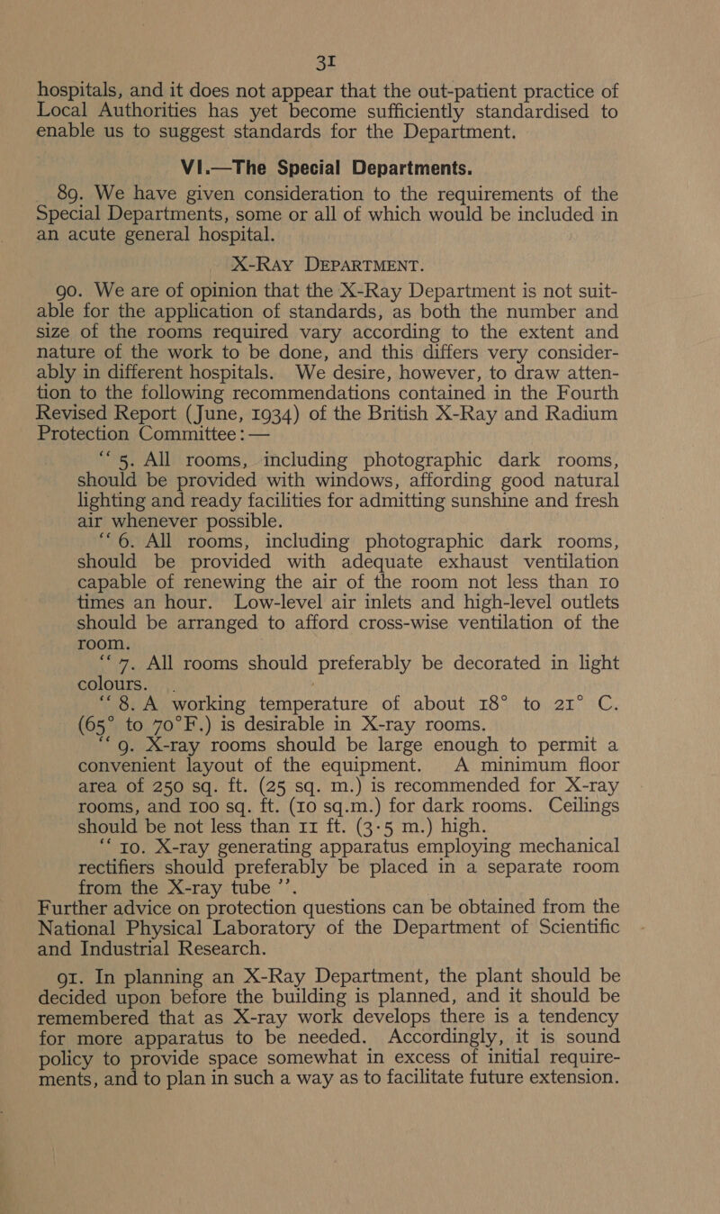 hospitals, and it does not appear that the out-patient practice of Local Authorities has yet become sufficiently standardised to enable us to suggest standards for the Department. Vi.—The Special Departments. _ 8g. We have given consideration to the requirements of the Special Departments, some or all of which would be included in an acute general hospital. X-RAY DEPARTMENT. go. We are of opinion that the X-Ray Department is not suit- able for the application of standards, as both the number and size of the rooms required vary according to the extent and nature of the work to be done, and this differs very consider- ably in different hospitals. We desire, however, to draw atten- tion to the following recommendations contained in the Fourth Revised Report (June, 1934) of the British X-Ray and Radium Protection Committee : — “5. All rooms, including photographic dark rooms, should be provided with windows, affording good natural lighting and ready facilities for admitting sunshine and fresh air whenever possible. “6. All rooms, including photographic dark rooms, should be provided with adequate exhaust ventilation capable of renewing the air of the room not less than Io times an hour. Low-level air inlets and high-level outlets should be arranged to afford cross-wise ventilation of the room. ‘“*, All rooms should preferably be decorated in light colours. . “8. A working temperature of about 18° to 2r° C. (65° to 70°F.) is desirable in X-ray rooms. ““g. X-ray rooms should be large enough to permit a convenient layout of the equipment. A minimum floor area of 250 sq. ft. (25 sq. m.) is recommended for X-ray rooms, and 100 sq. ft. (10 sq.m.) for dark rooms. Ceilings should be not less than 11 ft. (3-5 m.) high. “to. X-ray generating apparatus employing mechanical rectifiers should preferably be placed in a separate room from the X-ray tube ”’. Further advice on protection questions can be obtained from the National Physical Laboratory of the Department of Scientific and Industrial Research. oi. In planning an X-Ray Department, the plant should be decided upon before the building is planned, and it should be remembered that as X-ray work develops there is a tendency for more apparatus to be needed. Accordingly, it is sound policy to provide space somewhat in excess of initial require- ments, and to plan in such a way as to facilitate future extension.