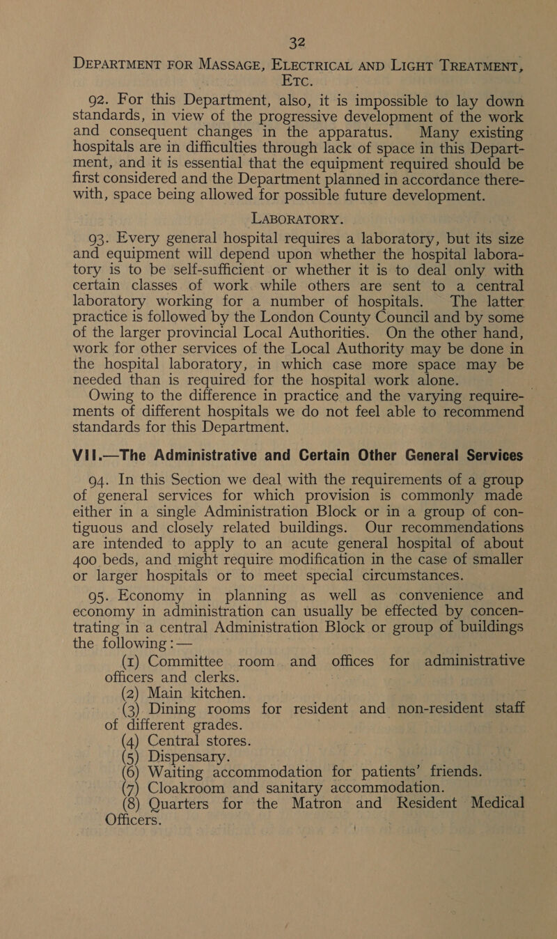 DEPARTMENT FOR MASSAGE, ELECTRICAL AND LIGHT TREATMENT, ETc. 92. For this Department, also, it is impossible to lay down standards, in view of the progressive development of the work and consequent changes in the apparatus. Many existing - hospitals are in difficulties through lack of space in this Depart- ment, and it is essential that the equipment required should be first considered and the Department planned in accordance there- with, space being allowed for possible future development. LABORATORY. | 93. Every general hospital requires a laboratory, but its size and equipment will depend upon whether the hospital labora- tory is to be self-sufficient or whether it is to deal only with certain classes of work. while others are sent to a central laboratory working for a number of hospitals. The latter practice is followed by the London County Council and by some of the larger provincial Local Authorities. On the other hand, work for other services of the Local Authority may be done in the hospital laboratory, in which case more space may be needed than is required for the hospital work alone. Owing to the difference in practice and the varying require- ments of different hospitals we do not feel able to recommend standards for this Department. Vil.—The Administrative and Certain Other General Services 94. In this Section we deal with the requirements of a group of general services for which provision is commonly made either in a single Administration Block or in a group of con- tiguous and closely related buildings. Our recommendations are intended to apply to an acute general hospital of about 400 beds, and might require modification in the case of smaller or larger hospitals or to meet special circumstances. 95. Economy in planning as well as convenience and economy in administration can usually be effected by concen- trating in a central Administration Block or group of buildings the following :— dita (xr) Committee room. and offices for administrative officers and clerks. Pes : | (2) Main kitchen. |  (3) Dining rooms for resident and non-resident staff of different grades. | | _ (4) Central stores. (5) Dispensary. Lah a (6) Waiting accommodation for patients’ friends. (7) Cloakroom and sanitary accommodation. ase (8) Quarters for the Matron and Resident Medical Officers. : |