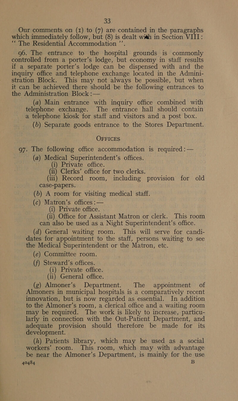 Our comments on (1) to (7) are contained in the paragraphs which immediately follow, but (8) is dealt wi#h in Section VIIT: “The Residential Accommodation ’ 96. The entrance to the hospital grounds is ogee controlled from a porter’s lodge, but economy in staff results if a separate porter’s lodge can be dispensed with and the inquiry office and telephone exchange located in the Admini- stration Block. This may not always be possible, but when it can be achieved there should be the following entrances to the Administration Block :— (a) Main entrance with inquiry office combined with telephone exchange. The entrance hall should contain a telephone kiosk for staff and visitors and a post box. (6) Separate goods entrance to the Stores Department. OFFICES 97. Ihe following office accommodation is required :— (2) Medical Superintendent’s offices. (i) Private office. (ii) Clerks’ office for two clerks. (iii) Record room, including provision for old case-papers. (b) A room for visiting medical staff. (c) Matron’s offices :— (i) Private office. (ii) Office for Assistant Matron or clerk. This room can also be used as a Night Superintendent’s office. (d) General waiting room. This will serve for candi- dates for appointment to the staff, persons waiting to see the Medical Superintendent or the Matron, etc. (e) Committee room. (f) Steward’s offices. (i) Private office. (ii) General office. (g) Almoner’s Department. The appointment of Almoners in municipal hospitals is a comparatively recent innovation, but is now regarded as essential. In addition to the Almoner’s room, a clerical office and a waiting room may be required. The work is likely to increase, particu- larly in connection with the Out-Patient Department, and adequate provision should therefore be made for its development. _ (h) Patients library, which may be used as a social workers’ room. This room, which may with advantage _ be near the Almoner’s Department, is mainly for the use