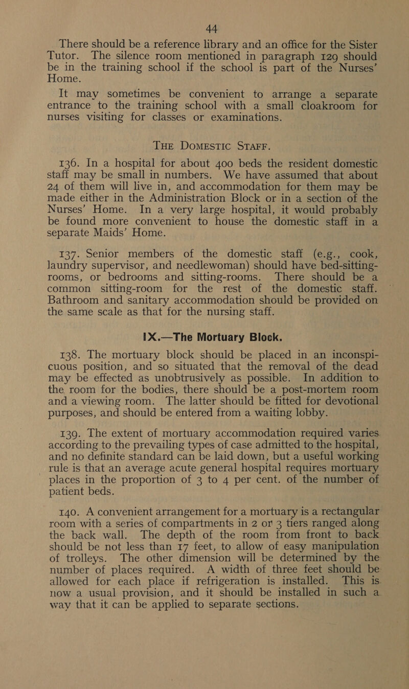 There should be a reference library and an office for the Sister Tutor. The silence room mentioned in paragraph 129 should be in the training school if the school is part of the Nurses’ Home. It may sometimes be convenient to arrange a separate entrance to the training school with a small cloakroom for nurses visiting for classes or examinations. THE DOMESTIC STAFF. 136. In a hospital for about 400 beds the resident domestic staff may be small in numbers. We have assumed that about 24 of them will live in, and accommodation for them may be made either in the Administration Block or in a section of the Nurses’ Home. In a very large hospital, it would probably be found more convenient to house the domestic staff in a separate Maids’ Home. 137. Senior members of the domestic staff (e.g., cook, Jaundry supervisor, and needlewoman) should have bed-sitting- rooms, or bedrooms and sitting-rooms. There should be a common sitting-room for the rest of the domestic staff. Bathroom and sanitary accommodation should be provided on the same scale as that for the nursing staff. 1X.—The Mortuary Block. 138. The mortuary block should be placed in an inconspi- cuous position, and so situated that the removal of the dead may be effected as unobtrusively as possible. In addition to the room for the bodies, there should be a post-mortem room and a viewing room. The latter should be fitted for devotional purposes, and should be entered from a waiting lobby. 139. The extent of mortuary accommodation required varies. according to the prevailing types of case admitted to the hospital, and no definite standard can be laid down, but a useful working rule is that an average acute general hospital requires mortuary _ places in the proportion of 3 to 4 per cent. of the number of patient beds. 140. A convenient arrangement for a mortuary is a rectangular room with a series of compartments in 2 or 3 tiers ranged along the back wall. The depth of the room from front to back should be not less than 17 feet, to allow of easy manipulation of trolleys. The other dimension will be determined by the number of places required. A width of three feet should be: allowed for each place if refrigeration is installed. This is now a usual provision, and it should be installed in such a way that it can be applied to separate sections.